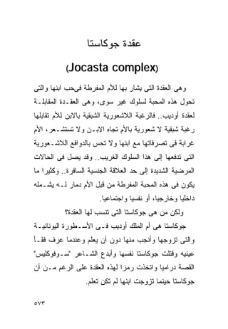 ‫ﻋﻘﺩﺓ ﺠﻭﻜﺎﺴﺘﺎ‬
           ‫‪(Jocasta‬‬        ‫)‪complex‬‬
‫ﻭﻫﻰ ﺍﻟﻌﻘﺩﺓ ﺍﻟﺘﻰ ﻴﺸﺎﺭ ﺒﻬﺎ ﻟﻸﻡ ﺍﻟﻤﻔﺭﻁﺔ ﻓﻰﺤﺏ ﺍﺒﻨﻬﺎ ﻭﺍﻟﺘﻰ‬
‫ﺘﺤﻭل ﻫﺫﻩ ﺍﻟﻤﺤﺒﺔ ﻟﺴﻠﻭﻙ ﻏﻴﺭ ﺴﻭﻯ، ﻭﻫﻰ ﺍﻟﻌﻘـﺩﺓ ﺍﻟﻤﻘﺎﺒﻠـﺔ‬
‫ﻟﻌﻘﺩﺓ ﺃﻭﺩﻴﺏ.. ﻓﺎﻟﺭﻏﺒﺔ ﺍﻟﻼﺸﻌﻭﺭﻴﺔ ﺍﻟﺸﺒﻘﻴﺔ ﺒﺎﻻﺒﻥ ﻟﻸﻡ ﺘﻘﺎﺒﻠﻬﺎ‬
‫ﺭﻏﺒﺔ ﺸﺒﻘﻴﺔ ﻻ ﺸﻌﻭﺭﻴﺔ ﺒﺎﻷﻡ ﺘﺠﺎﻩ ﺍﻻﺒـﻥ ﻭﻻ ﺘﺴﺘﺸـﻌﺭ، ﺍﻷﻡ‬
‫ﻏﺭﺍﺒﺔ ﻓﻰ ﺘﺼﺭﻓﺎﺘﻬﺎ ﻤﻊ ﺍﺒﻨﻬﺎ ﻭﻻ ﺘﺤﺱ ﺒﺎﻟﺩﻭﺍﻓﻊ ﺍﻟﻼﺸـﻌﻭﺭﻴﺔ‬
‫ﺍﻟﺘﻰ ﺘﺩﻓﻌﻬﺎ ﺇﻟﻰ ﻫﺫﺍ ﺍﻟﺴﻠﻭﻙ ﺍﻟﻐﺭﻴﺏ.. ﻭﻗﺩ ﻴﺼل ﻓﻰ ﺍﻟﺤﺎﻻﺕ‬
‫ﺍﻟﻤﺭﻀﻴﺔ ﺍﻟﺸﺩﻴﺩﺓ ﺇﻟﻰ ﺤﺩ ﺍﻟﻌﻼﻗﺔ ﺍﻟﺠﻨﺴﻴﺔ ﺍﻟﺴﺎﻓﺭﺓ.. ﻭﻜﺜﻴﺭﺍ ﻤﺎ‬
‫ﻴﻜﻭﻥ ﻓﻰ ﻫﺫﻩ ﺍﻟﻤﺤﺒﺔ ﺍﻟﻤﻔﺭﻁﺔ ﻤﻥ ﻗﺒل ﺍﻷﻡ ﺩﻤﺎﺭ ﻟـﻪ ﻴﺸـﻤﻠﻪ‬
                       ‫ﺩﺍﺨﻠﻴﺎ ﻭﺨﺎﺭﺠﻴﺎ، ﺃﻭ ﻨﻔﺴﻴﺎ ﻭﺍﺠﺘﻤﺎﻋﻴﺎ.‬
           ‫ﻭﻟﻜﻥ ﻤﻥ ﻫﻰ ﺠﻭﻜﺎﺴﺘﺎ ﺍﻟﺘﻰ ﺘﻨﺴﺏ ﻟﻬﺎ ﺍﻟﻌﻘﺩﺓ؟‬
‫ﺠﻭﻜﺎﺴﺘﺎ ﻫﻰ ﺃﻡ ﺍﻟﻤﻠﻙ ﺃﻭﺩﻴﺏ ﻓـﻰ ﺍﻷﺴـﻁﻭﺭﺓ ﺍﻟﻴﻭﻨﺎﻨﻴـﺔ‬
‫ﻭﺍﻟﺘﻰ ﺘﺯﻭﺠﻬﺎ ﻭﺃﻨﺠﺏ ﻤﻨﻬﺎ ﺩﻭﻥ ﺃﻥ ﻴﻌﻠﻡ ﻭﻋﻨﺩﻤﺎ ﻋﺭﻑ ﻓﻘـﺄ‬
‫ﻋﻴﻨﻴﻪ ﻭﻗﺘﻠﺕ ﺠﻭﻜﺎﺴﺘﺎ ﻨﻔﺴﻬﺎ ﻭﺃﺒﺩﻉ ﺍﻟﺸـﺎﻋﺭ "ﺴـﻭﻓﻭﻜﻠﻴﺱ"‬
‫ﺍﻟﻘﺼﺔ ﺩﺭﺍﻤﻴﺎ ﻭﺍﺘﺨﺫﺕ ﺭﻤﺯﺍ ﻟﻬﺫﻩ ﺍﻟﻌﻘﺩﺓ ﻋﻠﻰ ﺍﻟﺭﻏﻡ ﻤـﻥ ﺃﻥ‬
                             ‫ﹰ‬
                  ‫ﺠﻭﻜﺎﺴﺘﺎ ﺤﻴﻨﻤﺎ ﺘﺯﻭﺠﺕ ﺍﺒﻨﻬﺎ ﻟﻡ ﺘﻜﻥ ﺘﻌﻠﻡ.‬

‫٣٧٥‬
 