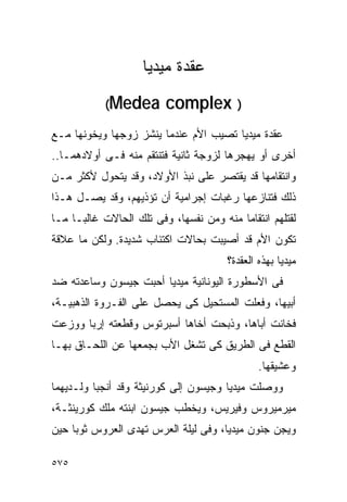 ‫ﻋﻘﺩﺓ ﻤﻴﺩﻴﺎ‬
            ‫‪(Medea‬‬       ‫) ‪complex‬‬
‫ﻋﻘﺩﺓ ﻤﻴﺩﻴﺎ ﺘﺼﻴﺏ ﺍﻷﻡ ﻋﻨﺩﻤﺎ ﻴﻨﺸﺯ ﺯﻭﺠﻬﺎ ﻭﻴﺨﻭﻨﻬﺎ ﻤـﻊ‬
‫ﺃﺨﺭﻯ ﺃﻭ ﻴﻬﺠﺭﻫﺎ ﻟﺯﻭﺠﺔ ﺜﺎﻨﻴﺔ ﻓﺘﻨﺘﻘﻡ ﻤﻨﻪ ﻓـﻰ ﺃﻭﻻﺩﻫﻤـﺎ..‬
‫ﻭﺍﻨﺘﻘﺎﻤﻬﺎ ﻗﺩ ﻴﻘﺘﺼﺭ ﻋﻠﻰ ﻨﺒﺫ ﺍﻷﻭﻻﺩ، ﻭﻗﺩ ﻴﺘﺤﻭل ﻷﻜﺜﺭ ﻤـﻥ‬
‫ﺫﻟﻙ ﻓﺘﻨﺎﺯﻋﻬﺎ ﺭﻏﺒﺎﺕ ﺇﺠﺭﺍﻤﻴﺔ ﺃﻥ ﺘﺅﺫﻴﻬﻡ، ﻭﻗﺩ ﻴﺼـل ﻫـﺫﺍ‬
‫ﻟﻘﺘﻠﻬﻡ ﺍﻨﺘﻘﺎﻤﺎ ﻤﻨﻪ ﻭﻤﻥ ﻨﻔﺴﻬﺎ، ﻭﻓﻰ ﺘﻠﻙ ﺍﻟﺤﺎﻻﺕ ﻏﺎﻟﺒـﺎ ﻤـﺎ‬
‫ﺘﻜﻭﻥ ﺍﻷﻡ ﻗﺩ ﺃﺼﻴﺒﺕ ﺒﺤﺎﻻﺕ ﺍﻜﺘﺌﺎﺏ ﺸﺩﻴﺩﺓ. ﻭﻟﻜﻥ ﻤﺎ ﻋﻼﻗﺔ‬
                                       ‫ﻤﻴﺩﻴﺎ ﺒﻬﺫﻩ ﺍﻟﻌﻘﺩﺓ؟‬
‫ﻓﻰ ﺍﻷﺴﻁﻭﺭﺓ ﺍﻟﻴﻭﻨﺎﻨﻴﺔ ﻤﻴﺩﻴﺎ ﺃﺤﺒﺕ ﺠﻴﺴﻭﻥ ﻭﺴﺎﻋﺩﺘﻪ ﻀﺩ‬
‫ﺃﺒﻴﻬﺎ، ﻭﻓﻌﻠﺕ ﺍﻟﻤﺴﺘﺤﻴل ﻜﻰ ﻴﺤﺼل ﻋﻠﻰ ﺍﻟﻔـﺭﻭﺓ ﺍﻟﺫﻫﺒﻴـﺔ،‬
‫ﻓﺨﺎﻨﺕ ﺃﺒﺎﻫﺎ، ﻭﺫﺒﺤﺕ ﺃﺨﺎﻫﺎ ﺃﺴﺒﺭﺘﻭﺱ ﻭﻗﻁﻌﺘﻪ ﺇﺭﺒﺎ ﻭﻭﺯﻋﺕ‬
‫ﺍﻟﻘﻁﻊ ﻓﻰ ﺍﻟﻁﺭﻴﻕ ﻜﻰ ﺘﺸﻐل ﺍﻷﺏ ﺒﺠﻤﻌﻬﺎ ﻋﻥ ﺍﻟﻠﺤـﺎﻕ ﺒﻬـﺎ‬
                                               ‫ﻭﻋﺸﻴﻘﻬﺎ.‬
‫ﻭﻭﺼﻠﺕ ﻤﻴﺩﻴﺎ ﻭﺠﻴﺴﻭﻥ ﺇﻟﻰ ﻜﻭﺭﻨﻴﺜﺔ ﻭﻗﺩ ﺃﻨﺠﺒﺎ ﻭﻟـﺩﻴﻬﻤﺎ‬
‫ﻤﻴﺭﻤﻴﺭﻭﺱ ﻭﻓﻴﺭﻴﺱ، ﻭﻴﺨﻁﺏ ﺠﻴﺴﻭﻥ ﺍﺒﻨﺘﻪ ﻤﻠﻙ ﻜﻭﺭﻴﻨﺜـﺔ،‬
‫ﻭﻴﺠﻥ ﺠﻨﻭﻥ ﻤﻴﺩﻴﺎ، ﻭﻓﻰ ﻟﻴﻠﺔ ﺍﻟﻌﺭﺱ ﺘﻬﺩﻯ ﺍﻟﻌﺭﻭﺱ ﺜﻭﺒﺎ ﺤﻴﻥ‬

‫٥٧٥‬
 