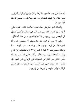 ‫ﺘﻀﻌﻪ ﻋﻠﻰ ﺠﺴﺩﻫﺎ ﺘﻤﻭﺕ ﻟﺘﻭﻫﺎ ﻭﺘﻘﺘل ﻭﻟﺩﻴﻬﺎ ﻭﺘﻠﻭﺫ ﺒﺎﻟﻔﺭﺍﺭ..‬
‫ﻭﻤﻥ ﻫﻨﺎ ﺭﻤﺯ ﻟﻬﺫﻩ ﺍﻟﻌﻘﺩﺓ ﺒــ "ﻤﻴـﺩﻴﺎ" ﺒﻨـﺎﺀ ﻋﻠـﻰ ﺘﻠـﻙ‬
                                            ‫ﺍﻷﺴﻁﻭﺭﺓ.‬
‫ﻭﺃﺤﻴﺎﻨﺎ ﺘﺒﺩﻭ ﺃﻋﺭﺍﺽ ﻋﻘﺩﺓ ﻤﻴﺩﻴﺎ ﻋﻜﺴﻴﺔ ﻓﺘﺒﺩﻯ ﺨﻭﻓﺎ ﻋﻠﻰ‬
‫ﺃﻭﻻﺩﻫﺎ ﻭﺭﻋﺎﻴﺔ ﺯﺍﺌﺩﺓ ﻟﻬﻡ ﺤﺘﻰ ﺃﻨﻬﺎ ﻓﻰ ﺒﻌﺽ ﺍﻷﺤﻴﺎﻥ ﺘﺘﺨﻴل‬
‫ﺃﻥ ﺍﻟﺒﻌﺽ ﻴﺭﻴﺩ ﺃﻥ ﻴﺅﺫﻯ ﺃﺒﻨﺎﺀﻫﺎ ﻭﺘﺘﺼﺭﻑ ﻤﻥ ﻫﺫﺍ ﺍﻟﻤﻨﻁﻠﻕ.‬
‫ﻭﻗﻴل ﺇﻥ ﻤﻥ ﺃﻋﺭﺍﺽ ﻋﻘـﺩﺓ ﻤﻴـﺩﻴﺎ ﺃﻥ ﺘﻌﺠـﺯ ﺍﻟﻤـﺭﺃﺓ‬
‫ﺍﻟﻤﺭﻀﻌﺔ ﻋﻥ ﺇﺭﻀﺎﻉ ﺃﻭﻻﺩﻫﺎ ﺒـﺭﻏﻡ ﺼـﺤﺘﻬﺎ ﺍﻟﻭﺍﻀـﺤﺔ‬
‫ﻭﺍﻤﺘﻼﺀ ﺼﺩﺭﻫﺎ، ﺇﻻ ﺃﻨﻬﺎ ﻻ ﺸﻌﻭﺭﻴﺎ ﻻ ﺘﺭﻴﺩ ﻁﻔﻠﻬﺎ، ﻭﻤﻥ ﺜـﻡ‬
‫ﻴﻨﻀﺏ ﺜﺩﻴﺎﻫﺎ ﺩﻭﻥ ﺴﺒﺏ ﻭﻜﺄﻨﻬﺎ ﺒﺫﻟﻙ ﺘﺤﺎﻭل ﻗﺘﻠـﻪ.. ﻭﻫـﺫﺍ‬
‫ﻴﻔﺴﺭ ﺍﻟﻜﺜﻴﺭ ﻤﻥ ﺍﻟﻅﻭﺍﻫﺭ ﺍﻟﺴﻠﻭﻜﻴﺔ ﻓﻰ ﺍﻟﺯﻭﺍﺝ ﻏﻴﺭ ﺍﻟﻤﻭﻓـﻕ‬
‫ﺘﻔﺴﺭﻩ ﻋﻘﺩﺓ ﻤﻴﺩﻴﺎ ﺍﻟﺘﻰ ﺘﻘﻭﻡ ﺃﺴﺎﺴﺎ ﻋﻠﻰ ﻋـﺯﻭﻑ ﺍﻷﻡ ﻋـﻥ‬
                  ‫ﺃﻭﻻﺩﻫﺎ ﻭﻜﺭﺍﻫﻴﺘﻬﻡ، ﻭﻨﻔﻭﺭﻫﺎ ﻤﻥ ﺯﻭﺠﻬﺎ.‬




‫٦٧٥‬
 