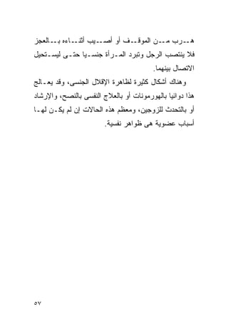 ‫ـﻴﺏ ـﺎﺀﻩ ـﺎﻟﻌﺠﺯ‬
      ‫ﺒـ‬   ‫ﺃﺜﻨـ‬ ‫ـﻑ ﺃﻭ ﺃﺼـ‬‫ـﺭﺏ ـﻥ ﺍﻟﻤﻭﻗـ‬
                                  ‫ﻤـ‬  ‫ﻫـ‬
‫ﻓﻼ ﻴﻨﺘﺼﺏ ﺍﻟﺭﺠل ﻭﺘﺒﺭﺩ ﺍﻟﻤـﺭﺃﺓ ﺠﻨﺴـﻴﺎ ﺤﺘـﻰ ﻟﻴﺴـﺘﺤﻴل‬
                                        ‫ﺍﻻﺘﺼﺎل ﺒﻴﻨﻬﻤﺎ.‬
‫ﻭﻫﻨﺎﻙ ﺃﺸﻜﺎل ﻜﺜﻴﺭﺓ ﻟﻅﺎﻫﺭﺓ ﺍﻹﻗﻼل ﺍﻟﺠﻨﺴﻰ، ﻭﻗﺩ ﻴﻌـﺎﻟﺞ‬
‫ﻫﺫﺍ ﺩﻭﺍﺌﻴﺎ ﺒﺎﻟﻬﻭﺭﻤﻭﻨﺎﺕ ﺃﻭ ﺒﺎﻟﻌﻼﺝ ﺍﻟﻨﻔﺴﻰ ﺒﺎﻟﻨﺼﺢ، ﻭﺍﻹﺭﺸﺎﺩ‬
‫ﺃﻭ ﺒﺎﻟﺘﺤﺩﺙ ﻟﻠﺯﻭﺠﻴﻥ، ﻭﻤﻌﻅﻡ ﻫﺫﻩ ﺍﻟﺤﺎﻻﺕ ﺇﻥ ﻟﻡ ﻴﻜـﻥ ﻟﻬـﺎ‬
                        ‫ﺃﺴﺒﺎﺏ ﻋﻀﻭﻴﺔ ﻫﻰ ﻅﻭﺍﻫﺭ ﻨﻔﺴﻴﺔ.‬




‫٧٥‬
 