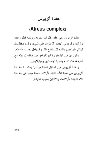‫ﻋﻘﺩﺓ ﺃﺘﺭﻴﻭﺱ‬
           ‫‪(Atreus‬‬       ‫)‪complex‬‬
‫ﻋﻘﺩﺓ ﺃﺘﺭﻴﻭﺱ ﻫﻰ ﻋﻘﺩﺓ ﻜل ﺃﺏ ﺘﺨﻭﻨﻪ ﺯﻭﺠﺘﻪ ﻓﻴﻜﺭﻩ ﺒﻴﺘﻪ‬
‫ﻭﺃﻭﻻﺩﻩ ﻭﻗﺩ ﻴﻭﻟﻰ ﺍﻷﺩﺒﺎﺭ ﻻ ﻴﻨﻭﻯ ﻋﻠﻰ ﺸﻰﺀ، ﻭﻗـﺩ ﻴﺨﻁـﻁ‬
‫ﻟﻴﻨﺘﻘﻡ ﻤﻨﻬﺎ ﻓﻴﻬﻡ ﻭﻟﻜﻨﻪ ﻻﻴﺴﺘﻁﻴﻊ ﺫﻟﻙ ﻭﻗﺩ ﻴﻔﻌل ﺤﺴﺏ ﻁﺒﻴﻌﺘﻪ.‬
‫ﻭﺃﺘﺭﻴﻭﺱ ﻓﻰ ﺍﻷﺴﻁﻭﺭﺓ ﺍﻟﻴﻭﻨﺎﻨﻴﺔﻫﻭ ﻤﻥ ﺨﺎﻨﺘﻪ ﺯﻭﺠﺘﻪ ﻤﻊ‬
            ‫ﺃﺨﻴﻪ ﻓﻌﺎﻓﺕ ﻨﻔﺴﻪ ﻭﻟﺩﻴﻬﺎ ﺃﺠﺎﻤﻤﻨﻭﻥ ﻭﻤﻴﻨﻴﻼﻭﺱ.‬
‫ﻭﻋﻘﺩﺓ ﺃﺘﺭﻴﻭﺱ ﻫﻰ ﺍﻟﻤﻘﺎﺒل ﻟﻌﻘﺩﺓ ﻤﻴـﺩﻴﺎ ﻭﻤﺜﻠﻤـﺎ ﻋﻘـﺩﺓ‬
‫ﺃﺘﺭﻴﻭﺱ ﻫﻰ ﻋﻘﺩﺓ ﺍﻷﺏ ﺍﻟﻨﺎﺒﺫ ﻷﻭﻻﺩﻩ. ﻓﻌﻘﺩﺓ ﻤﻴﺩﻴﺎ ﻫﻰ ﻋﻘـﺩﺓ‬
              ‫ﺍﻷﻡ ﺍﻟﻨﺎﺒﺫﺓ ﻷﻭﻻﺩﻫﺎ، ﻭﺍﻻﺜﻨﺘﻴﻥ ﺒﺴﺒﺏ ﺍﻟﺨﻴﺎﻨﺔ.‬




‫٩٧٥‬
 