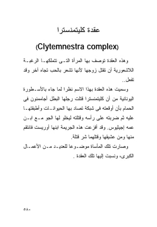‫ﻋﻘﺩﺓ ﻜﻠﻴﺘﻤﻨﺴﺘﺭﺍ‬
      ‫‪(Clytemnestra‬‬            ‫)‪complex‬‬
‫ﻭﻫﺫﻩ ﺍﻟﻌﻘﺩﺓ ﺘﻭﺼﻑ ﺒﻬﺎ ﺍﻟﻤﺭﺃﺓ ﺍﻟﺘـﻰ ﺘﺘﻤﻠﻜﻬـﺎ ﺍﻟﺭﻏﺒـﺔ‬
‫ﺍﻟﻼﺸﻌﻭﺭﻴﺔ ﺃﻥ ﺘﻘﺘل ﺯﻭﺠﻬﺎ ﻷﻨﻬﺎ ﺘﺸﻌﺭ ﺒﺎﻟﺤﺏ ﺘﺠﺎﻩ ﺁﺨﺭ ﻭﻗﺩ‬
                                                 ‫ﺘﻔﻌل..‬
‫ﻭﺴﻤﻴﺕ ﻫﺫﻩ ﺍﻟﻌﻘﺩﺓ ﺒﻬﺫﺍ ﺍﻻﺴﻡ ﻨﻅﺭﺍ ﻟﻤﺎ ﺠﺎﺀ ﺒﺎﻷﺴـﻁﻭﺭﺓ‬
‫ﺍﻟﻴﻭﻨﺎﻨﻴﺔ ﻤﻥ ﺃﻥ ﻜﻠﻴﺘﻤﻨﺴﺘﺭﺍ ﻗﺘﻠﺕ ﺭﺠﻠﻬﺎ ﺍﻟﺒﻁل ﺃﺠﺎﻤﻤﻨﻭﻥ ﻓﻰ‬
‫ﺍﻟﺤﻤﺎﻡ ﺒﺄﻥ ﺃﻭﻗﻌﺘﻪ ﻓﻰ ﺸﺒﻜﺔ ﺘﺼﺎﺩ ﺒﻬﺎ ﺍﻟﺤﻴﻭﺍﻨـﺎﺕ ﻭﺃﻁﺒﻘﺘﻬـﺎ‬
‫ﻋﻠﻴﻪ ﺜﻡ ﻀﺭﺒﺘﻪ ﻋﻠﻰ ﺭﺃﺴﻪ ﻭﻗﺘﻠﺘﻪ ﻟﻴﺨﻠﻭ ﻟﻬﺎ ﺍﻟﺠﻭ ﻤـﻊ ﺍﺒـﻥ‬
‫ﻋﻤﻪ ﺇﺠﻴﺜﻴﻭﺱ. ﻭﻗﺩ ﺃﻓﺯﻋﺕ ﻫﺫﻩ ﺍﻟﺠﺭﻴﻤﺔ ﺍﺒﻨﻬﺎ ﺃﻭﺭﻴﺴﺕ ﻓﺎﻨﺘﻘﻡ‬
                       ‫ﻤﻨﻬﺎ ﻭﻤﻥ ﻋﺸﻴﻘﻬﺎ ﻭﻗﺘﻠﻬﻤﺎ ﺸﺭ ﻗﺘﻠﺔ.‬
‫ﻭﺼﺎﺭﺕ ﺘﻠﻙ ﺍﻟﻤﺄﺴﺎﺓ ﻤﻭﻀـﻭﻋﺎ ﻟﻠﻌﺩﻴـﺩ ﻤـﻥ ﺍﻷﻋﻤـﺎل‬
                        ‫ﺍﻟﻜﺒﺭﻯ، ﻭﻨﺴﺒﺕ ﺇﻟﻴﻬﺎ ﺘﻠﻙ ﺍﻟﻌﻘﺩﺓ .‬




‫٠٨٥‬
 