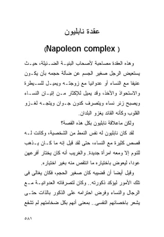 ‫ﻋﻘﺩﺓ ﻨﺎﺒﻠﻴﻭﻥ‬
         ‫‪(Napoleon‬‬          ‫) ‪complex‬‬
‫ﻭﻫﺫﻩ ﺍﻟﻌﻘﺩﺓ ﻤﺼﺎﺤﺒﺔ ﻷﺼﺤﺎﺏ ﺍﻟﺒﻨﻴـﺔ ﺍﻟﻀـﺌﻴﻠﺔ، ﺤﻴـﺙ‬
‫ﻴﺴﺘﻌﻴﺽ ﺍﻟﺭﺠل ﺼﻐﻴﺭ ﺍﻟﺠﺴﻡ ﻋﻥ ﻀﺂﻟﺔ ﺤﺠﻤﻪ ﺒﺄﻥ ﻴﻜـﻭﻥ‬
‫ﻋﻨﻴﻔﺎ ﻤﻊ ﺍﻟﻨﺴﺎﺀ ﺃﻭ ﻋﺩﻭﺍﻨﻴﺎ ﻤﻊ ﺯﻭﺠﺘـﻪ ﻭﻴﻤﻴـل ﻟﻠﺴـﻴﻁﺭﺓ‬
‫ﻭﺍﻻﺴﺘﺤﻭﺍﺫ ﻭﺍﻷﺨﺫ، ﻭﻗﺩ ﻴﻤﻴل ﻟﻺﻜﺜﺎﺭ ﻤـﻥ ﺇﺘﻴـﺎﻥ ﺍﻟﻨﺴـﺎﺀ‬
‫ﻭﻴﺼﺒﺢ ﺯﺌﺭ ﻨﺴﺎﺀ ﻭﻴﺘﺼﺭﻑ ﻜﺩﻭﻥ ﺠـﻭﺍﻥ ﻭﻴﺘﺠـﻪ ﻟﻐـﺯﻭ‬
                         ‫ﺍﻟﻘﻠﻭﺏ ﻭﻜﺄﻨﻪ ﺍﻟﻘﺎﺌﺩ ﻴﻐﺯﻭ ﺍﻟﺒﻠﺩﺍﻥ.‬
                 ‫ﻭﻟﻜﻥ ﻤﺎﻋﻼﻗﺔ ﻨﺎﺒﻠﻴﻭﻥ ﺒﻜل ﻫﺫﻩ ﺍﻟﻘﺼﺔ؟‬
‫ﻟﻘﺩ ﻜﺎﻥ ﻨﺎﺒﻠﻴﻭﻥ ﻟﻪ ﻨﻔﺱ ﺍﻟﻨﻤﻁ ﻤﻥ ﺍﻟﺸﺨﺼﻴﺔ، ﻭﻜﺎﻨﺕ ﻟـﻪ‬
‫ﻗﺼﺹ ﻜﺜﻴﺭﺓ ﻤﻊ ﺍﻟﻨﺴﺎﺀ، ﺤﺘﻰ ﻟﻘﺩ ﻗﻴل ﺇﻨﻪ ﻤﺎ ﻜـﺎﻥ ﻴـﺫﻫﺏ‬
‫ﻟﻠﻨﻭﻡ ﺇﻻ ﻭﻤﻌﻪ ﺍﻤﺭﺃﺓ ﺠﺩﻴﺩﺓ. ﻭﺍﻟﻐﺭﻴﺏ ﺃﻨﻪ ﻜﺎﻥ ﻴﺨﺘﺎﺭ ﺃﻓﺭﻋﻬﻥ‬
       ‫ﻋﻭﺩﺍ، ﻟﻴﻌﻭﺽ ﺒﺎﺨﺘﻴﺎﺭﻩ ﻤﺎ ﺍﻨﺘﻘﺹ ﻤﻨﻪ ﺒﻐﻴﺭ ﺍﺨﺘﻴﺎﺭﻩ.‬
‫ﻭﻗﻴل ﺃﻴﻀﺎ ﺃﻥ ﻗﻀﻴﺒﻪ ﻜﺎﻥ ﺼﻐﻴﺭ ﺍﻟﺤﺠﻡ، ﻓﻜﺎﻥ ﻴﻐﺎﻟﻰ ﻓﻰ‬
‫ﺘﻠﻙ ﺍﻷﻤﻭﺭ ﻟﻴﺅﻜﺩ ﺫﻜﻭﺭﺘﻪ.. ﻭﻜﺎﻥ ﻟﺘﺼﺭﻓﺎﺘﻪ ﺍﻟﻌﺩﻭﺍﻨﻴـﺔ ﻤـﻊ‬
‫ﺍﻟﺭﺠﺎل ﻭﺍﻟﻨﺴﺎﺀ ﻭﻓﺭﺽ ﺍﺤﺘﺭﺍﻤﻪ ﻋﻠﻰ ﺍﻟﺫﻜﻭﺭ ﺒﺎﻟﺫﺍﺕ ﺤﺘـﻰ‬
‫ﻴﺸﻌﺭ ﺒﺎﺨﺼﺎﺌﻬﻡ ﺍﻟﻨﻔﺴﻰ.. ﺒﻤﻌﻨﻰ ﺃﻨﻬﻡ ﺒﻜل ﻀﺨﺎﻤﺘﻬﻡ ﻟﻡ ﺘﺸﻔﻊ‬

‫١٨٥‬
 