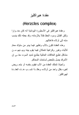 ‫ﻋﻘﺩﺓ ﻫﻴﺭﺍﻜﻠﻴﺯ‬
          ‫‪(Herzcles‬‬        ‫)‪complex‬‬
‫ﻭﻋﻘﺩﺓ ﻫﻴﺭﺍﻜﻠﻴﺯ ﻓﻰ ﺍﻷﺴﻁﻭﺭﺓ ﺍﻟﻴﻭﻨﺎﻨﻴﺔ ﺃﻨﻪ ﻜﺎﻥ ﻤﻐـﻭﺍﺭﺍ‬
‫ﻭﻟﻜﻥ ﺍﻟﻔﺸل ﻭﺴﻭﺀ ﺍﻟﺤﻅ ﻅﻼ ﻴﻼﺯﻤﺎﻨﻪ، ﻭﻗﺩ ﺠﻌﻠﻪ ﺫﻟﻙ ﻴﻨﺴﺏ‬
                                ‫ﻤﺎﺒﻪ ﺇﻟﻰ ﺃﻭﻻﺩﻩ ﻓﺎﻏﺘﺎﻟﻬﻡ.‬
‫ﻭﻫﺫﻩ ﺍﻟﻌﻘﺩﺓ ﺘﻜﻭﻥ ﺒﺎﻷﺏ ﻭﺘﻅﻬﺭ ﻓﻴﻤﺎ ﻴﺒﺩﻭ ﻤﻥ ﺴﻠﻭﻙ ﻤﻌﺎﺩ‬
‫ٍ‬
‫ﻟﻸﺒﻨﺎﺀ ﻭﻨﻔﻭﺭ ﻭﻜﺭﺍﻫﻴﺔ ﺘﺘﻤﺜﻼﻥ ﻓﻴﻤﺎ ﻴﻘﻭﻡ ﺒﻴﻨﻪ ﻭﺒﻴـﻨﻬﻡ ﻤـﻥ‬
‫ﻤﺸﺎﻜل ﺘﻁﺒﻊ ﺍﻟﻌﻼﻗﺎﺕ ﺍﻟﻌﺎﺌﻠﻴﺔ ﺒﻁﺎﺒﻊ ﺸﺩﻴﺩ ﺍﻟﺴﻭﺀ، ﺤﺘـﻰ ﺇﻥ‬
                  ‫ﺍﻷﻤﺭﻗﺩ ﻴﺼل ﺒﺎﻟﺒﻌﺽ ﻟﺴﺎﺤﺎﺕ ﺍﻟﻤﺤﺎﻜﻡ.‬
‫ﻭﺃﺤﻴﺎﻨﺎ ﺘﺘﻤﻠﻙ ﺍﻟﻌﻘﺩﺓ ﻤﻥ ﺍﻷﺏ ﻓﻴﻘﻭﻡ ﺒﻨﻔﺴﻪ ﺃﻭ ﺒﺘﺤـﺭﻴﺽ‬
‫ﻟﻐﻴﺭﻩ ﺒﻘﺘل ﻭﺍﺤﺩ ﻤﻥ ﺃﻭﻻﺩﻩ، ﻭﻫﻜـﺫﺍ ﺘﻨﺴـﺏ ﻫـﺫﻩ ﺍﻟﻌﻘـﺩﺓ‬
                                              ‫ﻟﻬﻴﺭﺍﻜﻠﻴﺯ.‬




‫٣٨٥‬
 