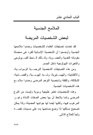 ‫ﺍﻟﺒﺎﺏ ﺍﻟﺤﺎﺩﻱ ﻋﺸﺭ‬

                 ‫ﺍﻟﻤﻼﻤﺢ ﺍﻟﺠﻨﺴﻴﺔ‬
         ‫ﻟﺒﻌﺽ ﺍﻟﺸﺨﺼﻴﺎﺕ ﺍﻟﻤﺭﻴﻀﺔ‬
‫ﻟﻘﺩ ﺘﻌﺩﺩﺕ ﺘﺼﻨﻴﻔﺎﺕ ﺍﻟﻌﻠﻤﺎﺀ ﻟﻠﺸﺨﺼﻴﺎﺕ ﻭﺤﺩﺩﻭﺍ ﻤﻼﻤﺤﻬﺎ‬
‫ﺍﻟﺠﻨﺴﻴﺔ ﻭﺃﻭﻀﺤﻭﺍ ﺃﻥ ﺍﻟﺸﺨﺼﻴﺔ ﺍﻹﻨﺴﺎﻨﻴﺔ ﻟﻠﻔﺭﺩ ﻫﻰ ﻤﺤﺼﻠﺔ‬
‫ﻤﻘﻭﻤﺎﺘﻪ ﺍﻟﻨﻔﺴﻴﺔ ﻭﺍﻟﻌﻀـﻭﻴﺔ، ﻭﻜـﺫﻟﻙ ﺍﻟـﻨﻤﻁ ﺍﻟﻔﺴـﻴﻭﻟﻭﺠﻰ‬
                        ‫ﻭﺍﻟﺘﻐﻴﺭﺍﺕ ﺍﻟﺒﻴﻭﻟﻭﺠﻴﺔ ﺩﺍﺨل ﺍﻟﺠﺴﻡ.‬
‫ﻭﻤﻥ ﻫﺫﻩ ﺍﻟﺘﺼﻨﻴﻔﺎﺕ ﺍﻟﺸﺨﺼﻴﺔ ﺍﻟﻨﺭﺠﺴـﻴﺔ ﺍﻟﻭﺴﻭﺍﺴـﻴﺔ،‬
‫ﻭﺍﻻﻜﺘﺌﺎﺒﻴﺔ، ﻭﺍﻟﻬﻴﺴـﺘﻴﺭﻴﺔ، ﻭﺸـﺒﻪ ﺍﻟﻬﻭﺴـﻴﺔ، ﻭﺍﻟﻔﺼـﺎﻤﻴﺔ،‬
‫ﺍﻟﺸﻜﺎﻜﺔ، ﻭﺍﻟﻘﻠﻘﺔ ﻭﺸﺨﺼﻴﺔ ﺍﻟﺘﻭﻫﻡ ﺍﻟﻤﺭﻀﻰ ﻭﺤﺩﺩﻭﺍ ﻤﻼﻤـﺢ‬
                                 ‫ﻫﺫﻩ ﺍﻟﺸﺨﺼﻴﺎﺕ ﺍﻟﺠﻨﺴﻴﺔ.‬
‫ﻭﻫﺫﻩ ﺍﻟﺸﺨﺼﻴﺎﺕ ﺘﻌﺘﺒﺭ ﻁﺒﻴﻌﻴﺔ ﻭﺴﻭﻴﺔ ﻭﻟﻴﺴﺕ ﻤﻥ ﺍﻟﻨﻭﻉ‬
‫ﺍﻟﻤﺭﻀﻰ ﻭﺇﻨﻤﺎ ﻴﻼﺤﻅ ﺃﻥ ﺒﻬﺎ ﺒﻌﺽ ﺍﻟﺼﻔﺎﺕ ﺍﻟﺸﺎﺫﺓ ﻭﻏﻴـﺭ‬
‫ﺍﻟﻤﺭﻏﻭﺏ ﻓﻴﻬﺎ، ﻭﻟﻜﻨﻬﺎ ﺃﻴﻀﺎ ﻟﻬﺎ ﺠﻭﺍﻨﺒﻬﺎ ﺍﻟﻤﻀﻴﺌﺔ، ﻭﻟﺫﺍ ﻴﻤﻜﻥ‬
‫ﺘﺼﺤﻴﺢ ﻤﺴﻠﻜﻬﺎ ﺇﺫﺍ ﻭﻀﻊ ﺼﺎﺤﺒﻬﺎ ﻴﺩﻩ ﻋﻠﻰ ﻤﺴﺒﺒﺎﺕ ﻨﻘﺼـﻪ‬
                                      ‫ﻭﻟﺠﺄ ﻟﻠﻌﻼﺝ ﺍﻟﺫﺍﺘﻰ.‬

‫٥٨٥‬
 