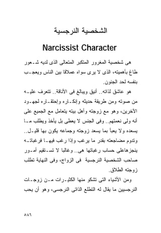 ‫ﺍﻟﺸﺨﺼﻴﺔ ﺍﻟﻨﺭﺠﺴﻴﺔ‬
        ‫‪Narcissist Character‬‬
‫ﻫﻰ ﺸﺨﺼﻴﺔ ﺍﻟﻤﻐﺭﻭﺭ ﺍﻟﻤﺘﻜﺒﺭ ﺍﻟﻤﺘﻌﺎﻟﻰ ﺍﻟﺫﻯ ﻟﺩﻴﻪ ﺸـﻌﻭﺭ‬
‫ﻁﺎﻍ ﺒﺄﻫﻤﻴﺘﻪ، ﺍﻟﺫﻯ ﻻ ﻴﺭﻯ ﺴﻭﺍﻩ ﻋﻤﻼﻗﺎ ﺒﻴﻥ ﺍﻟﻨﺎﺱ ﻭﻴﻌﺠـﺏ‬
                                     ‫ﺒﻨﻔﺴﻪ ﻟﺤﺩ ﺍﻟﺠﻨﻭﻥ.‬
‫ﻫﻭ ﻋﺎﺸﻕ ﻟﺫﺍﺘﻪ.. ﺃﻨﻴﻕ ﻭﻴﺒﺎﻟﻎ ﻓﻰ ﺍﻷﻨﺎﻗﺔ.. ﺘﺘﻌﺭﻑ ﻋﻠﻴـﻪ‬
‫ﻤﻥ ﺼﻭﺘﻪ ﻭﻤﻥ ﻁﺭﻴﻘﺔ ﺤﺩﻴﺜﻪ ﻭﺇﻨﻜـﺎﺭﻩ ﻭﺇﺤﺘﻘـﺎﺭﻩ ﻟﺠﻬـﻭﺩ‬
‫ﺍﻵﺨﺭﻴﻥ، ﻭﻫﻭ ﻤﻊ ﺯﻭﺠﺘﻪ ﻭﺃﻫل ﺒﻴﺘﻪ ﻴﺘﻌﺎﻤل ﻤﻊ ﺍﻟﺠﻤﻴﻊ ﻋﻠﻰ‬
‫ﺃﻨﻪ ﻭﻟﻰ ﻨﻌﻤﺘﻬﻡ.. ﻭﻓﻰ ﺍﻟﺠﻨﺱ ﻻ ﻴﻌﻁﻰ ﺒل ﻴﺄﺨﺫ ﻭﻴﻁﻠﺏ ﻤـﺎ‬
‫ﻴﺴﻌﺩﻩ ﻭﻻ ﻴﻌﺒﺄ ﺒﻤﺎ ﻴﺴﻌﺩ ﺯﻭﺠﺘﻪ ﻭﺠﻤﺎﻋﻪ ﻴﻜﻭﻥ ﺒﻬﺎ ﻗﻠﻴـل..‬
‫ﻭﺘﺩﻭﻡ ﻤﻀﺎﺠﻌﺘﻪ ﺒﻘﺩﺭ ﻤﺎ ﻴﺭﻏﺏ ﻭﺇﺫﺍ ﺭﻏﺏ ﻓﻴﻬـﺎ ﻓﺭﻏﺒﺎﺘـﻪ‬
‫ﻴﻨﺠﺯﻫﺎﻋﻠﻰ ﺤﺴﺎﺏ ﺭﻏﺒﺎﺘﻬﺎ ﻫﻰ.. ﻭﻏﺎﻟﺒﺎ ﻻ ﺘﺴـﺘﻘﻴﻡ ﺃﻤـﻭﺭ‬
‫ﺼﺎﺤﺏ ﺍﻟﺸﺨﺼﻴﺔ ﺍﻟﻨﺭﺠﺴﻴﺔ ﻓﻰ ﺍﻟﺯﻭﺍﺝ، ﻭﻓﻰ ﺍﻟﻨﻬﺎﻴﺔ ﺘﻁﻠﺏ‬
                                        ‫ﺯﻭﺠﺘﻪ ﺍﻟﻁﻼﻕ.‬
‫ﻭﻤﻥ ﺍﻷﺸﻴﺎﺀ ﺍﻟﺘﻰ ﺘﺸﻜﻭ ﻤﻨﻬﺎ ﺍﻟﻜﺜﻴـﺭﺍﺕ ﻤـﻥ ﺯﻭﺠـﺎﺕ‬
‫ﺍﻟﻨﺭﺠﺴﻴﻴﻥ ﻤﺎ ﻴﻘﺎل ﻟﻪ ﺍﻟﺘﻁﻠﻊ ﺍﻟﺫﺍﺘﻰ ﺍﻟﻨﺭﺠﺴﻰ، ﻭﻫﻭ ﺃﻥ ﻴﺤﺏ‬



‫٦٨٥‬
 