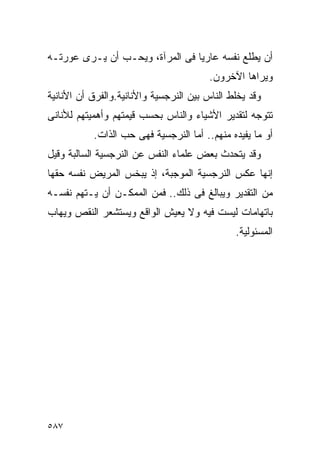 ‫ﺃﻥ ﻴﻁﻠﻊ ﻨﻔﺴﻪ ﻋﺎﺭﻴﺎ ﻓﻰ ﺍﻟﻤﺭﺁﺓ، ﻭﻴﺤـﺏ ﺃﻥ ﻴـﺭﻯ ﻋﻭﺭﺘـﻪ‬
                                        ‫ﻭﻴﺭﺍﻫﺎ ﺍﻵﺨﺭﻭﻥ.‬
‫ﻭﻗﺩ ﻴﺨﻠﻁ ﺍﻟﻨﺎﺱ ﺒﻴﻥ ﺍﻟﻨﺭﺠﺴﻴﺔ ﻭﺍﻷﻨﺎﻨﻴﺔ.ﻭﺍﻟﻔﺭﻕ ﺃﻥ ﺍﻷﻨﺎﻨﻴﺔ‬
‫ﺘﺘﻭﺠﻪ ﻟﺘﻘﺩﻴﺭ ﺍﻷﺸﻴﺎﺀ ﻭﺍﻟﻨﺎﺱ ﺒﺤﺴﺏ ﻗﻴﻤﺘﻬﻡ ﻭﺃﻫﻤﻴﺘﻬﻡ ﻟﻸﻨﺎﻨﻰ‬
           ‫ﺃﻭ ﻤﺎ ﻴﻔﻴﺩﻩ ﻤﻨﻬﻡ.. ﺃﻤﺎ ﺍﻟﻨﺭﺠﺴﻴﺔ ﻓﻬﻰ ﺤﺏ ﺍﻟﺫﺍﺕ.‬
‫ﻭﻗﺩ ﻴﺘﺤﺩﺙ ﺒﻌﺽ ﻋﻠﻤﺎﺀ ﺍﻟﻨﻔﺱ ﻋﻥ ﺍﻟﻨﺭﺠﺴﻴﺔ ﺍﻟﺴﺎﻟﺒﺔ ﻭﻗﻴل‬
‫ﺇﻨﻬﺎ ﻋﻜﺱ ﺍﻟﻨﺭﺠﺴﻴﺔ ﺍﻟﻤﻭﺠﺒﺔ، ﺇﺫ ﻴﺒﺨﺱ ﺍﻟﻤﺭﻴﺽ ﻨﻔﺴﻪ ﺤﻘﻬﺎ‬
‫ﻤﻥ ﺍﻟﺘﻘﺩﻴﺭ ﻭﻴﺒﺎﻟﻎ ﻓﻰ ﺫﻟﻙ.. ﻓﻤﻥ ﺍﻟﻤﻤﻜـﻥ ﺃﻥ ﻴـﺘﻬﻡ ﻨﻔﺴـﻪ‬
‫ﺒﺎﺘﻬﺎﻤﺎﺕ ﻟﻴﺴﺕ ﻓﻴﻪ ﻭﻻ ﻴﻌﻴﺵ ﺍﻟﻭﺍﻗﻊ ﻭﻴﺴﺘﺸﻌﺭ ﺍﻟﻨﻘﺹ ﻭﻴﻬﺎﺏ‬
                                               ‫ﺍﻟﻤﺴﺌﻭﻟﻴﺔ.‬




‫٧٨٥‬
 