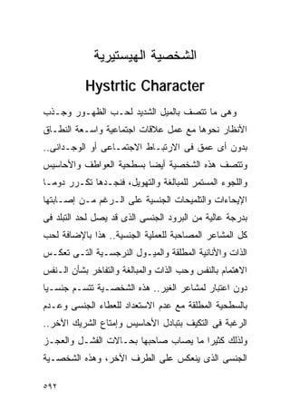 ‫ﺍﻟﺸﺨﺼﻴﺔ ﺍﻟﻬﻴﺴﺘﻴﺭﻴﺔ‬
           ‫‪Hystrtic Character‬‬
‫ﻭﻫﻰ ﻤﺎ ﺘﺘﺼﻑ ﺒﺎﻟﻤﻴل ﺍﻟﺸﺩﻴﺩ ﻟﺤـﺏ ﺍﻟﻅﻬـﻭﺭ ﻭﺠـﺫﺏ‬
‫ﺍﻷﻨﻅﺎﺭ ﻨﺤﻭﻫﺎ ﻤﻊ ﻋﻤل ﻋﻼﻗﺎﺕ ﺍﺠﺘﻤﺎﻋﻴﺔ ﻭﺍﺴـﻌﺔ ﺍﻟﻨﻁـﺎﻕ‬
‫ﺒﺩﻭﻥ ﺃﻯ ﻋﻤﻕ ﻓﻰ ﺍﻻﺭﺘﺒـﺎﻁ ﺍﻻﺠﺘﻤـﺎﻋﻰ ﺃﻭ ﺍﻟﻭﺠـﺩﺍﻨﻰ..‬
‫ﻭﺘﺘﺼﻑ ﻫﺫﻩ ﺍﻟﺸﺨﺼﻴﺔ ﺃﻴﻀﺎ ﺒﺴﻁﺤﻴﺔ ﺍﻟﻌﻭﺍﻁﻑ ﻭﺍﻷﺤﺎﺴﻴﺱ‬
‫ﻭﺍﻟﻠﺠﻭﺀ ﺍﻟﻤﺴﺘﻤﺭ ﻟﻠﻤﺒﺎﻟﻐﺔ ﻭﺍﻟﺘﻬﻭﻴل، ﻓﻨﺠـﺩﻫﺎ ﺘﻜـﺭﺭ ﺩﻭﻤـﺎ‬
‫ﺍﻹﻴﺤﺎﺀﺍﺕ ﻭﺍﻟﺘﻠﻤﻴﺤﺎﺕ ﺍﻟﺠﻨﺴﻴﺔ ﻋﻠﻰ ﺍﻟـﺭﻏﻡ ﻤـﻥ ﺇﺼـﺎﺒﺘﻬﺎ‬
‫ﺒﺩﺭﺠﺔ ﻋﺎﻟﻴﺔ ﻤﻥ ﺍﻟﺒﺭﻭﺩ ﺍﻟﺠﻨﺴﻰ ﺍﻟﺫﻯ ﻗﺩ ﻴﺼل ﻟﺤﺩ ﺍﻟﺘﺒﻠﺩ ﻓﻰ‬
‫ﻜل ﺍﻟﻤﺸﺎﻋﺭ ﺍﻟﻤﺼﺎﺤﺒﺔ ﻟﻠﻌﻤﻠﻴﺔ ﺍﻟﺠﻨﺴﻴﺔ.. ﻫﺫﺍ ﺒﺎﻹﻀﺎﻓﺔ ﻟﺤﺏ‬
‫ﺍﻟﺫﺍﺕ ﻭﺍﻷﻨﺎﻨﻴﺔ ﺍﻟﻤﻁﻠﻘﺔ ﻭﺍﻟﻤﻴـﻭل ﺍﻟﻨﺭﺠﺴـﻴﺔ ﺍﻟﺘـﻰ ﺘﻌﻜـﺱ‬
‫ﺍﻻﻫﺘﻤﺎﻡ ﺒﺎﻟﻨﻔﺱ ﻭﺤﺏ ﺍﻟﺫﺍﺕ ﻭﺍﻟﻤﺒﺎﻟﻐﺔ ﻭﺍﻟﺘﻔﺎﺨﺭ ﺒﺸﺄﻥ ﺍﻟـﻨﻔﺱ‬
‫ﺩﻭﻥ ﺍﻋﺘﺒﺎﺭ ﻟﻤﺸﺎﻋﺭ ﺍﻟﻐﻴﺭ.. ﻫﺫﻩ ﺍﻟﺸﺨﺼـﻴﺔ ﺘﺘﺴـﻡ ﺠﻨﺴـﻴﺎ‬
‫ﺒﺎﻟﺴﻁﺤﻴﺔ ﺍﻟﻤﻁﻠﻘﺔ ﻤﻊ ﻋﺩﻡ ﺍﻻﺴﺘﻌﺩﺍﺩ ﻟﻠﻌﻁﺎﺀ ﺍﻟﺠﻨﺴﻰ ﻭﻋـﺩﻡ‬
‫ﺍﻟﺭﻏﺒﺔ ﻓﻰ ﺍﻟﺘﻜﻴﻑ ﺒﺘﺒﺎﺩل ﺍﻷﺤﺎﺴﻴﺱ ﻭﺇﻤﺘﺎﻉ ﺍﻟﺸﺭﻴﻙ ﺍﻵﺨﺭ..‬
‫ﻭﻟﺫﻟﻙ ﻜﺜﻴﺭﺍ ﻤﺎ ﻴﺼﺎﺏ ﺼﺎﺤﺒﻬﺎ ﺒﺤـﺎﻻﺕ ﺍﻟﻔﺸـل ﻭﺍﻟﻌﺠـﺯ‬
                                     ‫ﹰ‬
‫ﺍﻟﺠﻨﺴﻰ ﺍﻟﺫﻯ ﻴﻨﻌﻜﺱ ﻋﻠﻰ ﺍﻟﻁﺭﻑ ﺍﻵﺨﺭ، ﻭﻫﺫﻩ ﺍﻟﺸﺨﺼـﻴﺔ‬

‫٢٩٥‬
 