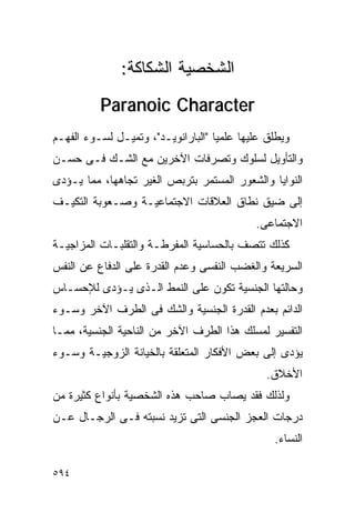 ‫ﺍﻟﺸﺨﺼﻴﺔ ﺍﻟﺸﻜﺎﻜﺔ:‬
          ‫‪Paranoic Character‬‬
‫ﻭﻴﻁﻠﻕ ﻋﻠﻴﻬﺎ ﻋﻠﻤﻴﺎ "ﺍﻟﺒﺎﺭﺍﻨﻭﻴـﺩ"، ﻭﺘﻤﻴـل ﻟﺴـﻭﺀ ﺍﻟﻔﻬـﻡ‬
‫ﻭﺍﻟﺘﺄﻭﻴل ﻟﺴﻠﻭﻙ ﻭﺘﺼﺭﻓﺎﺕ ﺍﻵﺨﺭﻴﻥ ﻤﻊ ﺍﻟﺸـﻙ ﻓـﻰ ﺤﺴـﻥ‬
‫ﺍﻟﻨﻭﺍﻴﺎ ﻭﺍﻟﺸﻌﻭﺭ ﺍﻟﻤﺴﺘﻤﺭ ﺒﺘﺭﺒﺹ ﺍﻟﻐﻴﺭ ﺘﺠﺎﻫﻬﺎ، ﻤﻤﺎ ﻴـﺅﺩﻯ‬
‫ﺇﻟﻰ ﻀﻴﻕ ﻨﻁﺎﻕ ﺍﻟﻌﻼﻗﺎﺕ ﺍﻻﺠﺘﻤﺎﻋﻴـﺔ ﻭﺼـﻌﻭﺒﺔ ﺍﻟﺘﻜﻴـﻑ‬
                                            ‫ﺍﻻﺠﺘﻤﺎﻋﻰ.‬
‫ﻜﺫﻟﻙ ﺘﺘﺼﻑ ﺒﺎﻟﺤﺴﺎﺴﻴﺔ ﺍﻟﻤﻔﺭﻁـﺔ ﻭﺍﻟﺘﻘﻠﺒـﺎﺕ ﺍﻟﻤﺯﺍﺠﻴـﺔ‬
‫ﺍﻟﺴﺭﻴﻌﺔ ﻭﺍﻟﻐﻀﺏ ﺍﻟﻨﻔﺴﻰ ﻭﻋﺩﻡ ﺍﻟﻘﺩﺭﺓ ﻋﻠﻰ ﺍﻟﺩﻓﺎﻉ ﻋﻥ ﺍﻟﻨﻔﺱ‬
‫ﻭﺤﺎﻟﺘﻬﺎ ﺍﻟﺠﻨﺴﻴﺔ ﺘﻜﻭﻥ ﻋﻠﻰ ﺍﻟﻨﻤﻁ ﺍﻟـﺫﻯ ﻴـﺅﺩﻯ ﻟﻺﺤﺴـﺎﺱ‬
‫ﺍﻟﺩﺍﺌﻡ ﺒﻌﺩﻡ ﺍﻟﻘﺩﺭﺓ ﺍﻟﺠﻨﺴﻴﺔ ﻭﺍﻟﺸﻙ ﻓﻰ ﺍﻟﻁﺭﻑ ﺍﻵﺨﺭ ﻭﺴـﻭﺀ‬
‫ﺍﻟﺘﻔﺴﻴﺭ ﻟﻤﺴﻠﻙ ﻫﺫﺍ ﺍﻟﻁﺭﻑ ﺍﻵﺨﺭ ﻤﻥ ﺍﻟﻨﺎﺤﻴﺔ ﺍﻟﺠﻨﺴﻴﺔ، ﻤﻤـﺎ‬
‫ﻴﺅﺩﻯ ﺇﻟﻰ ﺒﻌﺽ ﺍﻷﻓﻜﺎﺭ ﺍﻟﻤﺘﻌﻠﻘﺔ ﺒﺎﻟﺨﻴﺎﻨﺔ ﺍﻟﺯﻭﺠﻴـﺔ ﻭﺴـﻭﺀ‬
                                              ‫ﺍﻷﺨﻼﻕ.‬
‫ﻭﻟﺫﻟﻙ ﻓﻘﺩ ﻴﺼﺎﺏ ﺼﺎﺤﺏ ﻫﺫﻩ ﺍﻟﺸﺨﺼﻴﺔ ﺒﺄﻨﻭﺍﻉ ﻜﺜﻴﺭﺓ ﻤﻥ‬
‫ﺩﺭﺠﺎﺕ ﺍﻟﻌﺠﺯ ﺍﻟﺠﻨﺴﻰ ﺍﻟﺘﻰ ﺘﺯﻴﺩ ﻨﺴﺒﺘﻪ ﻓـﻰ ﺍﻟﺭﺠـﺎل ﻋـﻥ‬
                                                ‫ﺍﻟﻨﺴﺎﺀ.‬

‫٤٩٥‬
 