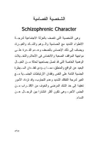 ‫ﺍﻟﺸﺨﺼﻴﺔ ﺍﻟﻔﺼﺎﻤﻴﺔ‬
      ‫‪Schizophrenic Character‬‬
‫ﻭﻫﻰ ﺍﻟﺸﺨﺼﻴﺔ ﺍﻟﺘﻰ ﺘﺘﺼﻑ ﺒﺎﻟﻌﺯﻟﺔ ﺍﻻﺠﺘﻤﺎﻋﻴﺔ ﻟﺩﺭﺠـﺔ‬
‫ﺍﻻﻨﻁﻭﺍﺀ ﺍﻟﺸﺩﻴﺩ ﻤﻊ ﺍﻟﺤﺴﺎﺴﻴﺔ ﻭﺍﻟـﻭﻫﻡ ﻭﺍﻟﺸـﻙ ﻭﺍﻟﻐﻴـﺭﺓ،‬
‫ﻭﻴﻀﺎﻑ ﺇﻟﻰ ﺫﻟﻙ ﺍﻹﺤﺴﺎﺱ ﺒﺎﻟﻀﻌﻑ ﻭﻋـﺩﻡ ﺍﻟﻘـﺩﺭﺓ ﻋﻠـﻰ‬
‫ﻤﻭﺍﺠﻬﺔ ﺍﻟﻤﻭﺍﻗﻑ ﺍﻟﺼﻌﺒﺔ ﻭﺍﻻﻨﻐﻤﺎﺱ ﻓﻰ ﺍﻷﺤﻼﻡ ﻭﺍﻟﺘﺨـﻴﻼﺕ‬
‫ﺍﻟﻭﻫﻤﻴﺔ ﺍﻟﺨﺎﺼﺔ ﺍﻟﺘﻰ ﻗﺩ ﺘﺼل ﺒﺼﺎﺤﺒﻬﺎ ﻟﺤﺎﻟﺔ ﻤـﻥ ﺍﻟﺨﻴـﺎل‬
‫ﺍﻟﺒﻌﻴﺩ ﻋﻥ ﺍﻟﻭﺍﻗﻊ ﻭﺍﻟﻤﻨﻁﻕ، ﻤﻤـﺎ ﻴـﺅﺩﻯ ﻟﻔﻘـﺩﺍﻥ ﺍﻟﺴـﻴﻁﺭﺓ‬
‫ﺍﻟﺠﻨﺴﻴﺔ ﺍﻟﺘﺎﻤﺔ ﻋﻠﻰ ﺍﻟﻨﻔﺱ ﻭﻓﻘﺩﺍﻥ ﺍﻻﺭﺘﺒﺎﻁﺎﺕ ﺍﻟﺠﻨﺴـﻴﺔ ﻤـﻊ‬
‫ﺍﻟﻐﻴﺭ ﻟﺩﺭﺠﺔ ﺍﻟﺘﻔﻜﻙ ﺍﻟﺸﺩﻴﺩ ﻭﻋﺩﻡ ﺍﻟﺘﺠﺎﻭﺏ، ﻭﻗﺩ ﺘﺯﺩﺍﺩ ﺍﻷﻤﻭﺭ‬
‫ﺘﻌﻘﻴﺩﺍ ﺇﻟﻰ ﺤﺩ ﺍﻟﺸﻙ ﺍﻟﻤﺭﻀﻰ ﻭﺍﻟﺨﻭﻑ ﻤﻥ ﺍﻻﻗﺘـﺭﺍﺏ ﻤـﻥ‬
                                          ‫ﹰ‬
‫ﺍﻟﺠﻨﺱ ﺍﻵﺨﺭ، ﻭﻫﻰ ﺘﻜﻭﻥ ﺃﻜﺜﺭ ﺍﻨﺘﺸﺎﺭﺍ ﺒﻴﻥ ﺍﻟﺭﺠـﺎل ﻋـﻥ‬
                                                ‫ﺍﻟﻨﺴﺎﺀ.‬




‫٥٩٥‬
 