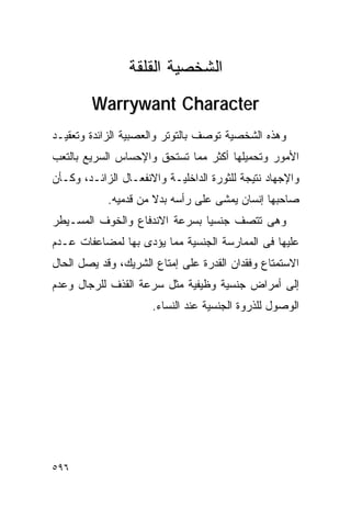 ‫ﺍﻟﺸﺨﺼﻴﺔ ﺍﻟﻘﻠﻘﺔ‬
        ‫‪Warrywant Character‬‬
‫ﻭﻫﺫﻩ ﺍﻟﺸﺨﺼﻴﺔ ﺘﻭﺼﻑ ﺒﺎﻟﺘﻭﺘﺭ ﻭﺍﻟﻌﺼﺒﻴﺔ ﺍﻟﺯﺍﺌﺩﺓ ﻭﺘﻌﻘﻴـﺩ‬
‫ﺍﻷﻤﻭﺭ ﻭﺘﺤﻤﻴﻠﻬﺎ ﺃﻜﺜﺭ ﻤﻤﺎ ﺘﺴﺘﺤﻕ ﻭﺍﻹﺤﺴﺎﺱ ﺍﻟﺴﺭﻴﻊ ﺒﺎﻟﺘﻌﺏ‬
‫ﻭﺍﻹﺠﻬﺎﺩ ﻨﺘﻴﺠﺔ ﻟﻠﺜﻭﺭﺓ ﺍﻟﺩﺍﺨﻠﻴـﺔ ﻭﺍﻻﻨﻔﻌـﺎل ﺍﻟﺯﺍﺌـﺩ، ﻭﻜـﺄﻥ‬
            ‫ﺼﺎﺤﺒﻬﺎ ﺇﻨﺴﺎﻥ ﻴﻤﺸﻰ ﻋﻠﻰ ﺭﺃﺴﻪ ﺒﺩﻻ ﻤﻥ ﻗﺩﻤﻴﻪ.‬
‫ﻭﻫﻰ ﺘﺘﺼﻑ ﺠﻨﺴﻴﺎ ﺒﺴﺭﻋﺔ ﺍﻻﻨﺩﻓﺎﻉ ﻭﺍﻟﺨﻭﻑ ﺍﻟﻤﺴـﻴﻁﺭ‬
‫ﻋﻠﻴﻬﺎ ﻓﻰ ﺍﻟﻤﻤﺎﺭﺴﺔ ﺍﻟﺠﻨﺴﻴﺔ ﻤﻤﺎ ﻴﺅﺩﻯ ﺒﻬﺎ ﻟﻤﻀﺎﻋﻔﺎﺕ ﻋـﺩﻡ‬
‫ﺍﻻﺴﺘﻤﺘﺎﻉ ﻭﻓﻘﺩﺍﻥ ﺍﻟﻘﺩﺭﺓ ﻋﻠﻰ ﺇﻤﺘﺎﻉ ﺍﻟﺸﺭﻴﻙ، ﻭﻗﺩ ﻴﺼل ﺍﻟﺤﺎل‬
‫ﺇﻟﻰ ﺃﻤﺭﺍﺽ ﺠﻨﺴﻴﺔ ﻭﻅﻴﻔﻴﺔ ﻤﺜل ﺴﺭﻋﺔ ﺍﻟﻘﺫﻑ ﻟﻠﺭﺠﺎل ﻭﻋﺩﻡ‬
                      ‫ﺍﻟﻭﺼﻭل ﻟﻠﺫﺭﻭﺓ ﺍﻟﺠﻨﺴﻴﺔ ﻋﻨﺩ ﺍﻟﻨﺴﺎﺀ.‬




‫٦٩٥‬
 