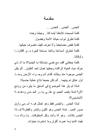 ‫ﻤﻘﺩﻤﺔ‬
                          ‫ﺍﻟﺠﻨﺱ.. ﺍﻟﺠﻨﺱ.. ﺍﻟﺠﻨﺱ....‬
            ‫ﻜﻠﻤﺔ ﺃﺼﺒﺤﺕ ﺘﻼﺤﻘﻨﺎ ﺃﻴﻨﻤﺎ ﻜﻨﺎ.. ﻭﺤﻴﺜﻤﺎ ﻭﺠﺩﻨﺎ‬
                ‫ﻜﻠﻤﺔ ﺘﻁﺭﻕ ﺃﺒﻭﺍﺏ ﺤﻴﺎﺘﻨﺎ ﺍﻵﻤﻨﺔ ﻭﺒﻔﻀﻭل.‬
    ‫ﻜﻠﻤﺔ ﺘﻘﺽ ﻤﻀﺎﺠﻌﻨﺎ ﻭﻻ ﻨﻌﺭﻑ ﻜﻴﻑ ﻨﺘﺼﺭﻑ ﺤﻴﺎﻟﻬﺎ.‬
‫ﻜﻠﻤﺔ ﺘﺨﺘﺭﻕ ﺃﺴﻤﺎﻋﻨﺎ ﻭﺘﺄﺨﺫ ﻤﺴﺎﺤﺔ ﻜﺒﻴﺭﺓ ﻤـﻥ ﺃﻓﻜﺎﺭﻨـﺎ‬
                                                 ‫ﻭﺃﻭﻗﺎﺘﻨﺎ.‬
‫ﻜﻠﻤﺔ ﺠﻌﻠﺘﻨﻲ ﺃﻗﻑ ﻤﻊ ﻨﻔﺴﻲ ﻤﺘﺴﺎﺌﻠﺔ ﻤﺎ ﺍﻟﺠﺩﻴﺩ؟! ﻤﺎ ﺍﻟـﺫﻱ‬
‫ﺤﺭﻙ ﻤﻴﺎﻩ ﺍﻟﺤﻴﺎﺓ ﺍﻟﺭﺍﻜﺩﺓ ﻭﺠﻌﻠﻬﺎ ﺘﺼل ﻟﺤﺩ ﺍﻟﻐﻠﻴﺎﻥ.. ﺃﻟﻡ ﻴﻜﻥ‬
‫ﺍﻟﺠﻨﺱ ﻤﻭﺠﻭﺩﺍ ﻤﻨﺫ ﻭﻁﺄﺕ ﺃﻗﺩﺍﻡ ﺁﺩﻡ ﻭﺤـﻭﺍﺀ ﺍﻷﺭﺽ ﻭﻤﻨـﺫ‬
                                     ‫ﹰ‬
    ‫ﺃﻭل ﻋﻨﺎﻕ ﺘﻡ ﺒﻴﻨﻬﻤﺎ.. ﺃﻟﻡ ﻨﻜﻥ ﺠﻤﻴﻌﺎ ﻨﺘﺎﺝ ﻋﻤﻠﻴﺔ ﺠﻨﺴﻴﺔ!.‬
‫ﻟﻤﺎﺫﺍ ﻟﻡ ﻴﺜﺭ ﻫﺫﺍ ﺍﻟﻤﻭﻀﻭﻉ ﻓﻲ ﺍﻟﺴﺎﺒﻕ ﻤﺎ ﻴﺜﻴﺭﻩ ﻤﻥ ﺯﻭﺍﺒﻊ‬
‫ﺍﻵﻥ؟ ﻟﻤﺎﺫﺍ ﻴﻠﻌﺏ ﺍﻟﺠﻤﻴـﻊ ﻋﻠـﻰ ﻭﺘـﺭ ﺍﻟﺠـﻨﺱ ﻭﺩﻏﺩﻏـﺔ‬
                                             ‫ﺍﻷﺤﺎﺴﻴﺱ؟!‬
‫ﻟﻤﺎﺫﺍ ﺍﻟﺠﻨﺱ.. ﻭﺍﻟﺠﻨﺱ ﻓﻘﻁ ﻭﻫﻭ ﺘﺘﻤﺜل ﻓﻴـﻪ ﺃﺴـﻤﻰ ﻭﺃﺭﻕ‬
‫ﺼﻭﺭ ﺍﻟﺤﺏ.. ﻟﻤﺎﺫﺍ ﺍﻟﺠﻨﺱ ﻭﻫﻭ ﺍﻟﻜﻭﻥ ﻭﺍﻟﺒﺸﺭ ﻭﺍﻟﻔﻁﺭﺓ؟ ﻟﻤـﺎﺫﺍ‬
‫ﺍﻟﺠﻨﺱ ﺒﺎﻟﺫﺍﺕ.. ﻭﻫﻭ ﺃﻨﺎ ﻭﺃﻨﺕ ﻭﻜل ﺍﻟﻤﺨﻠﻭﻗﺎﺕ.. ﻭﻟـﻭﻻﻩ ﻤـﺎ‬
          ‫ﺒﻘﻴﺕ ﺍﻟﺩﻨﻴﺎ ﻭﻤﺎ ﻋﻤﺭﺕ ﺃﻜﻭﺍﻥ ﻭﻤﺎ ﺍﺴﺘﻤﺭﺕ ﺤﻴﺎﻭﺍﺕ.‬

‫٥‬
 