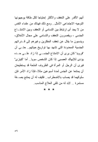 ‫ﺃﻨﻬﻡ ﺍﻷﻗﺩﺭ ﻋﻠﻰ ﺍﻟﺘﻌﻔﻑ ﻭﺍﻷﻜﺜﺭ ﺇﺤﺘﻴﺎﺠﺎ ﻟﻜل ﻁﺎﻗﺔ ﻴﻭﺠﻬﻭﻨﻬﺎ‬
‫ﺍﻟﺘﻭﺠﻴﻪ ﺍﻻﺠﺘﻤﺎﻋﻰ ﺍﻷﻤﺜل.. ﻭﻤﻊ ﺫﻟﻙ ﻓﻬﻨﺎﻙ ﻤﻥ ﻋﻠﻤﺎﺀ ﺍﻟﻨﻔﺱ‬
‫ﻤﻥ ﻻ ﻴﺠﺩ ﺃﻯ ﺍﺭﺘﺒﺎﻁ ﺒﻴﻥ ﺍﻟﺘﺴﺎﻤﻰ ﺃﻭ ﺍﻟﺘﻌﻔﻑ ﻭﺒﻴﻥ ﺍﻻﻤﺘﻨـﺎﻉ‬
‫ﺍﻟﺠﻨﺴﻰ ، ﻭﻴﻘﺼﺭﻭﻥ ﺍﻟﺘﻌﻔﻑ ﻭﺍﻟﺘﺴﺎﻤﻰ ﻋﻠﻰ ﻤﺠﺎل ﺍﻷﺨﻼﻕ،‬
‫ﻭﻴﻨﺴﺒﻭﻥ ﻤﺎ ﻴﻘﺎل ﻋﻥ ﺘﻌﻔﻑ ﺍﻟﻤﻔﻜﺭﻴﻥ ﻭﻏﻴﺭﻫﻡ ﺇﻟﻰ ﻗـﺩﺭﺍﺘﻬﻡ‬
‫ﺍﻟﺠﻨﺴﻴﺔ ﺍﻟﻤﺤﺩﻭﺩﺓ ﺍﻟﺘﻰ ﺘﺸﻬﺩ ﺒﻬﺎ ﺘﻭﺍﺭﻴﺦ ﺤﻴﺎﺘﻬﻡ.. ﺤﺘـﻰ ﺃﻥ‬
‫"ﻓﺭﻭﻴﺩ" ﻜﺎﻥ ﻴﺭﻯ ﺃﻥ ﺍﻻﻤﺘﻨﺎﻉ ﺍﻟﺠﻨﺴـﻰ ﺇﺫﺍ ﺯﺍﺩ ﻋﻠـﻰ ﺤـﺩﻩ‬
‫ﻴﺅﺩﻯ ﻟﻺﻨﻬﺎﻙ ﺍﻟﻌﺼﺒﻰ ﺇﺫﺍ ﻜﺎﻥ ﺍﻟﺸﺨﺹ ﺴﻭﻴﺎ.. ﺃﻤﺎ "ﻜﻴﻨﺯﻯ"‬
‫ﻓﻴﺭﻯ ﺃﻥ ﺍﻟﺭﺠل ﺃﻭ ﺍﻟﻤﺭﺃﺓ ﻓﻰ ﺍﻟﻅﺭﻭﻑ ﺍﻟﻤﻠﺤﺔ ﻗﺩ ﻴﺴﺘﻁﻴﻌﺎﻥ‬
‫ﺃﻥ ﻴﻤﺘﻨﻌﺎ ﻋﻥ ﺍﻟﺠﻨﺱ ﻟﻤﺩﺓ ﺃﺴﺒﻭﻋﻴﻥ ﻤﺜﻼ، ﻓﺈﺫﺍ ﺯﺍﺩ ﺍﻷﻤﺭ ﻓﺈﻥ‬
‫ﺴﻠﻭﻜﻬﻤﺎ ﻗﺩ ﻴﺼﺎﺏ ﺒﺎﻻﻀﻁﺭﺍﺏ.. ﻓﻜﻴﻑ ﻟﻪ ﺃﻥ ﻴﻤﺘﻨﻊ ﺒﺼـﻔﺔ‬
              ‫ﻤﺴﺘﻤﺭﺓ .. ﻻﺒﺩ ﻟﻪ ﻤﻥ ﺘﻠﻘﻰ ﺍﻟﻌﻼﺝ ﺍﻟﻤﻨﺎﺴﺏ.‬

                      ‫***‬




‫٩٥‬
 