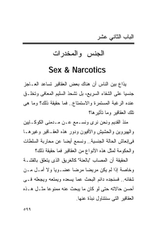 ‫ﺍﻟﺒﺎﺏ ﺍﻟﺜﺎﻨﻲ ﻋﺸﺭ‬

               ‫ﺍﻟﺠﻨﺱ ﻭﺍﻟﻤﺨﺩﺭﺍﺕ‬
            ‫‪Sex & Narcotics‬‬
‫ﻴﺫﺍﻉ ﺒﻴﻥ ﺍﻟﻨﺎﺱ ﺃﻥ ﻫﻨﺎﻙ ﺒﻌﺽ ﺍﻟﻌﻘﺎﻗﻴﺭ ﺘﺴﺎﻋﺩ ﺍﻟﻌـﺎﺠﺯ‬
‫ﺠﻨﺴﻴﺎ ﻋﻠﻰ ﺍﻟﺸﻔﺎﺀ ﺍﻟﺴﺭﻴﻊ، ﺒل ﺘﺸﺤﺫ ﺍﻟﺴﻠﻴﻡ ﺍﻟﻤﻌﺎﻓﻰ ﻭﺘﺨﻠـﻕ‬
‫ﻋﻨﺩﻩ ﺍﻟﺭﻏﺒﺔ ﺍﻟﻤﺴﺘﻤﺭﺓ ﻭﺍﻻﺴﺘﻤﺘﺎﻉ.. ﻓﻤﺎ ﺤﻘﻴﻘﺔ ﺫﻟﻙ؟ ﻭﻤﺎ ﻫﻰ‬
                                  ‫ﺘﻠﻙ ﺍﻟﻌﻘﺎﻗﻴﺭ ﻭﻤﺎ ﺘﺄﺜﻴﺭﻫﺎ؟‬
‫ﻤﻨﺫ ﺍﻟﻘﺩﻴﻡ ﻭﻨﺤﻥ ﻨﺭﻯ ﻭﻨﺴـﻤﻊ ﻋـﻥ ﻤـﺩﻤﻨﻰ ﺍﻟﻜﻭﻜـﺎﻴﻴﻥ‬
‫ﻭﺍﻟﻬﻴﺭﻭﻴﻥ ﻭﺍﻟﺤﺸﻴﺵ ﻭﺍﻷﻓﻴﻭﻥ ﻭﺩﻭﺭ ﻫﺫﻩ ﺍﻟﻌﻘـﺎﻗﻴﺭ ﻭﻏﻴﺭﻫـﺎ‬
‫ﻓﻰﺇﻨﻌﺎﺵ ﺍﻟﺤﺎﻟﺔ ﺍﻟﺠﻨﺴﻴﺔ.. ﻭﻨﺴﻤﻊ ﺃﻴﻀﺎ ﻋﻥ ﻤﺤﺎﺭﺒﺔ ﺍﻟﺴﻠﻁﺎﺕ‬
      ‫ﻭﺍﻟﺤﻜﻭﻤﺔ ﻟﻤﺜل ﻫﺫﻩ ﺍﻷﻨﻭﺍﻉ ﻤﻥ ﺍﻟﻌﻘﺎﻗﻴﺭ ﻓﻤﺎ ﺤﻘﻴﻘﺔ ﺫﻟﻙ؟‬
‫ﺍﻟﺤﻘﻴﻘﺔ ﺃﻥ ﺍﻟﻤﺼﺎﺏ "ﺒﺎﻟﻌﻨﺔ" ﻜﺎﻟﻐﺭﻴﻕ ﺍﻟﺫﻯ ﻴﺘﻌﻠﻕ ﺒﺎﻟﻘﺸـﺔ‬
‫ﻭﺨﺎﺼﺔ ﺇﺫﺍ ﻟﻡ ﻴﻜﻥ ﻤﺭﻴﻀﺎ ﻤﺭﻀﺎ ﻋﻀـﻭﻴﺎ ﻭﻻ ﺃﻤـل ﻤـﻥ‬
‫ﺸﻔﺎﺌﻪ.. ﻓﺴﻨﺠﺩﻩ ﺩﺍﺌﻡ ﺍﻟﺒﺤﺙ ﻋﻤﺎ ﻴﺴﻌﺩﻩ ﻭﻴﻤﺘﻌﻪ ﻭﻴﺠﻌﻠﻪ ﻓـﻰ‬
‫ﺃﺤﺴﻥ ﺤﺎﻻﺘﻪ ﺤﺘﻰ ﻟﻭ ﻜﺎﻥ ﻤﺎ ﻴﺒﺤﺙ ﻋﻨﻪ ﻤﻤﻨﻭﻋﺎ ﻤﺜـل ﻫـﺫﻩ‬
                           ‫ﺍﻟﻌﻘﺎﻗﻴﺭ ﺍﻟﺘﻰ ﺴﻨﺘﻨﺎﻭل ﻨﺒﺫﺓ ﻋﻨﻬﺎ.‬
‫٩٩٥‬
 