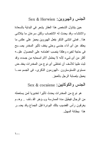 ‫‪Sex & Herwien‬‬         ‫ﺍﻟﺠﻨﺱ ﻭﺍﻟﻬﻴﺭﻭﻴﻥ:‬
‫ﺤﻴﻥ ﻴﺘﻨﺎﻭل ﺍﻟﺸﺨﺹ ﻫﺫﺍ ﺍﻟﻌﻘﺎﺭ ﻴﺸﻌﺭ ﻓﻰ ﺍﻟﺒﺩﺍﻴﺔ ﺒﺎﻟﺴﻌﺎﺩﺓ‬
‫ﻭﺍﻻﻨﺘﺸﺎﺀ، ﻭﻗﺩ ﻴﺤﺩﺙ ﻟﻪ ﺍﻻﻨﺘﺼﺎﺏ ﻭﻟﻜﻥ ﺴﺭﻋﺎﻥ ﻤﺎ ﻴﺘﻼﺸﻰ‬
‫ﻫﺫﺍ.. ﻓﻤﺘﻰ ﺍﻨﺘﺸﻰ ﺍﻟﺫﻜﺭ ﺒﻔﻌل ﺍﻟﻬﻴﺭﻭﻴﻥ ﻴﻌﺠﺯ ﻋﻠﻰ ﻋﻜﺱ ﻤﺎ‬
‫ﻴﻌﺘﻘﺩ ﻋﻥ ﺃﻯ ﺃﺩﺍﺀ ﺠﻨﺴﻰ ﻭﺤﺘﻰ ﻴﺨﻑ ﺘﺄﺜﻴﺭ ﺍﻟﻤﺨﺩﺭ ﻴﺼـﺒﺢ‬
‫ﻓﻰ ﺤﺎﺠﺔ ﻟﻐﻴﺭﻩ ﻭﻫﻜﺫﺍ ﻴﻨﺼﺏ ﺍﻫﺘﻤﺎﻤﻪ ﻋﻠﻰ ﺍﻟﺤﺼﻭل ﻋﻠﻴـﻪ‬
‫ﺃﻜﺜﺭ ﻤﻥ ﺃﻯ ﺸﻰﺀ ﻷﻨﻪ ﻻ ﻴﺤﺘﻤل ﺁﻻﻡ ﺍﻨﺴﺤﺎﺒﻪ ﻤﻥ ﺠﺴﺩﻩ، ﻭﻗﺩ‬
‫ﺜﺒﺕ ﻁﺒﻴﺎ ﻟﻸﺴﻑ ﺃﻥ ﺘﻌﺎﻁﻰ ﺃﻯ ﻨﻭﻉ ﻤﻥ ﺍﻟﻤﺨﺩﺭﺍﺕ ﻴﺨﻔـﺽ‬
‫ﻤﺴﺘﻭﻯ ﺍﻟﺘﺴﺘﻭﺴﺘﺭﻭﻥ -ﺍﻟﻬﻭﺭﻤﻭﻥ ﺍﻟﺫﻜﺭﻯ- ﻓﻰ ﺍﻟﺠﺴﻡ ﻤﻤـﺎ‬
                            ‫ﻴﻌﺠل ﺒﺈﺼﺎﺒﺔ ﺍﻟﺭﺠل ﺒﺎﻟﻌﺠﺯ.‬

          ‫ﻭﺍﻟﻜﻭﻜﺎﻴﻴﻥ: ‪Sex & cocaiene‬‬           ‫ﺍﻟﺠﻨﺱ‬
‫ﻫﻭ ﻨﻭﻉ ﻤﻥ ﺍﻟﻤﺨﺩﺭﺍﺕ ﻴﺤﺩﺙ ﺘﺄﺜﻴﺭﺍ ﺘﺨﺩﻴﺭﻴﺎ ﻟﻤﻥ ﻴﺴﺘﻌﻤﻠﻪ‬
                    ‫ﹰ‬
‫ﻤﻥ ﺍﻟﺭﺠﺎل ﻓﻴﻁﻴل ﻤﺩﺓ ﺍﻟﻤﻤﺎﺭﺴﺔ ﻭﻴـﺅﺨﺭ ﺍﻟﻘـﺫﻑ .. ﻭﻫـﻡ‬
‫ﻴﻐﺭﻗﻭﻥ ﺭﺃﺱ ﺍﻟﻘﻀﻴﺏ ﺒﺘﻠﻙ ﺍﻟﺒﻭﺩﺭﺓ ﻗﺒل ﺍﻟﺠﻤﺎﻉ ﻭﻗﺩ ﻴﻀـﺭ‬
                                     ‫ﻫﺫﺍ ﺒﺒﻁﺎﻨﺔ ﺍﻟﻤﻬﺒل.‬




‫٠٠٦‬
 