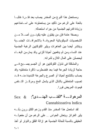 ‫ﻭﻤﺴﺘﻌﻤل ﻫﺫﺍ ﺍﻟﻨﻭﻉ ﻤﻥ ﺍﻟﻤﺨﺩﺭ ﻴﺼﺎﺏ ﺒﻌﺩ ﻓﺘـﺭﺓ ﻏﺎﻟﺒـﺎ‬
‫ﺒﺎﻟﻌﻨﺔ ﻋﻠﻰ ﺍﻟﺭﻏﻡ ﻤﻥ ﺘﺄﻜﻴﺩ ﻤﻥ ﻴﺴﺘﻌﻤﻠﻭﻨﻪ ﻋﻠﻰ ﺍﺴـﺘﻤﺘﺎﻋﻬﻡ‬
                  ‫ﻭﺯﻴﺎﺩﺓ ﻗﺩﺭﺘﻬﻡ ﺍﻟﺠﻨﺴﻴﺔ ﻤﻥ ﺠﺭﺍﺀ ﺍﺴﺘﻌﻤﺎﻟﻪ.‬
‫ﻭﺒﺼﻔﺔ ﻋﺎﻤﺔ ﻓﺈﻥ ﻤﻥ ﻴﻘﺒﻠﻭﻥ ﻋﻠﻴﻪ ﻴﻜﻭﻨـﻭﻥ ﺃﺼـﻼ ﻤـﻥ‬
‫ﺍﻟﺸﺨﺼﻴﺎﺕ ﺍﻟﺴﻴﻜﻭﺒﺎﺘﻴﺔ ﺍﻟﻤﻌﺭﻭﻓـﺔ ﺒﺎﻻﻨﺤﺭﺍﻓـﺎﺕ ﺍﻟﺠﻨﺴـﻴﺔ‬
‫ﻭﻴﻨﺘﺸﺭ ﺃﻴﻀﺎ ﺒﻴﻥ ﺍﻟﻌﺎﻫﺭﺍﺕ ﻭﻴﺜﻴﺭ ﺍﻟﻜﻭﻜﺎﻴﻴﻥ ﺍﻟﺭﻏﺒﺔ ﺍﻟﺠﻨﺴﻴﺔ‬
‫ﻋﻨﺩ ﺍﻟﻨﺴﺎﺀ ﻭﻤﻥ ﺜﻡ ﻴﺩﻓﻌﻬﻥ ﺃﺤﻴﺎﻨﺎ ﻟﻠﺯﻨﻰ ﻭﻗﺩ ﻴﻤﺎﺭﺴﻥ ﺍﻟﺒﻐـﺎﺀ‬
                          ‫ﻟﻴﺤﺼﻠﻥ ﻋﻠﻰ ﺍﻟﻤﺎل ﺍﻟﻼﺯﻡ ﻟﺸﺭﺍﺌﻪ.‬
‫ﻭﺍﻟﻤﺸﻜﻠﺔ ﻓﻰ ﺘﻨﺎﻭل ﺍﻟﻜﻭﻜﺎﻴﻴﻥ ﻫﻭ ﺃﻥ ﺍﻟﺠﺴﻡ ﻴﺼـﺒﺢ ﻓـﻰ‬
‫ﺤﺎﺠﺔ ﻟﺯﻴﺎﺩﺓ ﺍﻟﺠﺭﻋﺔ ﻓﻴﻤﺎ ﺒﻌﺩ ﻓﺘﻀﻁﺭﺏ ﺫﺍﻜﺭﺓ ﻤﺘﻌﺎﻁﻴﻪ ﻭﻗﺩ‬
‫ﻴﺼﺎﺏ ﺒﺎﻟﺘﺸﻨﺞ ﺃﺤﻴﺎﻨﺎ ﺃﻭ ﺍﻟﺼﺭﻉ ﻭﺍﻟﺠﺭﻋﺔ ﺍﻟﺸﺩﻴﺩﺓ ﻤﻨـﻪ ﻗـﺩ‬
‫ﺘﺼﻴﺏ ﺍﻟﻤﺘﻌﺎﻁﻰ ﺒﺎﻟﺸﻠل ﺍﻟﺫﻯ ﻴﺸﻤل ﺍﻟﻤﺦ ﻭﻤﺭﻜـﺯ ﺍﻟﺘـﻨﻔﺱ‬
                                      ‫ﻓﻴﻤﻭﺕ ﺍﻟﻤﺭﻴﺽ ﻓﻭﺭﺍ.‬
                                       ‫ﹰ‬

‫& ‪Sex‬‬         ‫ـﺩﻯ":‬‫ﺍﻟﻤﺭﻫ ـﺔ " ـﺏ ﺍﻟﻬﻨـ‬
                           ‫ﻭﺍﻨـ ﺍﻟﻘﻨـ‬
                            ‫‪Cannabissativa lndica‬‬
‫ﻟﻘﺩ ﺍﺴﺘﻌﻤل ﻫﺫﺍ ﺍﻟﻤﺨﺩﺭ ﻤﻨﺫ ﺍﻟﻘﺩﻡ ﻭﺯﻋﻡ ﺍﻟﻜﺜﻴـﺭﻭﻥ ﺒﺄﻨـﻪ‬
‫ﻴﺜﻴﺭ ﺍﻟﻐﺭﺍﺌﺯ ﻭﻴﻨﻌﺵ ﺍﻟﺤﻭﺍﺱ .. ﻋﻠﻰ ﺍﻟﺭﻏﻡ ﻤﻥ ﺃﻥ ﻤﻔﻌﻭﻟـﻪ‬
‫ﺍﻟﺤﻘﻴﻘﻰ ﺒﺎﻟﻨﺴﺒﺔ ﻟﻠﺤﺎﻟﺔ ﺍﻟﺠﻨﺴﻴﺔ ﻫﻭ ﺇﺯﺍﻟﺔ ﺍﻟﻘﻠﻕ ﻭﺍﻟﺘﻭﺘﺭ ﻟﻭ ﺃﺨﺫ‬

‫١٠٦‬
 