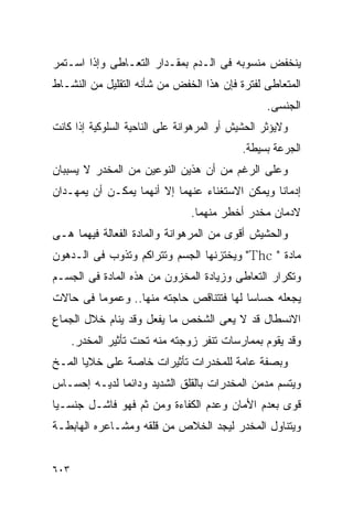 ‫ﻴﻨﺨﻔﺽ ﻤﻨﺴﻭﺒﻪ ﻓﻰ ﺍﻟـﺩﻡ ﺒﻤﻘـﺩﺍﺭ ﺍﻟﺘﻌـﺎﻁﻰ ﻭﺇﺫﺍ ﺍﺴـﺘﻤﺭ‬
‫ﺍﻟﻤﺘﻌﺎﻁﻰ ﻟﻔﺘﺭﺓ ﻓﺈﻥ ﻫﺫﺍ ﺍﻟﺨﻔﺽ ﻤﻥ ﺸﺄﻨﻪ ﺍﻟﺘﻘﻠﻴل ﻤﻥ ﺍﻟﻨﺸـﺎﻁ‬
                                                   ‫ﺍﻟﺠﻨﺴﻰ.‬
‫ﻭﻻﻴﺅﺜﺭ ﺍﻟﺤﺸﻴﺵ ﺃﻭ ﺍﻟﻤﺭﻫﻭﺍﻨﺔ ﻋﻠﻰ ﺍﻟﻨﺎﺤﻴﺔ ﺍﻟﺴﻠﻭﻜﻴﺔ ﺇﺫﺍ ﻜﺎﻨﺕ‬
                                             ‫ﺍﻟﺠﺭﻋﺔ ﺒﺴﻴﻁﺔ.‬
‫ﻭﻋﻠﻰ ﺍﻟﺭﻏﻡ ﻤﻥ ﺃﻥ ﻫﺫﻴﻥ ﺍﻟﻨﻭﻋﻴﻥ ﻤﻥ ﺍﻟﻤﺨﺩﺭ ﻻ ﻴﺴﺒﺒﺎﻥ‬
‫ﺇﺩﻤﺎﻨﺎ ﻭﻴﻤﻜﻥ ﺍﻻﺴﺘﻐﻨﺎﺀ ﻋﻨﻬﻤﺎ ﺇﻻ ﺃﻨﻬﻤﺎ ﻴﻤﻜـﻥ ﺃﻥ ﻴﻤﻬـﺩﺍﻥ‬
                                ‫ﻻﺩﻤﺎﻥ ﻤﺨﺩﺭ ﺃﺨﻁﺭ ﻤﻨﻬﻤﺎ.‬
‫ﻭﺍﻟﺤﺸﻴﺵ ﺃﻗﻭﻯ ﻤﻥ ﺍﻟﻤﺭﻫﻭﺍﻨﺔ ﻭﺍﻟﻤﺎﺩﺓ ﺍﻟﻔﻌﺎﻟﺔ ﻓﻴﻬﻤﺎ ﻫـﻰ‬
‫ﻤﺎﺩﺓ " ‪ "Thc‬ﻭﻴﺨﺘﺯﻨﻬﺎ ﺍﻟﺠﺴﻡ ﻭﺘﺘﺭﺍﻜﻡ ﻭﺘﺫﻭﺏ ﻓﻰ ﺍﻟـﺩﻫﻭﻥ‬
‫ﻭﺘﻜﺭﺍﺭ ﺍﻟﺘﻌﺎﻁﻰ ﻭﺯﻴﺎﺩﺓ ﺍﻟﻤﺨﺯﻭﻥ ﻤﻥ ﻫﺫﻩ ﺍﻟﻤﺎﺩﺓ ﻓﻰ ﺍﻟﺠﺴـﻡ‬
‫ﻴﺠﻌﻠﻪ ﺤﺴﺎﺴﺎ ﻟﻬﺎ ﻓﺘﺘﻨﺎﻗﺹ ﺤﺎﺠﺘﻪ ﻤﻨﻬﺎ.. ﻭﻋﻤﻭﻤﺎ ﻓﻰ ﺤﺎﻻﺕ‬
‫ﺍﻻﻨﺴﻁﺎل ﻗﺩ ﻻ ﻴﻌﻰ ﺍﻟﺸﺨﺹ ﻤﺎ ﻴﻔﻌل ﻭﻗﺩ ﻴﻨﺎﻡ ﺨﻼل ﺍﻟﺠﻤﺎﻉ‬
      ‫ﻭﻗﺩ ﻴﻘﻭﻡ ﺒﻤﻤﺎﺭﺴﺎﺕ ﺘﻨﻔﺭ ﺯﻭﺠﺘﻪ ﻤﻨﻪ ﺘﺤﺕ ﺘﺄﺜﻴﺭ ﺍﻟﻤﺨﺩﺭ.‬
‫ﻭﺒﺼﻔﺔ ﻋﺎﻤﺔ ﻟﻠﻤﺨﺩﺭﺍﺕ ﺘﺄﺜﻴﺭﺍﺕ ﺨﺎﺼﺔ ﻋﻠﻰ ﺨﻼﻴﺎ ﺍﻟﻤـﺦ‬
‫ﻭﻴﺘﺴﻡ ﻤﺩﻤﻥ ﺍﻟﻤﺨﺩﺭﺍﺕ ﺒﺎﻟﻘﻠﻕ ﺍﻟﺸﺩﻴﺩ ﻭﺩﺍﺌﻤﺎ ﻟﺩﻴـﻪ ﺇﺤﺴـﺎﺱ‬
‫ﻗﻭﻯ ﺒﻌﺩﻡ ﺍﻷﻤﺎﻥ ﻭﻋﺩﻡ ﺍﻟﻜﻔﺎﺀﺓ ﻭﻤﻥ ﺜﻡ ﻓﻬﻭ ﻓﺎﺸـل ﺠﻨﺴـﻴﺎ‬
‫ﻭﻴﺘﻨﺎﻭل ﺍﻟﻤﺨﺩﺭ ﻟﻴﺠﺩ ﺍﻟﺨﻼﺹ ﻤﻥ ﻗﻠﻘﻪ ﻭﻤﺸـﺎﻋﺭﻩ ﺍﻟﻬﺎﺒﻁـﺔ‬


‫٣٠٦‬
 