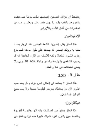 ‫ﻭﻴﻼﺤﻅ ﺃﻥ ﻫﺅﻻﺀ ﺍﻟﻤﺩﻤﻨﻴﻥ ﺇﺤﺴﺎﺴﻬﻡ ﺒﺎﻟﻤﺴـﺅﻟﻴﺔ ﻀـﻌﻴﻑ،‬
‫ﻭﺸﻌﻭﺭﻫﻡ ﺒﺎﻟﺫﻨﺏ ﻴﻜﺎﺩ ﻴﻜـﻭﻥ ﻤﻨﻌـﺩﻤﺎ.. ﻭﻴﻌﺘﺒـﺭ ﻤـﺩﻤﻥ‬
                      ‫ﺍﻟﻤﺨﺩﺭﺍﺕ ﻤﻥ ﺃﻓﺸل ﺍﻵﺒﺎﺀ ﻭﺍﻷﺯﻭﺍﺝ.‬

                                         ‫ﺍﻹﻤﻔﻴﺘﺎﻤﻴﻥ:‬
‫ﻫﺫﺍ ﺍﻟﻌﻘﺎﺭ ﻴﻘﺎل ﺇﻨﻪ ﻴﺯﻴﺩ ﺍﻟﻨﺸﺎﻁ ﺍﻟﺠﻨﺴﻰ ﻋﻨﺩ ﺍﻟﺭﺠل ﺒﻌـﺩ‬
‫ﺤﻘﻨﻪ ﺒﻪ ﻭﻴﺅﻜﺩ ﺍﻟﺒﻌﺽ ﺃﻨﻪ ﻴﺴﺎﻋﺩ ﻋﻠﻰ ﻁﻭل ﻤـﺩﺓ ﺍﻟﺠﻤـﺎﻉ‬
‫ﻭﻴﺯﻴﺩ ﺍﻟﺸﻬﻭﺓ ﺍﺸﺘﻌﺎﻻ ﻭﻟﻜﻨﻪ ﻟﻸﺴﻑ ﻤﻥ ﺁﺜﺎﺭﻩ ﺍﻟﺠﺎﻨﺒﻴﺔ ﺃﻨﻪ ﻗﺩ‬
‫ﻴﺼﻴﺏ ﺍﻟﺸﺨﺹ ﺒﺎﻟﻬﻠﻭﺴﺔ ﻭﺍﻟﺫﻋﺭ ﻭﺍﻻﺨـﺘﻼﻁ ﺍﻟﻔﻜـﺭﻯ ﻭﻻ‬
                          ‫ﻴﻨﺒﻐﻰ ﺍﺴﺘﺨﺩﺍﻤﻪ ﻓﻰ ﻋﻼﺝ ﺍﻟﻌﻨﺔ.‬

                                    ‫ﻋﻘﺎﺭ ﺍﻟـ ‪:LSD‬‬
‫ﻫﺫﺍ ﺍﻟﻌﻘﺎﺭ ﻻ ﻴﺴﺎﻋﺩ ﻓﻰ ﺇﻨﻌﺎﺵ ﺍﻟﻐﺭﻴـﺯﺓ، ﺒـل ﻴﺼـﻌﺏ‬
‫ﺍﻷﻤﻭﺭ ﻷﻥ ﻤﻥ ﻴﺘﻌﺎﻁﺎﻩ ﻴﺘﻌﺭﺽ ﻟﻬﻠﻭﺴﺔ ﺠﻨﺴﻴﺔ ﻭﻻ ﻴﺴـﺘﻁﻴﻊ‬
                                       ‫ﺍﻟﺘﺭﻜﻴﺯ ﻓﻴﻤﺎ ﻴﻔﻌل.‬

                                          ‫ﻤﻴﺜﺎﻜﻭﻟﻭﻥ:‬
‫ﻫﺫﺍ ﺍﻟﻌﻘﺎﺭ ﻴﻌﺘﺒﺭ ﻤﻥ ﺍﻟﻤﺴﻜﻨﺎﺕ ﻭﻟﻪ ﺁﺜﺎﺭ ﺠﺎﻨﺒﻴـﺔ ﻜﺜﻴـﺭﺓ‬
‫ﻭﺨﺎﺼﺔ ﺤﻴﻥ ﻴﺘﻨﺎﻭل ﺍﻟﻔﺭﺩ ﻜﻤﻴﺎﺕ ﻜﺒﻴﺭﺓ ﻤﻨﻪ ﻓﻴﺅﺩﻯ ﻟﻠﻐﺜﻴـﺎﻥ‬

‫٤٠٦‬
 