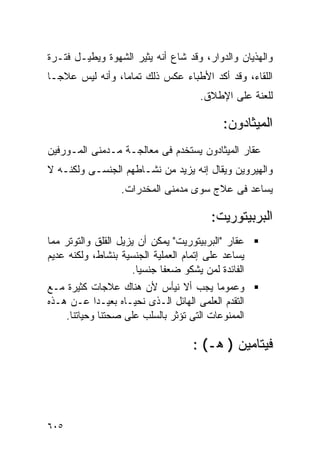 ‫ﻭﺍﻟﻬﺫﻴﺎﻥ ﻭﺍﻟﺩﻭﺍﺭ، ﻭﻗﺩ ﺸﺎﻉ ﺃﻨﻪ ﻴﺜﻴﺭ ﺍﻟﺸﻬﻭﺓ ﻭﻴﻁﻴـل ﻓﺘـﺭﺓ‬
‫ﺍﻟﻠﻘﺎﺀ، ﻭﻗﺩ ﺃﻜﺩ ﺍﻷﻁﺒﺎﺀ ﻋﻜﺱ ﺫﻟﻙ ﺘﻤﺎﻤﺎ، ﻭﺃﻨﻪ ﻟﻴﺱ ﻋﻼﺠـﺎ‬
                                      ‫ﻟﻠﻌﻨﺔ ﻋﻠﻰ ﺍﻹﻁﻼﻕ.‬

                                           ‫ﺍﻟﻤﻴﺜﺎﺩﻭﻥ:‬
‫ﻋﻘﺎﺭ ﺍﻟﻤﻴﺜﺎﺩﻭﻥ ﻴﺴﺘﺨﺩﻡ ﻓﻰ ﻤﻌﺎﻟﺠـﺔ ﻤـﺩﻤﻨﻰ ﺍﻟﻤـﻭﺭﻓﻴﻥ‬
‫ﻭﺍﻟﻬﻴﺭﻭﻴﻥ ﻭﻴﻘﺎل ﺇﻨﻪ ﻴﺯﻴﺩ ﻤﻥ ﻨﺸـﺎﻁﻬﻡ ﺍﻟﺠﻨﺴـﻰ ﻭﻟﻜﻨـﻪ ﻻ‬
                  ‫ﻴﺴﺎﻋﺩ ﻓﻰ ﻋﻼﺝ ﺴﻭﻯ ﻤﺩﻤﻨﻰ ﺍﻟﻤﺨﺩﺭﺍﺕ.‬

                                        ‫ﺍﻟﺒﺭﺒﻴﺘﻭﺭﻴﺕ:‬
‫ﻋﻘﺎﺭ "ﺍﻟﺒﺭﺒﻴﺘﻭﺭﻴﺕ" ﻴﻤﻜﻥ ﺃﻥ ﻴﺯﻴل ﺍﻟﻘﻠﻕ ﻭﺍﻟﺘﻭﺘﺭ ﻤﻤﺎ‬
‫ﻴﺴﺎﻋﺩ ﻋﻠﻰ ﺇﺘﻤﺎﻡ ﺍﻟﻌﻤﻠﻴﺔ ﺍﻟﺠﻨﺴﻴﺔ ﺒﻨﺸﺎﻁ، ﻭﻟﻜﻨﻪ ﻋﺩﻴﻡ‬
                     ‫ﺍﻟﻔﺎﺌﺩﺓ ﻟﻤﻥ ﻴﺸﻜﻭ ﻀﻌﻔﺎ ﺠﻨﺴﻴﺎ.‬
‫ﻭﻋﻤﻭﻤﺎ ﻴﺠﺏ ﺃﻻ ﻨﻴﺄﺱ ﻷﻥ ﻫﻨﺎﻙ ﻋﻼﺠﺎﺕ ﻜﺜﻴﺭﺓ ﻤـﻊ‬
‫ﺍﻟﺘﻘﺩﻡ ﺍﻟﻌﻠﻤﻰ ﺍﻟﻬﺎﺌل ﺍﻟـﺫﻯ ﻨﺤﻴـﺎﻩ ﺒﻌﻴـﺩﺍ ﻋـﻥ ﻫـﺫﻩ‬
    ‫ﺍﻟﻤﻤﻨﻭﻋﺎﺕ ﺍﻟﺘﻰ ﺘﺅﺜﺭ ﺒﺎﻟﺴﻠﺏ ﻋﻠﻰ ﺼﺤﺘﻨﺎ ﻭﺤﻴﺎﺘﻨﺎ.‬

                                    ‫ﻓﻴﺘﺎﻤﻴﻥ ) ﻫـ( :‬




‫٥٠٦‬
 