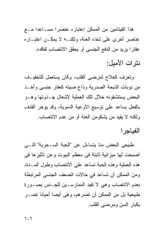 ‫ﻫﺫﺍ ﺍﻟﻔﻴﺘﺎﻤﻴﻥ ﻤﻥ ﺍﻟﻤﻤﻜﻥ ﺇﻋﺘﺒﺎﺭﻩ ﻋﻨﺼﺭﺍ ﻤﺴـﺎﻋﺩﺍ ﻤـﻊ‬
‫ﻋﻨﺎﺼﺭ ﺃﺨﺭﻯ ﻋﻠﻰ ﺸﻔﺎﺀ ﺍﻟﻌﻨﺔ، ﻭﻟﻜﻨـﻪ ﻻ ﻴﻤﻜـﻥ ﺍﻋﺘﺒـﺎﺭﻩ‬
      ‫ﻋﻘﺎﺭﺍ ﻴﺯﻴﺩ ﻤﻥ ﺍﻟﺩﻓﻊ ﺍﻟﺠﻨﺴﻰ ﺃﻭ ﻴﺤﻘﻕ ﺍﻻﻨﺘﺼﺎﺏ ﻟﻔﺎﻗﺩﻩ.‬
                                                   ‫ﹰ‬

                                        ‫ﻨﺘﺭﺍﺕ ﺍﻷﻤﻴل:‬
‫ﻭﺘﻌﺭﻑ ﻜﻌﻼﺝ ﻟﻤﺭﻀﻰ ﺍﻟﻘﻠﺏ، ﻭﻜﺎﻥ ﻴﺴﺘﻌﻤل ﻟﻠﺘﺨﻔﻴـﻑ‬
‫ﻤﻥ ﻨﻭﺒﺎﺕ ﺍﻟﺫﺒﺤﺔ ﺍﻟﺼﺩﺭﻴﺔ ﻭﺫﺍﻉ ﺼﻴﺘﻪ ﻜﻌﻘﺎﺭ ﺠﻨﺴﻰ ﻭﺃﺨـﺫ‬
‫ﺍﻟﺒﻌﺽ ﻴﺴﺘﻨﺸﻘﻭﻨﻪ ﺨﻼل ﺘﻠﻙ ﺍﻟﻌﻤﻠﻴﺔ ﻹﺸﻌﺎل ﺠـﺫﻭﺘﻬﺎ ﻭﻫـﻭ‬
‫ﺒﺎﻟﻔﻌل ﻴﺴﺎﻋﺩ ﻋﻠﻰ ﺘﻭﺴﻴﻊ ﺍﻷﻭﻋﻴﺔ ﺍﻟﺩﻤﻭﻴﺔ، ﻭﻗﺩ ﻴﺅﺨﺭ ﺍﻟﻘﺫﻑ‬
      ‫ﻭﻟﻜﻨﻪ ﻻ ﻴﻔﻴﺩ ﻤﻥ ﻴﺸﻜﻭﻤﻥ ﺍﻟﻌﻨﺔ ﺃﻭ ﻤﻥ ﻋﺩﻡ ﺍﻻﻨﺘﺼﺎﺏ.‬

                                              ‫ﺍﻟﻔﻴﺎﺠﺭﺍ‬
‫ﻁﺒﻴﻌﻰ ﺍﻟﺒﻌﺽ ﻤﻨﺎ ﻴﺘﺴﺎﺀل ﻋﻥ "ﺍﻟﺤﺒﺔ ﺍﻟﺴـﺤﺭﻴﺔ" ﺍﻟﺘـﻰ‬
‫ﺃﺼﺒﺤﺕ ﻟﻬﺎ ﻤﻴﺯﺍﻨﻴﺔ ﺜﺎﺒﺘﺔ ﻓﻰ ﻤﻌﻅﻡ ﺍﻟﺒﻴﻭﺕ ﻭﻋﻥ ﺘﺄﺜﻴﺭﻫﺎ ﻓﻰ‬
‫ﻫﺫﻩ ﺍﻟﻌﻤﻠﻴﺔ ﻭﻫﺫﻩ ﺍﻟﺤﺒﺔ ﺘﺴﺎﻋﺩ ﻋﻠﻰ ﺍﻻﻨﺘﺼﺎﺏ ﻭﻁﻭل ﺍﻟﻤـﺩﺓ،‬
‫ﻭﻤﻥ ﺍﻟﻤﻤﻜﻥ ﺃﻥ ﺘﺴﺎﻋﺩ ﻓﻲ ﺤﺎﻻﺕ ﺍﻟﻀﻌﻑ ﺍﻟﺠﻨﺴﻰ ﺍﻟﻤﺭﺘﺒﻁﺔ‬
‫ﺒﻌﺩﻡ ﺍﻻﻨﺘﺼﺎﺏ ﻭﻫﻰ ﻻ ﺘﻔﻴﺩ ﺍﻟﻤﻤﺎﺭﺴـﻴﻥ ﻟﻠﺠـﻨﺱ ﺒﺼـﻭﺭﺓ‬
‫ﻁﺒﻴﻌﻴﺔ ﺒل ﻤﻥ ﺍﻟﻤﻤﻜﻥ ﺃﻥ ﺘﻀﺭﻫﻡ، ﻭﻫﻰ ﺃﻴﻀﺎ ﺃﺤﻴﺎﻨﺎ ﺘﻀـﺭ‬
                               ‫ﺒﻜﺒﺎﺭ ﺍﻟﺴﻥ ﻭﻤﺭﻀﻰ ﺍﻟﻘﻠﺏ.‬

‫٦٠٦‬
 