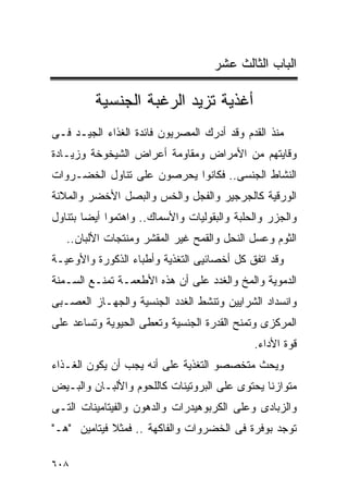 ‫ﺍﻟﺒﺎﺏ ﺍﻟﺜﺎﻟﺙ ﻋﺸﺭ‬

         ‫ﺃﻏﺫﻴﺔ ﺘﺯﻴﺩ ﺍﻟﺭﻏﺒﺔ ﺍﻟﺠﻨﺴﻴﺔ‬
‫ﻤﻨﺫ ﺍﻟﻘﺩﻡ ﻭﻗﺩ ﺃﺩﺭﻙ ﺍﻟﻤﺼﺭﻴﻭﻥ ﻓﺎﺌﺩﺓ ﺍﻟﻐﺫﺍﺀ ﺍﻟﺠﻴـﺩ ﻓـﻰ‬
‫ﻭﻗﺎﻴﺘﻬﻡ ﻤﻥ ﺍﻷﻤﺭﺍﺽ ﻭﻤﻘﺎﻭﻤﺔ ﺃﻋﺭﺍﺽ ﺍﻟﺸﻴﺨﻭﺨﺔ ﻭﺯﻴـﺎﺩﺓ‬
‫ﺍﻟﻨﺸﺎﻁ ﺍﻟﺠﻨﺴﻰ.. ﻓﻜﺎﻨﻭﺍ ﻴﺤﺭﺼﻭﻥ ﻋﻠﻰ ﺘﻨﺎﻭل ﺍﻟﺨﻀـﺭﻭﺍﺕ‬
‫ﺍﻟﻭﺭﻗﻴﺔ ﻜﺎﻟﺠﺭﺠﻴﺭ ﻭﺍﻟﻔﺠل ﻭﺍﻟﺨﺱ ﻭﺍﻟﺒﺼل ﺍﻷﺨﻀﺭ ﻭﺍﻟﻤﻼﻨﺔ‬
‫ﻭﺍﻟﺠﺯﺭ ﻭﺍﻟﺤﻠﺒﺔ ﻭﺍﻟﺒﻘﻭﻟﻴﺎﺕ ﻭﺍﻷﺴﻤﺎﻙ.. ﻭﺍﻫﺘﻤﻭﺍ ﺃﻴﻀﺎ ﺒﺘﻨﺎﻭل‬
   ‫ﺍﻟﺜﻭﻡ ﻭﻋﺴل ﺍﻟﻨﺤل ﻭﺍﻟﻘﻤﺢ ﻏﻴﺭ ﺍﻟﻤﻘﺸﺭ ﻭﻤﻨﺘﺠﺎﺕ ﺍﻷﻟﺒﺎﻥ..‬
‫ﻭﻗﺩ ﺍﺘﻔﻕ ﻜل ﺃﺨﺼﺎﺌﻴﻰ ﺍﻟﺘﻐﺫﻴﺔ ﻭﺃﻁﺒﺎﺀ ﺍﻟﺫﻜﻭﺭﺓ ﻭﺍﻷﻭﻋﻴـﺔ‬
‫ﺍﻟﺩﻤﻭﻴﺔ ﻭﺍﻟﻤﺦ ﻭﺍﻟﻐﺩﺩ ﻋﻠﻰ ﺃﻥ ﻫﺫﻩ ﺍﻷﻁﻌﻤـﺔ ﺘﻤﻨـﻊ ﺍﻟﺴـﻤﻨﺔ‬
‫ﻭﺍﻨﺴﺩﺍﺩ ﺍﻟﺸﺭﺍﻴﻴﻥ ﻭﺘﻨﺸﻁ ﺍﻟﻐﺩﺩ ﺍﻟﺠﻨﺴﻴﺔ ﻭﺍﻟﺠﻬـﺎﺯ ﺍﻟﻌﺼـﺒﻰ‬
‫ﺍﻟﻤﺭﻜﺯﻯ ﻭﺘﻤﻨﺢ ﺍﻟﻘﺩﺭﺓ ﺍﻟﺠﻨﺴﻴﺔ ﻭﺘﻌﻁﻰ ﺍﻟﺤﻴﻭﻴﺔ ﻭﺘﺴﺎﻋﺩ ﻋﻠﻰ‬
                                             ‫ﻗﻭﺓ ﺍﻷﺩﺍﺀ.‬
‫ﻭﻴﺤﺙ ﻤﺘﺨﺼﺼﻭ ﺍﻟﺘﻐﺫﻴﺔ ﻋﻠﻰ ﺃﻨﻪ ﻴﺠﺏ ﺃﻥ ﻴﻜﻭﻥ ﺍﻟﻐـﺫﺍﺀ‬
‫ﻤﺘﻭﺍﺯﻨﺎ ﻴﺤﺘﻭﻯ ﻋﻠﻰ ﺍﻟﺒﺭﻭﺘﻴﻨﺎﺕ ﻜﺎﻟﻠﺤﻭﻡ ﻭﺍﻷﻟﺒـﺎﻥ ﻭﺍﻟﺒـﻴﺽ‬
‫ﻭﺍﻟﺯﺒﺎﺩﻯ ﻭﻋﻠﻰ ﺍﻟﻜﺭﺒﻭﻫﻴﺩﺭﺍﺕ ﻭﺍﻟﺩﻫﻭﻥ ﻭﺍﻟﻔﻴﺘﺎﻤﻴﻨﺎﺕ ﺍﻟﺘـﻰ‬
‫ﺘﻭﺠﺩ ﺒﻭﻓﺭﺓ ﻓﻰ ﺍﻟﺨﻀﺭﻭﺍﺕ ﻭﺍﻟﻔﺎﻜﻬﺔ .. ﻓﻤﺜﻼ ﻓﻴﺘﺎﻤﻴﻥ "ﻫـ"‬

‫٨٠٦‬
 