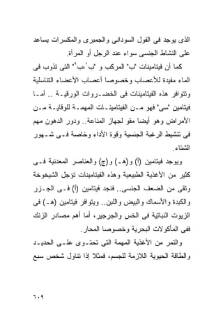 ‫ﺍﻟﺫﻯ ﻴﻭﺠﺩ ﻓﻰ ﺍﻟﻔﻭل ﺍﻟﺴﻭﺩﺍﻨﻰ ﻭﺍﻟﺠﻤﺒﺭﻯ ﻭﺍﻟﻤﻜﺴﺭﺍﺕ ﻴﺴﺎﻋﺩ‬
           ‫ﻋﻠﻰ ﺍﻟﻨﺸﺎﻁ ﺍﻟﺠﻨﺴﻰ ﺴﻭﺍﺀ ﻋﻨﺩ ﺍﻟﺭﺠل ﺃﻭ ﺍﻟﻤﺭﺃﺓ.‬
‫ﻜﻤﺎ ﺃﻥ ﻓﻴﺘﺎﻤﻴﻨﺎﺕ "ﺏ" ﺍﻟﻤﺭﻜﺏ ﻭ "ﺏ١،ﺏ٢" ﺍﻟﺘﻰ ﺘﺫﻭﺏ ﻓﻰ‬
‫ﺍﻟﻤﺎﺀ ﻤﻔﻴﺩﺓ ﻟﻸﻋﺼﺎﺏ ﻭﺨﺼﻭﺼﺎ ﺃﻋﺼﺎﺏ ﺍﻷﻋﻀﺎﺀ ﺍﻟﺘﻨﺎﺴﻠﻴﺔ‬
‫ﻭﺘﺘﻭﺍﻓﺭ ﻫﺫﻩ ﺍﻟﻔﻴﺘﺎﻤﻴﻨﺎﺕ ﻓﻰ ﺍﻟﺨﻀـﺭﻭﺍﺕ ﺍﻟﻭﺭﻗﻴـﺔ .. ﺃﻤـﺎ‬
‫ﻓﻴﺘﺎﻤﻴﻥ "ﺴﻰ" ﻓﻬﻭ ﻤـﻥ ﺍﻟﻔﻴﺘﺎﻤﻴﻨـﺎﺕ ﺍﻟﻤﻬﻤـﺔ ﻟﻠﻭﻗﺎﻴـﺔ ﻤـﻥ‬
‫ﺍﻷﻤﺭﺍﺽ ﻭﻫﻭ ﺃﻴﻀﺎ ﻤﻘﻭ ﻟﺠﻬﺎﺯ ﺍﻟﻤﻨﺎﻋﺔ.. ﻭﺩﻭﺭ ﺍﻟﺩﻫﻭﻥ ﻤﻬﻡ‬
‫ﻓﻰ ﺘﻨﺸﻴﻁ ﺍﻟﺭﻏﺒﺔ ﺍﻟﺠﻨﺴﻴﺔ ﻭﻗﻭﺓ ﺍﻷﺩﺍﺀ ﻭﺨﺎﺼﺔ ﻓـﻰ ﺸـﻬﻭﺭ‬
                                                ‫ﺍﻟﺸﺘﺎﺀ.‬
‫ﻭﻴﻭﺠﺩ ﻓﻴﺘﺎﻤﻴﻥ )ﺃ( ﻭ)ﻫـ( ﻭ)ﺝ( ﻭﺍﻟﻌﻨﺎﺼﺭ ﺍﻟﻤﻌﺩﻨﻴﺔ ﻓـﻰ‬
‫ﻜﺜﻴﺭ ﻤﻥ ﺍﻷﻏﺫﻴﺔ ﺍﻟﻁﺒﻴﻌﻴﺔ ﻭﻫﺫﻩ ﺍﻟﻔﻴﺘﺎﻤﻴﻨﺎﺕ ﺘﺅﺠل ﺍﻟﺸﻴﺨﻭﺨﺔ‬
‫ﻭﺘﻘﻰ ﻤﻥ ﺍﻟﻀﻌﻑ ﺍﻟﺠﻨﺴﻰ.. ﻓﻨﺠﺩ ﻓﻴﺘﺎﻤﻴﻥ )ﺃ( ﻓـﻰ ﺍﻟﺠـﺯﺭ‬
‫ﻭﺍﻟﻜﺒﺩﺓ ﻭﺍﻷﺴﻤﺎﻙ ﻭﺍﻟﺒﻴﺽ ﻭﺍﻟﻠﺒﻥ.. ﻭﻴﺘﻭﺍﻓﺭ ﻓﻴﺘﺎﻤﻴﻥ )ﻫـ( ﻓﻰ‬
‫ﺍﻟﺯﻴﻭﺕ ﺍﻟﻨﺒﺎﺘﻴﺔ ﻓﻰ ﺍﻟﺨﺱ ﻭﺍﻟﺠﺭﺠﻴﺭ، ﺃﻤﺎ ﺃﻫﻡ ﻤﺼﺎﺩﺭ ﺍﻟﺯﻨﻙ‬
                ‫ﻓﻔﻰ ﺍﻟﻤﺄﻜﻭﻻﺕ ﺍﻟﺒﺤﺭﻴﺔ ﻭﺨﺼﻭﺼﺎ ﺍﻟﻤﺤﺎﺭ.‬
‫ﻭﺍﻟﺘﻤﺭ ﻤﻥ ﺍﻷﻏﺫﻴﺔ ﺍﻟﻤﻬﻤﺔ ﺍﻟﺘﻰ ﺘﺤﺘـﻭﻯ ﻋﻠـﻰ ﺍﻟﺤﺩﻴـﺩ‬
‫ﻭﺍﻟﻁﺎﻗﺔ ﺍﻟﺤﻴﻭﻴﺔ ﺍﻟﻼﺯﻤﺔ ﻟﻠﺠﺴﻡ، ﻓﻤﺜﻼ ﺇﺫﺍ ﺘﻨﺎﻭل ﺸﺨﺹ ﺴﺒﻊ‬




‫٩٠٦‬
 