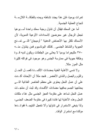 ‫ﺘﻤﺭﺍﺕ ﻴﻭﻤﻴﺎ، ﻓﺈﻥ ﻫﺫﺍ ﻴﺠﺩﺩ ﻨﺸﺎﻁﻪ ﻭﻴﻤﺩﻩ ﺒﺎﻟﻁﺎﻗـﺔ ﺍﻟﻼﺯﻤـﺔ‬
                                     ‫ﻟﻨﺠﺎﺡ ﺍﻟﻌﻤﻠﻴﺔ ﺍﻟﺠﻨﺴﻴﺔ.‬
‫ﺃﻤﺎ ﻋﻥ ﺍﻟﺴﻤﻙ ﻓﻴﻘﺎل ﺃﻥ ﺘﻨﺎﻭل ﻭﺠﺒﺔ ﺴﻤﻙ ﻭﺍﺤﺩﺓ ﺃﺴـﺒﻭﻋﻴﺎ‬
‫ﺘﺠﻌل ﺍﻟﺭﺠﺎل ﻏﻴﺭ ﻤﻌﺭﻀﻴﻥ ﻻﻨﺴﺩﺍﺩﺍﺕ ﺍﻷﻭﻋﻴﺔ ﺍﻟﺩﻤﻭﻴﺔ، ﻷﻥ‬
‫ﺍﻷﺴﻤﺎﻙ ﺘﻜﺜﺭ ﺒﻬﺎ ﺍﻷﺤﻤﺎﺽ ﺍﻟﺩﻫﻨﻴﺔ " ﺃﻭﻤﻴﺠﺎﻥ" ﺍﻟﺘـﻰ ﺘﻤـﻨﺢ‬
‫ﺍﻟﺤﻴﻭﻴﺔ ﻭﺍﻟﻨﺸﺎﻁ ﺍﻟﺠﻨﺴﻰ.. ﻜﺫﻟﻙ ﺍﻟﺒﻭﺘﺎﺴﻴﻭﻡ ﻓﻤﻥ ﻴﺘﻨﺎﻭل ﻤﻨـﻪ‬
‫٠٥٣ ﻤﻠﻠﻴﺠﺭﺍﻤﺎ ﻴﻭﻤﻴﺎ ﻻ ﻴﻌﺎﻨﻰ ﻤﻥ ﺍﻟﺠﻠﻁﺎﺕ ﻭﻴﻜﻭﻥ ﻟﺩﻴﻪ ﻗـﻭﺓ‬
‫ﻭﻁﺎﻗﺔ ﺤﻴﻭﻴﺔ ﻓﻰ ﻤﻤﺎﺭﺴﺔ ﺍﻟﺠﻨﺱ ﻭﻫﻭ ﻤﻭﺠﻭﺩ ﻓﻰ ﻓﻭﺍﻜﻪ ﻜﺜﻴﺭﺓ‬
                                           ‫ﻤﺜل ﺍﻟﻤﻭﺯ ﻤﺜﻼ.‬
‫ﻭﻻ ﻨﻨﺴﻰ ﺍﻷﻏﺫﻴﺔ ﺍﻟﻐﻨﻴﺔ ﺒﻤﻀﺎﺩﺍﺕ ﺍﻷﻜﺴـﺩﺓ ﻜﻌﺴـل ﺍﻟﻨﺤـل‬
‫ﻭﺍﻟﺜﻭﻡ ﻭﺍﻟﺒﺼل ﻭﺍﻟﺸﺎﻯ ﺍﻷﺨﻀﺭ.. ﻓﻨﺠﺩ ﻤﺜﻼ ﺃﻥ ﺍﻷﺒﺤﺎﺙ ﺃﻜـﺩﺕ‬
‫ﻋﻠﻰ ﺃﻥ ﻋﺴل ﺍﻟﻨﺤل ﻴﺤﺘﻭﻯ ﻋﻠﻰ ﻤﻌﻅﻡ ﺍﻟﻌﻨﺎﺼﺭ ﺍﻟﻐﺫﺍﺌﻴﺔ ﺍﻟﺘـﻰ‬
‫ﻴﺤﺘﺎﺠﻬﺎ ﺍﻟﺠﺴﻡ ﺒﻤﺎﻓﻴﻬﺎ ﻤﻀﺎﺩﺍﺕ ﺍﻷﻜﺴﺩﺓ، ﻭﻗﺩ ﺜﺒﺕ ﺃﻥ ﻤﻨﺘﺠـﺎﺕ‬
‫ﻋﺴل ﺍﻟﻨﺤل ﺘﺴﺎﻋﺩ ﻋﻠﻰ ﻤﻘﺎﻭﻤﺔ ﺍﻟﻌﺠﺯ ﺍﻟﺠﻨﺴﻰ ﻤﺜل ﻏﺫﺍﺀ ﻤﻠﻜﺎﺕ‬
‫ﺍﻟﻨﺤل.ﻭﻫﺫﻩ ﺍﻷﻏﺫﻴﺔ ﻟﻬﺎ ﻓﺎﺌﺩﺓ ﻜﺒﻴﺭﺓ ﻓﻰ ﻤﻘﺎﻭﻤﺔ ﺍﻟﻀﻌﻑ ﺍﻟﺠﻨﺴﻰ،‬
‫ﻭﻟﺫﺍ ﻴﻨﺒﻐﻰ ﺍﻻﺴﺘﻤﺭﺍﺭ ﻓﻰ ﺘﻨﺎﻭﻟﻬﺎ ﻭﺃﻻ ﻨﺘﻌﺠل ﺍﻟﻨﺘﻴﺠـﺔ ﻓﻔﻭﺍﺌـﺩﻫﺎ‬
                                   ‫ﻤﺅﻜﺩﺓ ﻤﻊ ﺍﺴﺘﻤﺭﺍﺭ ﺍﻟﻭﻗﺕ.‬




‫٠١٦‬
 