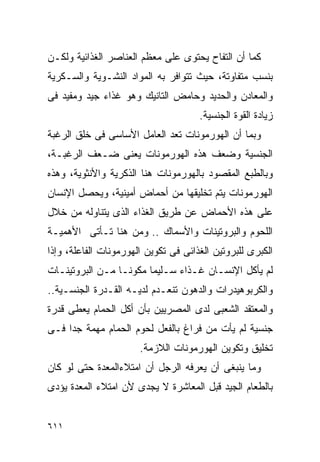 ‫ﻜﻤﺎ ﺃﻥ ﺍﻟﺘﻔﺎﺡ ﻴﺤﺘﻭﻯ ﻋﻠﻰ ﻤﻌﻅﻡ ﺍﻟﻌﻨﺎﺼﺭ ﺍﻟﻐﺫﺍﺌﻴﺔ ﻭﻟﻜـﻥ‬
‫ﺒﻨﺴﺏ ﻤﺘﻔﺎﻭﺘﺔ، ﺤﻴﺙ ﺘﺘﻭﺍﻓﺭ ﺒﻪ ﺍﻟﻤﻭﺍﺩ ﺍﻟﻨﺸـﻭﻴﺔ ﻭﺍﻟﺴـﻜﺭﻴﺔ‬
‫ﻭﺍﻟﻤﻌﺎﺩﻥ ﻭﺍﻟﺤﺩﻴﺩ ﻭﺤﺎﻤﺽ ﺍﻟﺘﺎﻨﻴﻙ ﻭﻫﻭ ﻏﺫﺍﺀ ﺠﻴﺩ ﻭﻤﻔﻴﺩ ﻓﻰ‬
                                      ‫ﺯﻴﺎﺩﺓ ﺍﻟﻘﻭﺓ ﺍﻟﺠﻨﺴﻴﺔ.‬
‫ﻭﺒﻤﺎ ﺃﻥ ﺍﻟﻬﻭﺭﻤﻭﻨﺎﺕ ﺘﻌﺩ ﺍﻟﻌﺎﻤل ﺍﻷﺴﺎﺴﻰ ﻓﻰ ﺨﻠﻕ ﺍﻟﺭﻏﺒﺔ‬
‫ﺍﻟﺠﻨﺴﻴﺔ ﻭﻀﻌﻑ ﻫﺫﻩ ﺍﻟﻬﻭﺭﻤﻭﻨﺎﺕ ﻴﻌﻨﻰ ﻀـﻌﻑ ﺍﻟﺭﻏﺒـﺔ،‬
‫ﻭﺒﺎﻟﻁﺒﻊ ﺍﻟﻤﻘﺼﻭﺩ ﺒﺎﻟﻬﻭﺭﻤﻭﻨﺎﺕ ﻫﻨﺎ ﺍﻟﺫﻜﺭﻴﺔ ﻭﺍﻷﻨﺜﻭﻴﺔ، ﻭﻫﺫﻩ‬
‫ﺍﻟﻬﻭﺭﻤﻭﻨﺎﺕ ﻴﺘﻡ ﺘﺨﻠﻴﻘﻬﺎ ﻤﻥ ﺃﺤﻤﺎﺽ ﺃﻤﻴﻨﻴﺔ، ﻭﻴﺤﺼل ﺍﻹﻨﺴﺎﻥ‬
‫ﻋﻠﻰ ﻫﺫﻩ ﺍﻷﺤﻤﺎﺽ ﻋﻥ ﻁﺭﻴﻕ ﺍﻟﻐﺫﺍﺀ ﺍﻟﺫﻯ ﻴﺘﻨﺎﻭﻟﻪ ﻤﻥ ﺨﻼل‬
‫ﺍﻟﻠﺤﻭﻡ ﻭﺍﻟﺒﺭﻭﺘﻴﻨﺎﺕ ﻭﺍﻷﺴﻤﺎﻙ .. ﻭﻤﻥ ﻫﻨﺎ ﺘـﺄﺘﻰ ﺍﻷﻫﻤﻴـﺔ‬
‫ﺍﻟﻜﺒﺭﻯ ﻟﻠﺒﺭﻭﺘﻴﻥ ﺍﻟﻐﺫﺍﺌﻰ ﻓﻰ ﺘﻜﻭﻴﻥ ﺍﻟﻬﻭﺭﻤﻭﻨﺎﺕ ﺍﻟﻔﺎﻋﻠﺔ، ﻭﺇﺫﺍ‬
‫ﻟﻡ ﻴﺄﻜل ﺍﻹﻨﺴـﺎﻥ ﻏـﺫﺍﺀ ﺴـﻠﻴﻤﺎ ﻤﻜﻭﻨـﺎ ﻤـﻥ ﺍﻟﺒﺭﻭﺘﻴﻨـﺎﺕ‬
‫ﻭﺍﻟﻜﺭﺒﻭﻫﻴﺩﺭﺍﺕ ﻭﺍﻟﺩﻫﻭﻥ ﺘﻨﻌـﺩﻡ ﻟﺩﻴـﻪ ﺍﻟﻘـﺩﺭﺓ ﺍﻟﺠﻨﺴـﻴﺔ..‬
‫ﻭﺍﻟﻤﻌﺘﻘﺩ ﺍﻟﺸﻌﺒﻰ ﻟﺩﻯ ﺍﻟﻤﺼﺭﻴﻴﻥ ﺒﺄﻥ ﺃﻜل ﺍﻟﺤﻤﺎﻡ ﻴﻌﻁﻰ ﻗﺩﺭﺓ‬
‫ﺠﻨﺴﻴﺔ ﻟﻡ ﻴﺄﺕ ﻤﻥ ﻓﺭﺍﻍ ﺒﺎﻟﻔﻌل ﻟﺤﻭﻡ ﺍﻟﺤﻤﺎﻡ ﻤﻬﻤﺔ ﺠﺩﺍ ﻓـﻰ‬
    ‫ﹰ‬
                       ‫ﺘﺨﻠﻴﻕ ﻭﺘﻜﻭﻴﻥ ﺍﻟﻬﻭﺭﻤﻭﻨﺎﺕ ﺍﻟﻼﺯﻤﺔ.‬
‫ﻭﻤﺎ ﻴﻨﺒﻐﻰ ﺃﻥ ﻴﻌﺭﻓﻪ ﺍﻟﺭﺠل ﺃﻥ ﺍﻤﺘﻼﺀﺍﻟﻤﻌﺩﺓ ﺤﺘﻰ ﻟﻭ ﻜﺎﻥ‬
‫ﺒﺎﻟﻁﻌﺎﻡ ﺍﻟﺠﻴﺩ ﻗﺒل ﺍﻟﻤﻌﺎﺸﺭﺓ ﻻ ﻴﺠﺩﻯ ﻷﻥ ﺍﻤﺘﻼﺀ ﺍﻟﻤﻌﺩﺓ ﻴﺅﺩﻯ‬


‫١١٦‬
 