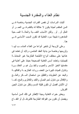 ‫ﻨﻅﺎﻡ ﺍﻟﻐﺫﺍﺀ ﻭﺍﻟﻤﻘﺩﺭﺓ ﺍﻟﺠﻨﺴﻴﺔ‬
‫ﺃﺜﺒﺘﺕ ﺍﻟﺩﺭﺍﺴﺎﺕ ﺃﻥ ﻨﻘﺹ ﺍﻟﻘﺩﺭﺍﺕ ﺍﻟﺠﻨﺴﻴﺔ ﻭﺨﺎﺼﺔ ﻓـﻰ‬
‫ﺍﻟﺴﻥ ﺍﻟﻤﺘﻘﺩﻡ ﺃﺤﻴﺎﻨﺎ ﻴﻜﻭﻥ ﻻ ﻋﻼﻗﺔ ﻟﻪ ﺒﺎﻟﺘﻘﺩﻡ ﻓـﻰ ﺍﻟﻌﻤـﺭ ﺃﻭ‬
‫ﺍﻟﻤﻠل ﺃﻭ.. ﺃﻭ.. ﻭﻟﻜﻥ ﺍﻷﺴﺒﺎﺏ ﺍﻟﻨﻔﺴـﻴﺔ ﻭﺍﻟﺤﺎﻟـﺔ ﺍﻟﺼـﺤﻴﺔ‬
‫ﺍﻟﻤﺘﺩﻫﻭﺭﺓ ﻨﺘﻴﺠﺔ ﺴﻭﺀ ﺍﻟﺘﻐﺫﻴﺔ ﻗﺩ ﺘﻜﻭﻥ ﺍﻟﺴﺒﺏ ﺍﻷﺴﺎﺴﻰ ﻓـﻰ‬
                                                    ‫ﻫﺫﺍ.‬
‫ﻭﻋﻠﻰ ﺍﻟﺯﻭﺠﺔ ﺃﻥ ﺘﺘﺨﻴﺭ ﺃﻨﻭﺍﻋﺎ ﻤﻥ ﺍﻟﻐﺫﺍﺀ ﺍﻟﻤﻨﺎﺴـﺏ ﻟﻬـﺎ‬
‫ﻭﻟﺯﻭﺠﻬﺎ ﻭﺨﺎﺼﺔ ﻤﻥ ﺒﺩﺍﻴﺔ ﺍﻟﻌﻘﺩ ﺍﻟﺨﺎﻤﺱ، ﻭﻻﺒﺩ ﺃﻥ ﺘﻌﺘﻤﺩ ﻓﻰ‬
‫ﻏﺫﺍﺌﻬﺎ ﻋﻠﻰ ﻤﺨﺘﻠﻑ ﺃﻨﻭﺍﻉ ﺍﻷﻁﻌﻤﺔ ﺍﻟﻁﺎﺯﺠﺔ ﻏﻴﺭ ﺍﻟﻤﻌﺎﻤﻠـﺔ‬
‫ﻜﻴﻤﻴﺎﺌﻴﺎ، ﻭﺘﻌﺘﻤﺩ ﺃﺴﺱ ﺍﻟﺘﻐﺫﻴﺔ ﺍﻟﺼﺤﻴﺤﺔ ﺤﻴﻨﺌﺫ ﻋﻠﻰ ﺃﻏﺫﻴﺔ ﻓﻰ‬
‫ﻤﻘﺩﻤﺘﻬﺎ ﺍﻟﺨﺒﺯ ﺍﻷﺴﻤﺭ ﻭﺍﻟﺤﺒﻭﺏ ﻭﺍﻟﺒﻘـﻭل ﻏﻴـﺭ ﺍﻟﻤﻘﺸـﻭﺭﺓ‬
‫ﻭﺘﻨﺎﻭل ﻜﻤﻴﺎﺕ ﻜﺒﻴﺭﺓ ﻤﻥ ﺍﻟﺨﻀـﺭﻭﺍﺕ ﺍﻟﻁﺎﺯﺠـﺔ ﻭﺍﻟﻔﺎﻜﻬـﺔ‬
‫ﻭﺍﻟﺒﻌﺩ ﻋﻥ ﺍﻟﺤﻠﻭﻴﺎﺕ ﻭﺍﻟﺘﻘﻠﻴل ﻤﻥ ﺍﺴﺘﻌﻤﺎل ﺍﻟﺴـﻜﺭ ﻭﺍﻟﻤﻠـﺢ‬
‫ﻭﺍﻹﻗﻼل ﻤﻥ ﺘﻨﺎﻭل ﻟﺤﻡ ﺍﻟﻀﺄﻥ ﻭﺍﻟﻜﺒﺩ ﻭﺍﻟﻜﻼﻭﻯ ﻭﺍﻟﻤﺦ، ﻜﻤـﺎ‬
‫ﺃﻥ ﺍﻷﻟﺒﺎﻥ ﺃﻓﻀل ﺃﻥ ﺘﻜﻭﻥ ﻗﻠﻴﻠﺔ ﺍﻟﺩﺴﻡ ﻭﻨﻜﺜﺭ ﻤﻥ ﺘﻨﺎﻭل ﺍﻟﺠﺒﻥ‬
                                                ‫ﺍﻟﻘﺭﻴﺵ.‬
‫ﻭﻴﻌﺘﺒﺭ ﺨﺒﺭﺍﺀ ﺍﻟﺘﻐﺫﻴﺔ ﻭﺠﺒﺔ ﺍﻹﻓﻁﺎﺭ ﻓﻰ ﺘﻠﻙ ﺍﻟﺴﻥ ﺃﺴﺎﺴﻴﺔ‬
‫ﻭﻴﻔﻀل ﺃﻥ ﺘﻜﻭﻥ ﻤﻥ ﺍﻟﻔﻭﺍﻜﻪ ﺍﻟﻁﺎﺯﺠﺔ ﻜﺎﻟﺒﺭﺘﻘـﺎل ﺃﻭ ﺍﻟﺘﻔـﺎﺡ‬

‫٣١٦‬
 