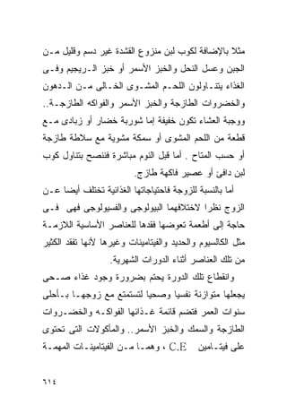 ‫ﻤﺜﻼ ﺒﺎﻹﻀﺎﻓﺔ ﻟﻜﻭﺏ ﻟﺒﻥ ﻤﻨﺯﻭﻉ ﺍﻟﻘﺸﺩﺓ ﻏﻴﺭ ﺩﺴﻡ ﻭﻗﻠﻴل ﻤـﻥ‬
‫ﺍﻟﺠﺒﻥ ﻭﻋﺴل ﺍﻟﻨﺤل ﻭﺍﻟﺨﺒﺯ ﺍﻷﺴﻤﺭ ﺃﻭ ﺨﺒﺯ ﺍﻟـﺭﻴﺠﻴﻡ ﻭﻓـﻰ‬
‫ﺍﻟﻐﺫﺍﺀ ﻴﺘﻨـﺎﻭﻟﻭﻥ ﺍﻟﻠﺤـﻡ ﺍﻟﻤﺸـﻭﻯ ﺍﻟﺨـﺎﻟﻰ ﻤـﻥ ﺍﻟـﺩﻫﻭﻥ‬
‫ﻭﺍﻟﺨﻀﺭﻭﺍﺕ ﺍﻟﻁﺎﺯﺠﺔ ﻭﺍﻟﺨﺒﺯ ﺍﻷﺴﻤﺭ ﻭﺍﻟﻔﻭﺍﻜﻪ ﺍﻟﻁﺎﺯﺠـﺔ..‬
‫ﻭﻭﺠﺒﺔ ﺍﻟﻌﺸﺎﺀ ﺘﻜﻭﻥ ﺨﻔﻴﻔﺔ ﺇﻤﺎ ﺸﻭﺭﺒﺔ ﺨﻀﺎﺭ ﺃﻭ ﺯﺒﺎﺩﻯ ﻤـﻊ‬
‫ﻗﻁﻌﺔ ﻤﻥ ﺍﻟﻠﺤﻡ ﺍﻟﻤﺸﻭﻯ ﺃﻭ ﺴﻤﻜﺔ ﻤﺸﻭﻴﺔ ﻤﻊ ﺴﻼﻁﺔ ﻁﺎﺯﺠﺔ‬
‫ﺃﻭ ﺤﺴﺏ ﺍﻟﻤﺘﺎﺡ . ﺃﻤﺎ ﻗﺒل ﺍﻟﻨﻭﻡ ﻤﺒﺎﺸﺭﺓ ﻓﻨﻨﺼﺢ ﺒﺘﻨﺎﻭل ﻜﻭﺏ‬
                          ‫ﻟﺒﻥ ﺩﺍﻓﺊ ﺃﻭ ﻋﺼﻴﺭ ﻓﺎﻜﻬﺔ ﻁﺎﺯﺝ.‬
‫ﺃﻤﺎ ﺒﺎﻟﻨﺴﺒﺔ ﻟﻠﺯﻭﺠﺔ ﻓﺎﺤﺘﻴﺎﺠﺎﺘﻬﺎ ﺍﻟﻐﺫﺍﺌﻴﺔ ﺘﺨﺘﻠﻑ ﺃﻴﻀﺎ ﻋـﻥ‬
‫ﺍﻟﺯﻭﺝ ﻨﻅﺭﺍ ﻻﺨﺘﻼﻓﻬﻤﺎ ﺍﻟﺒﻴﻭﻟﻭﺠﻰ ﻭﺍﻟﻔﺴﻴﻭﻟﻭﺠﻰ ﻓﻬﻰ ﻓـﻰ‬
                                       ‫ﹰ‬
‫ﺤﺎﺠﺔ ﺇﻟﻰ ﺃﻁﻌﻤﺔ ﺘﻌﻭﻀﻬﺎ ﻓﻘﺩﻫﺎ ﻟﻠﻌﻨﺎﺼﺭ ﺍﻷﺴﺎﺴﻴﺔ ﺍﻟﻼﺯﻤـﺔ‬
‫ﻤﺜل ﺍﻟﻜﺎﻟﺴﻴﻭﻡ ﻭﺍﻟﺤﺩﻴﺩ ﻭﺍﻟﻔﻴﺘﺎﻤﻴﻨﺎﺕ ﻭﻏﻴﺭﻫﺎ ﻷﻨﻬﺎ ﺘﻔﻘﺩ ﺍﻟﻜﺜﻴﺭ‬
                   ‫ﻤﻥ ﺘﻠﻙ ﺍﻟﻌﻨﺎﺼﺭ ﺃﺜﻨﺎﺀ ﺍﻟﺩﻭﺭﺍﺕ ﺍﻟﺸﻬﺭﻴﺔ.‬
‫ﻭﺍﻨﻘﻁﺎﻉ ﺘﻠﻙ ﺍﻟﺩﻭﺭﺓ ﻴﺤﺘﻡ ﺒﻀﺭﻭﺭﺓ ﻭﺠﻭﺩ ﻏﺫﺍﺀ ﺼـﺤﻰ‬
‫ﻴﺠﻌﻠﻬﺎ ﻤﺘﻭﺍﺯﻨﺔ ﻨﻔﺴﻴﺎ ﻭﺼﺤﻴﺎ ﻟﺘﺴﺘﻤﺘﻊ ﻤﻊ ﺯﻭﺠﻬـﺎ ﺒـﺄﺤﻠﻰ‬
‫ﺴﻨﻭﺍﺕ ﺍﻟﻌﻤﺭ ﻓﺘﻀﻡ ﻗﺎﺌﻤﺔ ﻏـﺫﺍﺌﻬﺎ ﺍﻟﻔﻭﺍﻜـﻪ ﻭﺍﻟﺨﻀـﺭﻭﺍﺕ‬
‫ﺍﻟﻁﺎﺯﺠﺔ ﻭﺍﻟﺴﻤﻙ ﻭﺍﻟﺨﺒﺯ ﺍﻷﺴﻤﺭ.. ﻭﺍﻟﻤﺄﻜﻭﻻﺕ ﺍﻟﺘﻰ ﺘﺤﺘﻭﻯ‬
‫‪ ، C.E‬ﻭﻫﻤـﺎ ﻤـﻥ ﺍﻟﻔﻴﺘﺎﻤﻴﻨـﺎﺕ ﺍﻟﻤﻬﻤـﺔ‬        ‫ﻋﻠﻰ ﻓﻴﺘـﺎﻤﻴﻥ‬


‫٤١٦‬
 