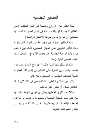 ‫ﺍﻟﻌﻘﺎﻗﻴﺭ ﺍﻟﺠﻨﺴﻴﺔ‬
‫ﻴﻠﺠﺄ ﺍﻟﻜﺜﻴﺭ ﻤﻥ ﺍﻷﺯﻭﺍﺝ ﻭﺨﺎﺼﺔ ﻓﻰ ﺍﻟﺴﻥ ﺍﻟﻤﺘﻘﺩﻤﺔ ﺇﻟـﻰ‬
‫ﺍﻟﻌﻘﺎﻗﻴﺭ ﺍﻟﺠﻨﺴﻴﺔ ﻜﻭﺴﻴﻠﺔ ﻤﺴﺎﻋﺩﺓ ﻓﻰ ﺇﺘﻤﺎﻡ ﺍﻟﻌﻤﻠﻴـﺔ ﺍﻟﺠﻨﺴـﻴﺔ‬
         ‫ﻤﻌﺘﻘﺩﻴﻥ ﺃﻥ ﻫﺫﺍ ﻴﺯﻴﺩ ﻤﻥ ﺠﺭﻋﺔ ﺍﻻﺴﺘﺜﺎﺭﺓ ﻭﺍﻻﻤﺘﺎﻉ.‬
‫ﻭﻫﺫﻩ ﺍﻟﻌﻘﺎﻗﻴﺭ ﻋﺒﺎﺭﺓ ﻋﻥ ﻤﺠﻤﻭﻋﺔ ﻤﻥ ﺍﻟﻤﻭﺍﺩ ﺍﻟﻜﻴﻤﻴﺎﺌﻴـﺔ‬
‫ﺫﺍﺕ ﺍﻟﺘﺄﺜﻴﺭ ﺍﻟﺘﻨﺒﻴﻬﻰ ﻋﻠﻰ ﺍﻟﺠﻬﺎﺯ ﺍﻟﻌﺼﺒﻰ، ﻟﺫﻟﻙ ﻓﻬﻰ ﺘـﻨﺠﺢ‬
‫ﻓﻰ ﺯﻴﺎﺩﺓ ﺍﻟﺭﻏﺒﺔ ﺍﻟﺠﻨﺴﻴﺔ ﻋﻨﺩ ﺒﻌﺽ ﺍﻷﺯﻭﺍﺝ، ﻭﺘﺠﻌل ﻤـﺩﺓ‬
                                ‫ﺍﻟﻠﻘﺎﺀ ﺍﻟﺠﻨﺴﻰ ﺃﻁﻭل ﺯﻤﻨﺎ.‬
‫ﻭﻫﺫﻩ ﺍﻟﻭﺴﺎﺌل ﻴﻠﺠﺄ ﺇﻟﻴﻬﺎ ﻏﺎﻟﺒـﺎ ﺍﻷﺯﻭﺍﺝ ﺍﻟـﺫﻴﻥ ﻴﻌـﺎﻨﻭﻥ‬
‫ﻀﻌﻔﺎ ﺠﻨﺴﻴﺎ ﺩﻭﻥ ﺍﻟﻘﺩﺭﺓ ﻋﻠﻰ ﺍﻟﻨﺠﺎﺡ ﻓﻰ ﺇﺘﻤﺎﻡ ﺘﻠﻙ ﺍﻟﻌﻤﻠﻴـﺔ‬
              ‫ﻨﺘﻴﺠﺔ ﻟﻠﻀﻌﻑ ﺍﻟﺠﻨﺴﻰ ﺃﻭ ﺍﻟﺼﺤﻰ ﺒﻭﺠﻪ ﻋﺎﻡ.‬
‫ﻭﻻﺒﺩ ﻤﻥ ﺍﺴﺘﺸﺎﺭﺓ ﺍﻟﻁﺒﻴﺏ ﺍﻟﻤﺘﺨﺼﺹ ﻓﻰ ﺫﻟﻙ ﻷﻥ ﺘﻠـﻙ‬
                      ‫ﺍﻟﻌﻘﺎﻗﻴﺭ ﻤﻤﻜﻥ ﺃﻥ ﺘﻀﺭ ﺃﻜﺜﺭ ﻤﺎ ﺘﻔﻴﺩ.‬
‫ﻓﻤﺜﻼ ﻋﻨﺩ ﺘﻜﺭﺍﺭ ﺘﻌﺎﻁﻴﻬﺎ ﻴﻤﻜﻥ ﺃﻥ ﺘﺅﺩﻯ ﻟﻨﺘﻴﺠﺔ ﻋﻜﺴـﻴﺔ‬
‫ﻤﻥ ﻋﺩﻡ ﺇﺘﻤﺎﻡ ﺍﻟﻌﻤﻠﻴﺔ ﺍﻟﺠﻨﺴﻴﺔ ﻭﻨﺠﺎﺤﻬـﺎ ﺒـﺩﻭﻨﻬﺎ ﺃﻭ ﺘـﺅﺩﻯ‬
‫ﻟﻀﻌﻑ ﺍﻻﻨﺘﺼﺎﺏ ﺃﻭ ﻻﻀﻁﺭﺍﺒﺎﺕ ﻓـﻰ ﺍﻟﻘـﺫﻑ، ﺃﻭ ﻴﻀـﺭ‬
                                 ‫ﺒﺈﻨﺘﺎﺝ ﺍﻟﺤﻴﻭﺍﻨﺎﺕ ﺍﻟﻤﻨﻭﻴﺔ.‬


‫٦١٦‬
 