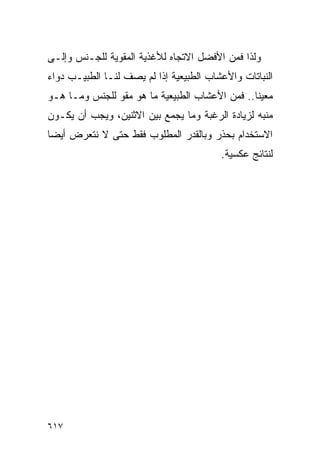 ‫ﻭﻟﺫﺍ ﻓﻤﻥ ﺍﻷﻓﻀل ﺍﻻﺘﺠﺎﻩ ﻟﻸﻏﺫﻴﺔ ﺍﻟﻤﻘﻭﻴﺔ ﻟﻠﺠـﻨﺱ ﻭﺇﻟـﻰ‬
‫ﺍﻟﻨﺒﺎﺘﺎﺕ ﻭﺍﻷﻋﺸﺎﺏ ﺍﻟﻁﺒﻴﻌﻴﺔ ﺇﺫﺍ ﻟﻡ ﻴﺼﻑ ﻟﻨـﺎ ﺍﻟﻁﺒﻴـﺏ ﺩﻭﺍﺀ‬
‫ﻤﻌﻴﻨﺎ.. ﻓﻤﻥ ﺍﻷﻋﺸﺎﺏ ﺍﻟﻁﺒﻴﻌﻴﺔ ﻤﺎ ﻫﻭ ﻤﻘﻭ ﻟﻠﺠﻨﺱ ﻭﻤـﺎ ﻫـﻭ‬
‫ﻤﻨﺒﻪ ﻟﺯﻴﺎﺩﺓ ﺍﻟﺭﻏﺒﺔ ﻭﻤﺎ ﻴﺠﻤﻊ ﺒﻴﻥ ﺍﻻﺜﻨﻴﻥ، ﻭﻴﺠﺏ ﺃﻥ ﻴﻜـﻭﻥ‬
‫ﺍﻻﺴﺘﺨﺩﺍﻡ ﺒﺤﺫﺭ ﻭﺒﺎﻟﻘﺩﺭ ﺍﻟﻤﻁﻠﻭﺏ ﻓﻘﻁ ﺤﺘﻰ ﻻ ﻨﺘﻌﺭﺽ ﺃﻴﻀﺎ‬
                                         ‫ﻟﻨﺘﺎﺌﺞ ﻋﻜﺴﻴﺔ.‬




‫٧١٦‬
 