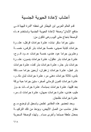 ‫ﺃﻋﺸﺎﺏ ﻹﻋﺎﺩﺓ ﺍﻟﺤﻴﻭﻴﺔ ﺍﻟﺠﻨﺴﻴﺔ‬
‫ﻗﺩﻡ ﺍﻟﻌﺎﻟﻡ ﺍﻟﻌﺭﺒﻰ ﺍﺒﻥ ﺍﻟﺒﻴﻁﺎﺭ ﻓﻰ ﺘﺤﻔﺘﻪ "ﺍﻟﺩﺭﺓ ﺍﻟﺒﻬﻴﺔ ﻓـﻰ‬
‫ﻤﻨﺎﻓﻊ ﺍﻷﺒﺩﺍﻥ" ﻭﺼﻔﺔ ﻹﻋﺎﺩﺓ ﺍﻟﺤﻴﻭﻴﺔ ﺍﻟﺠﻨﺴﻴﺔ ﻭﺘﺴﺘﺨﺩﻡ ﻫـﺫﻩ‬
                  ‫ﺍﻟﻭﺼﻔﺔ ﺒﻨﺠﺎﺡ ﺤﺘﻰ ﺍﻟﻴﻭﻡ ﻭﻫﻰ ﺘﺘﻜﻭﻥ ﻤﻥ:‬
‫ﺴﺘﻴﻥ ﺠﺭﺍﻤﺎ ﺴﻜﺭ ﻨﺒﺎﺕ، ﻋﺸﺭﺓ ﺠﺭﺍﻤﺎﺕ ﻗﺭﻨﻔل، ﻋﺸـﺭﺓ‬
‫ﺠﺭﺍﻤﺎﺕ ﻜﺒﺎﺒﺔ ﺼﻴﻨﻰ، ﺨﻤﺴﺔ ﺠﺭﺍﻤﺎﺕ ﺒﺫﺭ ﻜﺭﻓﺱ، ﺨﻤﺴـﺔ‬
‫ﻭﻋﺸﺭﻴﻥ ﺠﺭﺍﻤﺎ ﻋﻭﺩ ﻫﻨﺩﻯ، ﺨﻤﺴﺔ ﺠﺭﺍﻤﺎﺕ ﻋـﻭﺩ ﻗـﺭﺡ،‬
‫ﻋﺸﺭﺓ ﺠﺭﺍﻤﺎﺕ ﺒﺫﺭ ﻋﺎﻗﻭل، ﻋﺸﺭﺓ ﺠﺭﺍﻤﺎﺕ ﻴﻨﺴﻭﻥ، ﻋﺸـﺭﺓ‬
‫ﺠﺭﺍﻤﺎﺕ ﺒﺫﺭ ﺠﺫﺭ، ﻋﺸﺭﺓ ﺠﺭﺍﻤﺎﺕ ﺒﺫﺭ ﻟﻔﺕ، ﻋﺸﺭﺓ ﺠﺭﺍﻤﺎﺕ‬
‫ﺒﺫﺭ ﻓﺠل، ﻋﺸﺭﺓ ﺠﺭﺍﻤﺎﺕ ﺯﻋﻔﺭﺍﻥ، ﺃﺭﺒﻌﻴﻥ ﺠﺭﺍﻤﺎ ﻤﺴـﺘﻜﺔ‬
‫ﺒﻠﺩﻯ، ﺜﻼﺜﺔ ﺠﺭﺍﻤﺎﺕ ﺩﻫﻨﻰ ﻤﺭ، ﻋﺸﺭﺓ ﺠﺭﺍﻤﺎﺕ ﻟﺒﺎﻥ ﺩﻜـﺭ،‬
‫ﻋﺸﺭﺓ ﺠﺭﺍﻤﺎﺕ ﻜﻤﻭﻥ ﻜﺭﻤﺎﻨﻰ ﺃﺼﻔﺭ، ﺴﺘﻴﻥ ﺠﺭﺍﻤﺎ ﺤﺒﺔ ﺒﺭﻜﺔ‬
‫ﺒﻌﺩ ﻗﻠﻴﻬﺎ، ﻋﺸﺭﺓ ﺠﺭﺍﻤﺎﺕ ﺒﺴﺒﺎﺴﺔ، ﻋﺸﺭﺓ ﺠﺭﺍﻤـﺎﺕ ﺠـﻭﺯ‬
‫ﻁﻴﺏ ﻫﻨﺩﻯ، ﻋﺸﺭﺓ ﺠﺭﺍﻤﺎﺕ ﺤﺒﻬﺎﻥ، ﻋﺸﺭﺓ ﺠﺭﺍﻤﺎﺕ ﺸـﻤﺭ،‬
                                   ‫ﻋﺸﺭﺓ ﺠﺭﺍﻤﺎﺕ ﺨﻠﻨﺠﺎﻥ.‬
‫ﻭﺒﻌﺩ ﺘﺤﻀﻴﺭ ﻫﺫﻩ ﺍﻟﻤﻘﺎﺩﻴﺭ ﺘﻁﺤﻥ ﻭﺘﺴﺤﻕ ﺜﻡ ﺘﻭﻀﻊ ﻤـﻊ‬
‫ﻤﻘﺩﺍﺭ ﻤﻨﺎﺴﺏ ﻤﻥ ﺍﻟﻌﺴل ﺍﻷﺒﻴﺽ، ﻭﻴﺅﺨﺫ ﻤﻥ ﺘﻠﻙ ﺍﻟﺘﺭﻜﻴﺒـﺔ‬
‫ﺒﻤﻌﺩل ﻤﻠﻌﻘﺔ ﺼﺒﺎﺤﺎ ﻭﺃﺨﺭﻯ ﻤﺴﺎﺀ.. ﻭﻟﻬﺫﻩ ﺍﻟﻭﺼﻔﺔ ﺍﻟﺴﺤﺭﻴﺔ‬

‫٨١٦‬
 