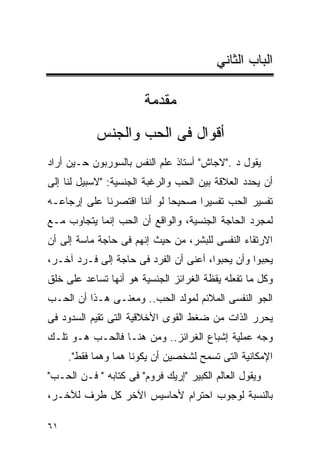 ‫ﺍﻟﺒﺎﺏ ﺍﻟﺜﺎﻨﻲ‬

                        ‫ﻤﻘﺩﻤﺔ‬
            ‫ﺃﻗﻭﺍل ﻓﻰ ﺍﻟﺤﺏ ﻭﺍﻟﺠﻨﺱ‬
‫ﻴﻘﻭل ﺩ ."ﻻﺠﺎﺵ" ﺃﺴﺘﺎﺫ ﻋﻠﻡ ﺍﻟﻨﻔﺱ ﺒﺎﻟﺴﻭﺭﺒﻭﻥ ﺤـﻴﻥ ﺃﺭﺍﺩ‬
‫ﺃﻥ ﻴﺤﺩﺩ ﺍﻟﻌﻼﻗﺔ ﺒﻴﻥ ﺍﻟﺤﺏ ﻭﺍﻟﺭﻏﺒﺔ ﺍﻟﺠﻨﺴﻴﺔ: "ﻻﺴﺒﻴل ﻟﻨﺎ ﺇﻟﻰ‬
‫ﺘﻔﺴﻴﺭ ﺍﻟﺤﺏ ﺘﻔﺴﻴﺭﺍ ﺼﺤﻴﺤﺎ ﻟﻭ ﺃﻨﻨﺎ ﺍﻗﺘﺼﺭﻨﺎ ﻋﻠﻰ ﺇﺭﺠﺎﻋـﻪ‬
                                  ‫ﹰ‬
‫ﻟﻤﺠﺭﺩ ﺍﻟﺤﺎﺠﺔ ﺍﻟﺠﻨﺴﻴﺔ، ﻭﺍﻟﻭﺍﻗﻊ ﺃﻥ ﺍﻟﺤﺏ ﺇﻨﻤﺎ ﻴﺘﺠﺎﻭﺏ ﻤـﻊ‬
‫ﺍﻻﺭﺘﻘﺎﺀ ﺍﻟﻨﻔﺴﻰ ﻟﻠﺒﺸﺭ، ﻤﻥ ﺤﻴﺙ ﺇﻨﻬﻡ ﻓﻰ ﺤﺎﺠﺔ ﻤﺎﺴﺔ ﺇﻟﻰ ﺃﻥ‬
‫ﻴ ِﺒﻭﺍ ﻭﺃﻥ ﻴ ‪‬ﺒﻭﺍ، ﺃﻋﻨﻰ ﺃﻥ ﺍﻟﻔﺭﺩ ﻓﻰ ﺤﺎﺠﺔ ﺇﻟﻰ ﻓـﺭﺩ ﺁﺨـﺭ،‬
                                         ‫‪‬ﺤ‬         ‫‪‬ﺤ‬
‫ﻭﻜل ﻤﺎ ﺘﻔﻌﻠﻪ ﻴﻘﻅﺔ ﺍﻟﻐﺭﺍﺌﺯ ﺍﻟﺠﻨﺴﻴﺔ ﻫﻭ ﺃﻨﻬﺎ ﺘﺴﺎﻋﺩ ﻋﻠﻰ ﺨﻠﻕ‬
‫ﺍﻟﺠﻭ ﺍﻟﻨﻔﺴﻰ ﺍﻟﻤﻼﺌﻡ ﻟﻤﻭﻟﺩ ﺍﻟﺤﺏ.. ﻭﻤﻌﻨـﻰ ﻫـﺫﺍ ﺃﻥ ﺍﻟﺤـﺏ‬
‫ﻴﺤﺭﺭ ﺍﻟﺫﺍﺕ ﻤﻥ ﻀﻐﻁ ﺍﻟﻘﻭﻯ ﺍﻷﺨﻼﻗﻴﺔ ﺍﻟﺘﻰ ﺘﻘﻴﻡ ﺍﻟﺴﺩﻭﺩ ﻓﻰ‬
‫ﻭﺠﻪ ﻋﻤﻠﻴﺔ ﺇﺸﺒﺎﻉ ﺍﻟﻐﺭﺍﺌﺯ.. ﻭﻤﻥ ﻫﻨـﺎ ﻓﺎﻟﺤـﺏ ﻫـﻭ ﺘﻠـﻙ‬
     ‫ﺍﻹﻤﻜﺎﻨﻴﺔ ﺍﻟﺘﻰ ﺘﺴﻤﺢ ﻟﺸﺨﺼﻴﻥ ﺃﻥ ﻴﻜﻭﻨﺎ ﻫﻤﺎ ﻭﻫﻤﺎ ﻓﻘﻁ".‬
‫ﻭﻴﻘﻭل ﺍﻟﻌﺎﻟﻡ ﺍﻟﻜﺒﻴﺭ "ﺇﺭﻴﻙ ﻓﺭﻭﻡ" ﻓﻰ ﻜﺘﺎﺒﻪ " ﻓـﻥ ﺍﻟﺤـﺏ"‬
‫ﺒﺎﻟﻨﺴﺒﺔ ﻟﻭﺠﻭﺏ ﺍﺤﺘﺭﺍﻡ ﻷﺤﺎﺴﻴﺱ ﺍﻵﺨﺭ ﻜل ﻁﺭﻑ ﻟﻶﺨـﺭ،‬

‫١٦‬
 