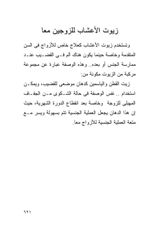 ‫ﺯﻴﻭﺕ ﺍﻷﻋﺸﺎﺏ ﻟﻠﺯﻭﺠﻴﻥ ﻤﻌﺎ‬
        ‫ﹰ‬
‫ﻭﺘﺴﺘﺨﺩﻡ ﺯﻴﻭﺕ ﺍﻷﻋﺸﺎﺏ ﻜﻌﻼﺝ ﺨﺎﺹ ﻟﻸﺯﻭﺍﺝ ﻓﻰ ﺍﻟﺴﻥ‬
‫ﺍﻟﻤﺘﻘﺩﻤﺔ ﻭﺨﺎﺼﺔ ﺤﻴﻨﻤﺎ ﻴﻜﻭﻥ ﻫﻨﺎﻙ ﺃﻟﻡ ﻓـﻰ ﺍﻟﻘﻀـﻴﺏ ﻋﻨـﺩ‬
‫ﻤﻤﺎﺭﺴﺔ ﺍﻟﺠﻨﺱ ﺃﻭ ﺒﻌﺩﻩ.. ﻭﻫﺫﻩ ﺍﻟﻭﺼﻔﺔ ﻋﺒﺎﺭﺓ ﻋﻥ ﻤﺠﻤﻭﻋﺔ‬
                           ‫ﻤﺭﻜﺒﺔ ﻤﻥ ﺍﻟﺯﻴﻭﺕ ﻤﻜﻭﻨﺔ ﻤﻥ:‬
‫ﺯﻴﺕ ﺍﻟﻘﻁﻥ ﻭﺍﻟﻴﺎﺴﻤﻴﻥ ﻜﺩﻫﺎﻥ ﻤﻭﻀﻌﻰ ﻟﻠﻘﻀﻴﺏ، ﻭﻴﻤﻜـﻥ‬
‫ﺍﺴﺘﺨﺩﺍﻡ .. ﻨﻔﺱ ﺍﻟﻭﺼﻔﺔ ﻓﻰ ﺤﺎﻟﺔ ﺍﻟﺸـﻜﻭﻯ ﻤـﻥ ﺍﻟﺠﻔـﺎﻑ‬
‫ﺍﻟﻤﻬﺒﻠﻰ ﻟﻠﺯﻭﺠﺔ ﻭﺨﺎﺼﺔ ﺒﻌﺩ ﺍﻨﻘﻁﺎﻉ ﺍﻟﺩﻭﺭﺓ ﺍﻟﺸﻬﺭﻴﺔ، ﺤﻴﺙ‬
‫ﺇﻥ ﻫﺫﺍ ﺍﻟﺩﻫﺎﻥ ﻴﺠﻌل ﺍﻟﻌﻤﻠﻴﺔ ﺍﻟﺠﻨﺴﻴﺔ ﺘﺘﻡ ﺒﺴﻬﻭﻟﺔ ﻭﻴﺴﺭ ﻤـﻊ‬
                       ‫ﻤﺘﻌﺔ ﺍﻟﻌﻤﻠﻴﺔ ﺍﻟﺠﻨﺴﻴﺔ ﻟﻸﺯﻭﺍﺝ ﻤﻌﺎ.‬
                        ‫ﹰ‬




‫١٢٦‬
 