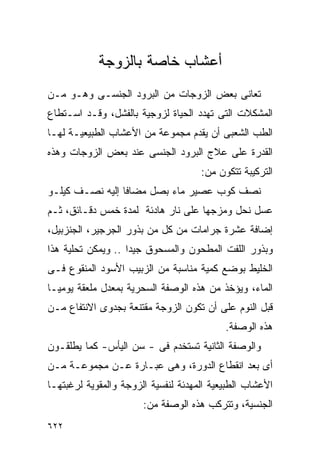 ‫ﺃﻋﺸﺎﺏ ﺨﺎﺼﺔ ﺒﺎﻟﺯﻭﺠﺔ‬
‫ﺘﻌﺎﻨﻰ ﺒﻌﺽ ﺍﻟﺯﻭﺠﺎﺕ ﻤﻥ ﺍﻟﺒﺭﻭﺩ ﺍﻟﺠﻨﺴـﻰ ﻭﻫـﻭ ﻤـﻥ‬
‫ﺍﻟﻤﺸﻜﻼﺕ ﺍﻟﺘﻰ ﺘﻬﺩﺩ ﺍﻟﺤﻴﺎﺓ ﻟﺯﻭﺠﻴﺔ ﺒﺎﻟﻔﺸل، ﻭﻗـﺩ ﺍﺴـﺘﻁﺎﻉ‬
‫ﺍﻟﻁﺏ ﺍﻟﺸﻌﺒﻰ ﺃﻥ ﻴﻘﺩﻡ ﻤﺠﻤﻭﻋﺔ ﻤﻥ ﺍﻷﻋﺸﺎﺏ ﺍﻟﻁﺒﻴﻌﻴـﺔ ﻟﻬـﺎ‬
‫ﺍﻟﻘﺩﺭﺓ ﻋﻠﻰ ﻋﻼﺝ ﺍﻟﺒﺭﻭﺩ ﺍﻟﺠﻨﺴﻰ ﻋﻨﺩ ﺒﻌﺽ ﺍﻟﺯﻭﺠﺎﺕ ﻭﻫﺫﻩ‬
                                     ‫ﺍﻟﺘﺭﻜﻴﺒﺔ ﺘﺘﻜﻭﻥ ﻤﻥ:‬
‫ﻨﺼﻑ ﻜﻭﺏ ﻋﺼﻴﺭ ﻤﺎﺀ ﺒﺼل ﻤﻀﺎﻓﺎ ﺇﻟﻴﻪ ﻨﺼـﻑ ﻜﻴﻠـﻭ‬
‫ﻋﺴل ﻨﺤل ﻭﻤﺯﺠﻬﺎ ﻋﻠﻰ ﻨﺎﺭ ﻫﺎﺩﺌﺔ ﻟﻤﺩﺓ ﺨﻤﺱ ﺩﻗـﺎﺌﻕ، ﺜـﻡ‬
‫ﺇﻀﺎﻓﺔ ﻋﺸﺭﺓ ﺠﺭﺍﻤﺎﺕ ﻤﻥ ﻜل ﻤﻥ ﺒﺫﻭﺭ ﺍﻟﺠﺭﺠﻴﺭ، ﺍﻟﺠﻨﺯﺒﻴل،‬
‫ﻭﺒﺫﻭﺭ ﺍﻟﻠﻔﺕ ﺍﻟﻤﻁﺤﻭﻥ ﻭﺍﻟﻤﺴﺤﻭﻕ ﺠﻴﺩﺍ .. ﻭﻴﻤﻜﻥ ﺘﺤﻠﻴﺔ ﻫﺫﺍ‬
                   ‫ﹰ‬
‫ﺍﻟﺨﻠﻴﻁ ﺒﻭﻀﻊ ﻜﻤﻴﺔ ﻤﻨﺎﺴﺒﺔ ﻤﻥ ﺍﻟﺯﺒﻴﺏ ﺍﻷﺴﻭﺩ ﺍﻟﻤﻨﻘﻭﻉ ﻓـﻰ‬
‫ﺍﻟﻤﺎﺀ، ﻭﻴﺅﺨﺫ ﻤﻥ ﻫﺫﻩ ﺍﻟﻭﺼﻔﺔ ﺍﻟﺴﺤﺭﻴﺔ ﺒﻤﻌﺩل ﻤﻠﻌﻘﺔ ﻴﻭﻤﻴـﺎ‬
‫ﻗﺒل ﺍﻟﻨﻭﻡ ﻋﻠﻰ ﺃﻥ ﺘﻜﻭﻥ ﺍﻟﺯﻭﺠﺔ ﻤﻘﺘﻨﻌﺔ ﺒﺠﺩﻭﻯ ﺍﻻﻨﺘﻔﺎﻉ ﻤـﻥ‬
                                           ‫ﻫﺫﻩ ﺍﻟﻭﺼﻔﺔ.‬
‫ﻭﺍﻟﻭﺼﻔﺔ ﺍﻟﺜﺎﻨﻴﺔ ﺘﺴﺘﺨﺩﻡ ﻓﻰ - ﺴﻥ ﺍﻟﻴﺄﺱ- ﻜﻤﺎ ﻴﻁﻠﻘـﻭﻥ‬
‫ﺃﻯ ﺒﻌﺩ ﺍﻨﻘﻁﺎﻉ ﺍﻟﺩﻭﺭﺓ، ﻭﻫﻰ ﻋﺒـﺎﺭﺓ ﻋـﻥ ﻤﺠﻤﻭﻋـﺔ ﻤـﻥ‬
‫ﺍﻷﻋﺸﺎﺏ ﺍﻟﻁﺒﻴﻌﻴﺔ ﺍﻟﻤﻬﺩﺌﺔ ﻟﻨﻔﺴﻴﺔ ﺍﻟﺯﻭﺠﺔ ﻭﺍﻟﻤﻘﻭﻴﺔ ﻟﺭﻏﺒﺘﻬـﺎ‬
                       ‫ﺍﻟﺠﻨﺴﻴﺔ، ﻭﺘﺘﺭﻜﺏ ﻫﺫﻩ ﺍﻟﻭﺼﻔﺔ ﻤﻥ:‬
‫٢٢٦‬
 