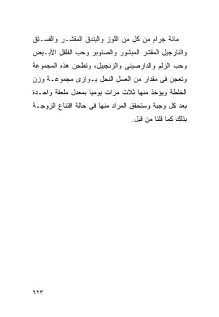 ‫ﻤﺎﺌﺔ ﺠﺭﺍﻡ ﻤﻥ ﻜل ﻤﻥ ﺍﻟﻠﻭﺯ ﻭﺍﻟﺒﻨﺩﻕ ﺍﻟﻤﻘﺸـﺭ ﻭﺍﻟﻔﺴـﺘﻕ‬
‫ﻭﺍﻟﻨﺎﺭﺠﻴل ﺍﻟﻤﻘﺸﺭ ﺍﻟﻤﺒﺸﻭﺭ ﻭﺍﻟﺼﻨﻭﺒﺭ ﻭﺤﺏ ﺍﻟﻔﻠﻔل ﺍﻷﺒـﻴﺽ‬
‫ﻭﺤﺏ ﺍﻟﺯﻟﻡ ﻭﺍﻟﺩﺍﺭﺼﻴﻨﻰ ﻭﺍﻟﺯﻨﺠﺒﻴل، ﻭﺘﻁﺤﻥ ﻫﺫﻩ ﺍﻟﻤﺠﻤﻭﻋﺔ‬
‫ﻭﺘﻌﺠﻥ ﻓﻰ ﻤﻘﺩﺍﺭ ﻤﻥ ﺍﻟﻌﺴل ﺍﻟﻨﺤل ﻴـﻭﺍﺯﻯ ﻤﺠﻤﻭﻋـﺔ ﻭﺯﻥ‬
‫ﺍﻟﺨﻠﻁﺔ ﻭﻴﺅﺨﺫ ﻤﻨﻬﺎ ﺜﻼﺙ ﻤﺭﺍﺕ ﻴﻭﻤﻴﺎ ﺒﻤﻌﺩل ﻤﻠﻌﻘﺔ ﻭﺍﺤـﺩﺓ‬
‫ﺒﻌﺩ ﻜل ﻭﺠﺒﺔ ﻭﺴﺘﺤﻘﻕ ﺍﻟﻤﺭﺍﺩ ﻤﻨﻬﺎ ﻓﻰ ﺤﺎﻟﺔ ﺍﻗﺘﻨﺎﻉ ﺍﻟﺯﻭﺠـﺔ‬
                                  ‫ﺒﺫﻟﻙ ﻜﻤﺎ ﻗﻠﻨﺎ ﻤﻥ ﻗﺒل.‬




‫٣٢٦‬
 