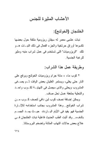 ‫ﺍﻷﻋﺸﺎﺏ ﺍﻟﻤﺜﻴﺭﺓ ﻟﻠﺠﻨﺱ‬

                              ‫ﺍﻟﺨﻠﻨﺠﺎﻥ )ﺍﻟﺨﻭﻟﻨﺞ(:‬
‫ﻨﺒﺎﺕ ﻋﺸﺒﻰ ﻤﻌﻤﺭ ﻟﻪ ﺴﻴﻘﺎﻥ ﺭﻴﺯﻭﻤﻴﺔ ﻤﻠﺘﻔﺔ ﺤﻭل ﺒﻌﻀﻬﺎ‬
‫ﺘﻜﺴﻭﻫﺎ ﺃﻭﺭﺍﻕ ﺤﺭﺸﻔﻴﺔ ﻭﺍﻟﺠﺯﺀ ﺍﻟﻔﻌﺎل ﻓﻰ ﺫﻟﻙ ﺍﻟﻨﺒـﺎﺕ ﻫـﻭ‬
‫ﺘﻠﻙ "ﺍﻟﺭﻴﺯﻭﻤﻴﺎﺕ" ﺍﻟﺘﻰ ﺘﺴﺘﺨﺩﻡ ﻓﻰ ﻋﻤل ﺸﺭﺍﺏ ﻤﻨﺒﻪ ﻭﻤﺜﻴﺭ‬
                                       ‫ﻟﻠﺭﻏﺒﺔ ﺍﻟﺠﻨﺴﻴﺔ.‬

                       ‫ﻭﻁﺭﻴﻘﺔ ﻋﻤل ﻫﺫﺍ ﺍﻟﺸﺭﺍﺏ:‬
‫٢ ﻜﻭﺏ ﻤﺎﺀ + ﻤﺎﺌﺔ ﺠﺭﺍﻡ ﺭﻴﺯﻭﻤﻴﺎﺕ ﺍﻟﺨﻭﻟﻨﺞ ﻭﻴﺭﻓﻊ ﻋﻠﻰ‬
‫ﺍﻟﻨﺎﺭ ﺤﺘﻰ ﻴﻐﻠﻰ، ﻭﻴﺴﺘﻤﺭ ﺍﻟﻐﻠﻴﺎﻥ ﺒﻌﺽ ﺍﻟﻭﻗﺕ ﺜـﻡ ﻴﺼـﻔﻰ‬
‫ﺍﻟﻤﺸﺭﻭﺏ ﻭﻴﺤﻠﻰ ﻭﺍﻟﺫﻯ ﺴﻴﺼل ﻓﻰ ﺍﻟﻨﻬﺎﻴـﺔ ﻟﻜـﻭﺏ ﻭﺍﺤـﺩ‬
                        ‫ﻭﺍﻟﺘﺤﻠﻴﺔ ﺒﻤﻠﻌﻘﺔ ﻋﺴل ﻨﺤل ﺼﺎﻑ.‬
‫ﻭﻴﻤﻜﻥ ﺇﻀﺎﻓﺔ ﻨﺼﻑ ﻜﻭﺏ ﻟﺒﻥ ﺩﺍﻓﺊ ﻟﻨﺼﻑ ﻜـﻭﺏ ﻤـﻥ‬
‫ﺸﺭﺍﺏ ﺍﻟﺨﻭﻟﻨﺞ.. ﻭﻫﺫﺍ ﺍﻟﻤﺸﺭﻭﺏ ﺒﺠﺎﻨﺏ ﺍﺴﺘﺨﺩﺍﻤﻪ ﻟﻺﺜـﺎﺭﺓ‬
‫ﺍﻟﺠﻨﺴﻴﺔ ﻓﻬﻭ ﻴﻔﻴﺩ ﻓﻰ ﺍﻷﻴﺎﻡ ﺍﻟﺒـﺎﺭﺩﺓ، ﺤﻴـﺙ ﻴﻤـﺩ ﺍﻟﺠﺴـﻡ‬
‫ﺒﺎﻟﺩﻑﺀ.. ﻭﻗﺩ ﺃﺜﺒﺕ ﺍﻟﻁﺏ ﺍﻟﺤﺩﻴﺙ ﻓﺎﻋﻠﻴﺔ ﻨﺒﺎﺕ ﺍﻟﺨﻠﻨﺠﺎﻥ ﻓـﻰ‬
      ‫ﻋﻼﺝ ﺒﻌﺽ ﺤﺎﻻﺕ ﺍﻟﺘﻬﺎﺏ ﺍﻟﻤﺜﺎﻨﺔ ﻭﺘﻀﺨﻡ ﺍﻟﺒﺭﻭﺴﺘﺎﺘﺎ.‬

‫٤٢٦‬
 