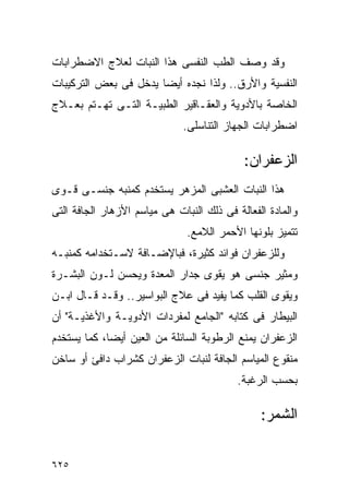 ‫ﻭﻗﺩ ﻭﺼﻑ ﺍﻟﻁﺏ ﺍﻟﻨﻔﺴﻰ ﻫﺫﺍ ﺍﻟﻨﺒﺎﺕ ﻟﻌﻼﺝ ﺍﻻﻀﻁﺭﺍﺒﺎﺕ‬
‫ﺍﻟﻨﻔﺴﻴﺔ ﻭﺍﻷﺭﻕ.. ﻭﻟﺫﺍ ﻨﺠﺩﻩ ﺃﻴﻀﺎ ﻴﺩﺨل ﻓﻰ ﺒﻌﺽ ﺍﻟﺘﺭﻜﻴﺒﺎﺕ‬
‫ﺍﻟﺨﺎﺼﺔ ﺒﺎﻷﺩﻭﻴﺔ ﻭﺍﻟﻌﻘـﺎﻗﻴﺭ ﺍﻟﻁﺒﻴـﺔ ﺍﻟﺘـﻰ ﺘﻬـﺘﻡ ﺒﻌـﻼﺝ‬
                              ‫ﺍﻀﻁﺭﺍﺒﺎﺕ ﺍﻟﺠﻬﺎﺯ ﺍﻟﺘﻨﺎﺴﻠﻰ.‬

                                            ‫ﺍﻟﺯﻋﻔﺭﺍﻥ:‬
‫ﻫﺫﺍ ﺍﻟﻨﺒﺎﺕ ﺍﻟﻌﺸﺒﻰ ﺍﻟﻤﺯﻫﺭ ﻴﺴﺘﺨﺩﻡ ﻜﻤﻨﺒﻪ ﺠﻨﺴـﻰ ﻗـﻭﻯ‬
‫ﻭﺍﻟﻤﺎﺩﺓ ﺍﻟﻔﻌﺎﻟﺔ ﻓﻰ ﺫﻟﻙ ﺍﻟﻨﺒﺎﺕ ﻫﻰ ﻤﻴﺎﺴﻡ ﺍﻷﺯﻫﺎﺭ ﺍﻟﺠﺎﻓﺔ ﺍﻟﺘﻰ‬
                               ‫ﺘﺘﻤﻴﺯ ﺒﻠﻭﻨﻬﺎ ﺍﻷﺤﻤﺭ ﺍﻟﻼﻤﻊ.‬
‫ﻭﻟﻠﺯﻋﻔﺭﺍﻥ ﻓﻭﺍﺌﺩ ﻜﺜﻴﺭﺓ، ﻓﺒﺎﻹﻀـﺎﻓﺔ ﻻﺴـﺘﺨﺩﺍﻤﻪ ﻜﻤﻨﺒـﻪ‬
‫ﻭﻤﺜﻴﺭ ﺠﻨﺴﻰ ﻫﻭ ﻴﻘﻭﻯ ﺠﺩﺍﺭ ﺍﻟﻤﻌﺩﺓ ﻭﻴﺤﺴﻥ ﻟـﻭﻥ ﺍﻟﺒﺸـﺭﺓ‬
‫ﻭﻴﻘﻭﻯ ﺍﻟﻘﻠﺏ ﻜﻤﺎ ﻴﻔﻴﺩ ﻓﻰ ﻋﻼﺝ ﺍﻟﺒﻭﺍﺴﻴﺭ.. ﻭﻗـﺩ ﻗـﺎل ﺍﺒـﻥ‬
‫ﺍﻟﺒﻴﻁﺎﺭ ﻓﻰ ﻜﺘﺎﺒﻪ "ﺍﻟﺠﺎﻤﻊ ﻟﻤﻔﺭﺩﺍﺕ ﺍﻷﺩﻭﻴـﺔ ﻭﺍﻷﻏﺫﻴـﺔ" ﺃﻥ‬
‫ﺍﻟﺯﻋﻔﺭﺍﻥ ﻴﻤﻨﻊ ﺍﻟﺭﻁﻭﺒﺔ ﺍﻟﺴﺎﺌﻠﺔ ﻤﻥ ﺍﻟﻌﻴﻥ ﺃﻴﻀﺎ، ﻜﻤﺎ ﻴﺴﺘﺨﺩﻡ‬
‫ﻤﻨﻘﻭﻉ ﺍﻟﻤﻴﺎﺴﻡ ﺍﻟﺠﺎﻓﺔ ﻟﻨﺒﺎﺕ ﺍﻟﺯﻋﻔﺭﺍﻥ ﻜﺸﺭﺍﺏ ﺩﺍﻓﺊ ﺃﻭ ﺴﺎﺨﻥ‬
                                           ‫ﺒﺤﺴﺏ ﺍﻟﺭﻏﺒﺔ.‬

                                                ‫ﺍﻟﺸﻤﺭ:‬

‫٥٢٦‬
 