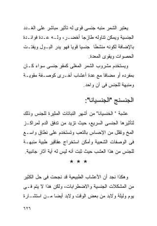 ‫ﻴﻌﺘﺒﺭ ﺍﻟﺸﻤﺭ ﻤﻨﺒﻪ ﺠﻨﺴﻰ ﻗﻭﻯ ﻟﻪ ﺘﺄﺜﻴﺭ ﻤﺒﺎﺸﺭ ﻋﻠﻰ ﺍﻟﻐـﺩﺩ‬
‫ﺍﻟﺠﻨﺴﻴﺔ ﻭﻴﻤﻜﻥ ﺘﻨﺎﻭﻟﻪ ﻁﺎﺯﺠﺎ ﺃﺨﻀـﺭ، ﻭﻟـﻪ ﻋـﺩﺓ ﻓﻭﺍﺌـﺩﺓ‬
‫ﺒﺎﻹﻀﺎﻓﺔ ﻟﻜﻭﻨﻪ ﻤﻨﺸﻁﺎ ﺠﻨﺴﻴﺎ ﻗﻭﻴﺎ ﻓﻬﻭ ﻴﺩﺭ ﺍﻟﺒـﻭل ﻭﻴﻔﺘـﺕ‬
                                ‫ﺍﻟﺤﺼﻭﺍﺕ ﻭﻴﻘﻭﻯ ﺍﻟﻤﻌﺩﺓ.‬
‫ﻭﻴﺴﺘﺨﺩﻡ ﻤﺸﺭﻭﺏ ﺍﻟﺸﻤﺭ ﺍﻟﻤﻐﻠﻰ ﻜﻤﻘﻭ ﺠﻨﺴﻰ ﺴﻭﺍﺀ ﻜـﺎﻥ‬
               ‫ٍ‬
‫ﺒﻤﻔﺭﺩﻩ ﺃﻭ ﻤﻀﺎﻓﺎ ﻤﻊ ﻋﺩﺓ ﺃﻋﺸﺎﺏ ﺃﺨـﺭﻯ ﻜﻭﺼـﻔﺔ ﻤﻘﻭﻴـﺔ‬
                              ‫ﻭﻤﻨﺒﻬﺔ ﻟﻠﺠﻨﺱ ﻓﻰ ﺁﻥ ﻭﺍﺤﺩ.‬

                               ‫ﺍﻟﺠﻨﺴﻨﺞ "ﺍﻟﺠﻨﺴﻴﺎﻨﺎ":‬
‫ﻋﺸﺒﺔ " ﺍﻟﺨﻨﺴﻴﺎﻨﺎ" ﻤﻥ ﺃﺸﻬﺭ ﺍﻟﻨﺒﺎﺘﺎﺕ ﺍﻟﻤﺜﻴﺭﺓ ﻟﻠﺠﻨﺱ ﻭﺫﻟﻙ‬
‫ﻟﺘﺄﺜﻴﺭﻫﺎ ﺍﻟﺠﻨﺴﻰ ﺍﻟﺴﺭﻴﻊ، ﺤﻴﺙ ﺘﺯﻴﺩ ﻤﻥ ﺘﺩﻓﻕ ﺍﻟﺩﻡ ﻟﻤﺭﺍﻜـﺯ‬
‫ﺍﻟﻤﺦ ﻭﺘﻘﻠل ﻤﻥ ﺍﻹﺤﺴﺎﺱ ﺒﺎﻟﺘﻌﺏ ﻭﺘﺴﺘﺨﺩﻡ ﻋﻠﻰ ﻨﻁﺎﻕ ﻭﺍﺴـﻊ‬
‫ﻓﻰ ﺍﻟﻭﺼﻔﺎﺕ ﺍﻟﺸﻌﺒﻴﺔ ﻭﺃﻤﻜﻥ ﺍﺴﺘﺨﺭﺍﺝ ﻋﻘﺎﻗﻴﺭ ﻁﺒﻴﺔ ﻤﻨﺒﻬـﺔ‬
‫ﻟﻠﺠﻨﺱ ﻤﻥ ﻫﺫﺍ ﺍﻟﻌﺸﺏ ﺤﻴﺙ ﺜﺒﺕ ﺃﻨﻪ ﻟﻴﺱ ﻟﻪ ﺃﻴﺔ ﺁﺜﺎﺭ ﺠﺎﻨﺒﻴﺔ.‬

                       ‫***‬
‫ﻭﻫﻜﺫﺍ ﻨﺠﺩ ﺃﻥ ﺍﻷﻋﺸﺎﺏ ﺍﻟﻁﺒﻴﻌﻴﺔ ﻗﺩ ﻨﺠﺤﺕ ﻓﻰ ﺤل ﺍﻟﻜﺜﻴﺭ‬
‫ﻤﻥ ﺍﻟﻤﺸﻜﻼﺕ ﺍﻟﺠﻨﺴﻴﺔ ﻭﺍﻻﻀﻁﺭﺍﺒﺎﺕ، ﻭﻟﻜﻥ ﻫﺫﺍ ﻻ ﻴﺘﻡ ﻓـﻰ‬
‫ﻴﻭﻡ ﻭﻟﻴﻠﺔ ﻭﻻﺒﺩ ﻤﻥ ﺒﻌﺽ ﺍﻟﻭﻗﺕ ﻭﻻﺒﺩ ﺃﻴﻀﺎ ﻤـﻥ ﺍﺴﺘﺸـﺎﺭﺓ‬

‫٦٢٦‬
 