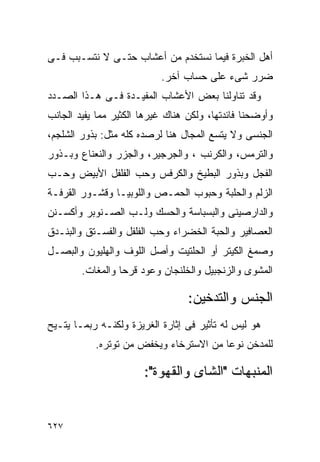 ‫ﺃﻫل ﺍﻟﺨﺒﺭﺓ ﻓﻴﻤﺎ ﻨﺴﺘﺨﺩﻡ ﻤﻥ ﺃﻋﺸﺎﺏ ﺤﺘـﻰ ﻻ ﻨﺘﺴـﺒﺏ ﻓـﻰ‬
                           ‫ﻀﺭﺭ ﺸﻰﺀ ﻋﻠﻰ ﺤﺴﺎﺏ ﺁﺨﺭ.‬
‫ﻭﻗﺩ ﺘﻨﺎﻭﻟﻨﺎ ﺒﻌﺽ ﺍﻷﻋﺸﺎﺏ ﺍﻟﻤﻔﻴـﺩﺓ ﻓـﻰ ﻫـﺫﺍ ﺍﻟﺼـﺩﺩ‬
‫ﻭﺃﻭﻀﺤﻨﺎ ﻓﺎﺌﺩﺘﻬﺎ، ﻭﻟﻜﻥ ﻫﻨﺎﻙ ﻏﻴﺭﻫﺎ ﺍﻟﻜﺜﻴﺭ ﻤﻤﺎ ﻴﻔﻴﺩ ﺍﻟﺠﺎﻨﺏ‬
‫ﺍﻟﺠﻨﺴﻰ ﻭﻻ ﻴﺘﺴﻊ ﺍﻟﻤﺠﺎل ﻫﻨﺎ ﻟﺭﺼﺩﻩ ﻜﻠﻪ ﻤﺜل: ﺒﺫﻭﺭ ﺍﻟﺸﻠﺠﻡ،‬
‫ﻭﺍﻟﺘﺭﻤﺱ، ﻭﺍﻟﻜﺭﻨﺏ ، ﻭﺍﻟﺠﺭﺠﻴﺭ، ﻭﺍﻟﺠﺯﺭ ﻭﺍﻟﻨﻌﻨﺎﻉ ﻭﺒـﺫﻭﺭ‬
‫ﺍﻟﻔﺠل ﻭﺒﺫﻭﺭ ﺍﻟﺒﻁﻴﺦ ﻭﺍﻟﻜﺭﻓﺱ ﻭﺤﺏ ﺍﻟﻔﻠﻔل ﺍﻷﺒﻴﺽ ﻭﺤـﺏ‬
‫ﺍﻟﺯﻟﻡ ﻭﺍﻟﺤﻠﺒﺔ ﻭﺤﺒﻭﺏ ﺍﻟﺤﻤـﺹ ﻭﺍﻟﻠﻭﺒﻴـﺎ ﻭﻗﺸـﻭﺭ ﺍﻟﻘﺭﻓـﺔ‬
‫ﻭﺍﻟﺩﺍﺭﺼﻴﻨﻰ ﻭﺍﻟﺒﺴﺒﺎﺴﺔ ﻭﺍﻟﺤﺴﻙ ﻭﻟـﺏ ﺍﻟﺼـﻨﻭﺒﺭ ﻭﺃﻜﺴـﻨﻥ‬
‫ﺍﻟﻌﺼﺎﻓﻴﺭ ﻭﺍﻟﺤﺒﺔ ﺍﻟﺨﻀﺭﺍﺀ ﻭﺤﺏ ﺍﻟﻔﻠﻔل ﻭﺍﻟﻔﺴـﺘﻕ ﻭﺍﻟﺒﻨـﺩﻕ‬
‫ﻭﺼﻤﻎ ﺍﻟﻜﻴﺘﺭ ﺃﻭ ﺍﻟﺤﻠﺘﻴﺕ ﻭﺃﺼل ﺍﻟﻠﻭﻑ ﻭﺍﻟﻬﻠﻴﻭﻥ ﻭﺍﻟﺒﺼـل‬
        ‫ﺍﻟﻤﺸﻭﻯ ﻭﺍﻟﺯﻨﺠﺒﻴل ﻭﺍﻟﺨﻠﻨﺠﺎﻥ ﻭﻋﻭﺩ ﻗﺭﺤﺎ ﻭﺍﻟﻤﻐﺎﺕ.‬

                                  ‫ﺍﻟﺠﻨﺱ ﻭﺍﻟﺘﺩﺨﻴﻥ:‬
‫ﻫﻭ ﻟﻴﺱ ﻟﻪ ﺘﺄﺜﻴﺭ ﻓﻰ ﺇﺜﺎﺭﺓ ﺍﻟﻐﺭﻴﺯﺓ ﻭﻟﻜﻨـﻪ ﺭﺒﻤـﺎ ﻴﺘـﻴﺢ‬
           ‫ﻟﻠﻤﺩﺨﻥ ﻨﻭﻋﺎ ﻤﻥ ﺍﻻﺴﺘﺭﺨﺎﺀ ﻭﻴﺨﻔﺽ ﻤﻥ ﺘﻭﺘﺭﻩ.‬

                       ‫ﺍﻟﻤﻨﺒﻬﺎﺕ "ﺍﻟﺸﺎﻯ ﻭﺍﻟﻘﻬﻭﺓ":‬


‫٧٢٦‬
 