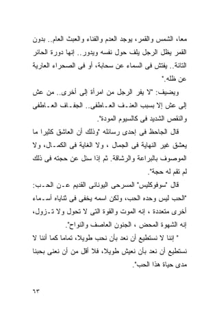 ‫ﻤﻌﺎ، ﺍﻟﺸﻤﺱ ﻭﺍﻟﻘﻤﺭ، ﻴﻭﺠﺩ ﺍﻟﻌﺩﻡ ﻭﺍﻟﻔﻨﺎﺀ ﻭﺍﻟﻌﺒﺙ ﺍﻟﻌﺎﻡ.. ﺒﺩﻭﻥ‬
‫ﺍﻟﻘﻤﺭ ﻴﻅل ﺍﻟﺭﺠل ﻴﻠﻑ ﺤﻭل ﻨﻔﺴﻪ ﻭﻴﺩﻭﺭ.. ﺇﻨﻬﺎ ﺩﻭﺭﺓ ﺍﻟﺤﺎﺌﺭ‬
‫ﺍﻟﺘﺎﺌﺔ.. ﻴﻔﺘﺵ ﻓﻰ ﺍﻟﺴﻤﺎﺀ ﻋﻥ ﺴﺤﺎﺒﺔ، ﺃﻭ ﻓﻰ ﺍﻟﺼﺤﺭﺍﺀ ﺍﻟﻌﺎﺭﻴﺔ‬
                                               ‫ﻋﻥ ﻅﻠﻪ."‬
‫ﻭﻴﻀﻴﻑ: "ﻻ ﻴﻔﺭ ﺍﻟﺭﺠل ﻤﻥ ﺍﻤﺭﺃﺓ ﺇﻟﻰ ﺃﺨﺭﻯ.. ﻤﻥ ﻋﺵ‬
‫ﺇﻟﻰ ﻋﺵ ﺇﻻ ﺒﺴﺒﺏ ﺍﻟﻌﻨـﻑ ﺍﻟﻌـﺎﻁﻔﻰ.. ﺍﻟﺠﻔـﺎﻑ ﺍﻟﻌـﺎﻁﻔﻰ‬
                       ‫ﻭﺍﻟﻨﻘﺹ ﺍﻟﺸﺩﻴﺩ ﻓﻰ ﻜﺎﻟﺴﻴﻭﻡ ﺍﻟﻤﻭﺩﺓ".‬
‫ﻗﺎل ﺍﻟﺠﺎﺤﻅ ﻓﻰ ﺇﺤﺩﻯ ﺭﺴﺎﺌﻠﻪ "ﻭﺫﻟﻙ ﺃﻥ ﺍﻟﻌﺎﺸﻕ ﻜﺜﻴﺭﺍ ﻤﺎ‬
‫ﻴﻌﺸﻕ ﻏﻴﺭ ﺍﻟﻨﻬﺎﻴﺔ ﻓﻰ ﺍﻟﺠﻤﺎل ، ﻭﻻ ﺍﻟﻐﺎﻴﺔ ﻓﻰ ﺍﻟﻜﻤـﺎل، ﻭﻻ‬
‫ﺍﻟﻤﻭﺼﻭﻑ ﺒﺎﻟﺒﺭﺍﻋﺔ ﻭﺍﻟﺭﺸﺎﻗﺔ. ﺜﻡ ﺇﺫﺍ ﺴﺌل ﻋﻥ ﺤﺠﺘﻪ ﻓﻰ ﺫﻟﻙ‬
                                          ‫ﻟﻡ ﺘﻘﻡ ﻟﻪ ﺤﺠﺔ".‬
‫ﻗﺎل "ﺴﻭﻓﻭﻜﻠﻴﺱ" ﺍﻟﻤﺴﺭﺤﻰ ﺍﻟﻴﻭﻨﺎﻨﻰ ﺍﻟﻘﺩﻴﻡ ﻋـﻥ ﺍﻟﺤـﺏ:‬
‫"ﺍﻟﺤﺏ ﻟﻴﺱ ﻭﺤﺩﻩ ﺍﻟﺤﺏ، ﻭﻟﻜﻥ ﺍﺴﻤﻪ ﻴﺨﻔﻰ ﻓﻰ ﺜﻨﺎﻴﺎﻩ ﺃﺴـﻤﺎﺀ‬
‫ﺃﺨﺭﻯ ﻤﺘﻌﺩﺩﺓ ، ﺇﻨﻪ ﺍﻟﻤﻭﺕ ﻭﺍﻟﻘﻭﺓ ﺍﻟﺘﻰ ﻻ ﺘﺤﻭل ﻭﻻ ﺘـﺯﻭل،‬
            ‫ﺇﻨﻪ ﺍﻟﺸﻬﻭﺓ ﺍﻟﻤﺤﺽ ، ﺍﻟﺠﻨﻭﻥ ﺍﻟﻌﺎﺼﻑ ﻭﺍﻟﻨﻭﺍﺡ".‬
‫" ﺇﻨﻨﺎ ﻻ ﻨﺴﺘﻁﻴﻊ ﺃﻥ ﻨﻌﺩ ﺒﺄﻥ ﻨﺤﺏ ﻁﻭﻴﻼ، ﺘﻤﺎﻤﺎ ﻜﻤﺎ ﺃﻨﻨﺎ ﻻ‬
‫ﻨﺴﺘﻁﻴﻊ ﺃﻥ ﻨﻌﺩ ﺒﺄﻥ ﻨﻌﻴﺵ ﻁﻭﻴ ﹰ، ﻓﻼ ﺃﻗل ﻤﻥ ﺃﻥ ﻨﻌﻨﻰ ﺒﺤﺒﻨﺎ‬
                         ‫ﻼ‬
                                    ‫ﻤﺩﻯ ﺤﻴﺎﺓ ﻫﺫﺍ ﺍﻟﺤﺏ".‬


‫٣٦‬
 