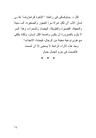 ‫ﻗﺎل ﺩ. ﻴﺴﺘﻭﻓﺴﻜﻰ ﻓﻰ ﺭﺍﺌﻌﺘﻪ " ﺍﻹﺨﻭﺓ ﻜﺭﺍﻤﺎﺯﻭﻑ" ﻋﻠـﻰ‬
‫ﻟﺴﺎﻥ ﺍﻷﺏ "ﺃﻥ ﻟﻜل ﺍﻤﺭﺃﺓ ﺴﺭﺍ ﺍﻟﻌﺠﻭﺯ ﻭﺍﻟﺼﻐﻴﺭﺓ، ﺍﻟﺴـﻤﻴﻨﺔ‬
                          ‫ﹰ‬
‫ﻭﺍﻟﻨﺤﻴﻔﺔ، ﺍﻟﻘﺼﻴﺭﺓ ﻭﺍﻟﻁﻭﻴﻠﺔ، ﺍﻟﺒﻴﻀﺎﺀ ﻭﺍﻟﺴﻤﺭﺍﺀ، ﻭﻫﺫﺍ ﺍﻟﺴﺭ‬
‫ﻻ ﻴﻠﺯﻡ ﺒﺎﻟﻀﺭﻭﺭﺓ ﺃﻥ ﻴﻜﻭﻥ ﻭﺍﻀﺤﺎ ﻟﻜل ﺇﻨﺴﺎﻥ، ﻭﻟﻜﻨﻪ ﻴﻠﺘﻘﻰ‬
      ‫ﻤﻊ ﻫﻭﻯ ﻨﻭﻋﻴﺔ ﻤﻌﻴﻨﺔ ﻤﻥ ﺍﻟﺭﺠﺎل، ﻓﻴﺤﺩﺙ ﺍﻻﻨﺠﺫﺍﺏ".‬
        ‫ﻭﺒﻌﺩ ﻫﺫﻩ ﺍﻵﺭﺍﺀ ﺍﻟﺭﺍﺌﻌﺔ ﻻ ﻴﺴﻌﻨﻰ ﺇﻻ ﺃﻥ ﺃﺼﻤﺕ‬
                       ‫ﻓﺎﻟﺼﻤﺕ ﻓﻰ ﺤﺭﻡ ﺍﻟﺠﻤﺎل ﺠﻤﺎل‬

                     ‫* * *‬




‫٤٦‬
 