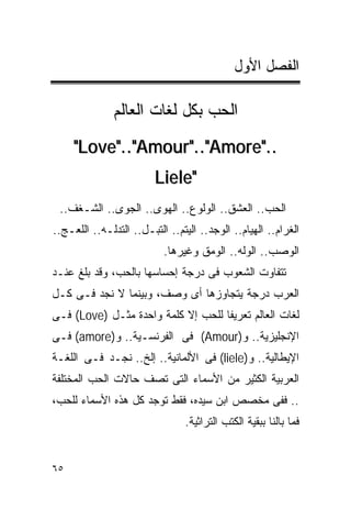 ‫ﺍﻟﻔﺼل ﺍﻷﻭل‬

               ‫ﺍﻟﺤﺏ ﺒﻜل ﻟﻐﺎﺕ ﺍﻟﻌﺎﻟﻡ‬
     ‫.."‪"Love".."Amour".."Amore‬‬
                         ‫"‪Liele‬‬
 ‫ﺍﻟﺤﺏ.. ﺍﻟﻌﺸﻕ.. ﺍﻟﻭﻟﻭﻉ.. ﺍﻟﻬﻭﻯ.. ﺍﻟﺠﻭﻯ.. ﺍﻟﺸـﻐﻑ..‬
‫ﺍﻟﻐﺭﺍﻡ.. ﺍﻟﻬﻴﺎﻡ.. ﺍﻟﻭﺠﺩ.. ﺍﻟﻴﺘﻡ.. ﺍﻟﺘﺒـل.. ﺍﻟﺘﺩﻟـﻪ.. ﺍﻟﻠﻌـﺞ..‬
                           ‫ﺍﻟﻭﺼﺏ.. ﺍﻟﻭﻟﻪ.. ﺍﻟﻭﻤﻕ ﻭﻏﻴﺭﻫﺎ.‬
‫ﺘﺘﻔﺎﻭﺕ ﺍﻟﺸﻌﻭﺏ ﻓﻰ ﺩﺭﺠﺔ ﺇﺤﺴﺎﺴﻬﺎ ﺒﺎﻟﺤﺏ، ﻭﻗﺩ ﺒﻠﻎ ﻋﻨـﺩ‬
‫ﺍﻟﻌﺭﺏ ﺩﺭﺠﺔ ﻴﺘﺠﺎﻭﺯﻫﺎ ﺃﻯ ﻭﺼﻑ، ﻭﺒﻴﻨﻤﺎ ﻻ ﻨﺠﺩ ﻓـﻰ ﻜـل‬
‫ﻟﻐﺎﺕ ﺍﻟﻌﺎﻟﻡ ﺘﻌﺭﻴﻔﺎ ﻟﻠﺤﺏ ﺇﻻ ﻜﻠﻤﺔ ﻭﺍﺤﺩﺓ ﻤﺜـل )‪ (Love‬ﻓـﻰ‬
‫ﺍﻹﻨﺠﻠﻴﺯﻴﺔ.. ﻭ)‪ (Amour‬ﻓﻰ ﺍﻟﻔﺭﻨﺴـﻴﺔ.. ﻭ)‪ (amore‬ﻓـﻰ‬
‫ﺍﻹﻴﻁﺎﻟﻴﺔ.. ﻭ)‪ (liele‬ﻓﻰ ﺍﻷﻟﻤﺎﻨﻴﺔ.. ﺇﻟﺦ.. ﻨﺠـﺩ ﻓـﻰ ﺍﻟﻠﻐـﺔ‬
‫ﺍﻟﻌﺭﺒﻴﺔ ﺍﻟﻜﺜﻴﺭ ﻤﻥ ﺍﻷﺴﻤﺎﺀ ﺍﻟﺘﻰ ﺘﺼﻑ ﺤﺎﻻﺕ ﺍﻟﺤﺏ ﺍﻟﻤﺨﺘﻠﻔﺔ‬
‫.. ﻓﻔﻰ ﻤﺨﺼﺹ ﺍﺒﻥ ﺴﻴﺩﻩ، ﻓﻘﻁ ﺘﻭﺠﺩ ﻜل ﻫﺫﻩ ﺍﻷﺴﻤﺎﺀ ﻟﻠﺤﺏ،‬
                                ‫ﻓﻤﺎ ﺒﺎﻟﻨﺎ ﺒﺒﻘﻴﺔ ﺍﻟﻜﺘﺏ ﺍﻟﺘﺭﺍﺜﻴﺔ.‬


‫٥٦‬
 