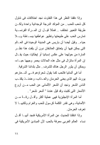 ‫ﻭﺇﺫﺍ ﺩﻗﻘﻨﺎ ﺍﻟﻨﻅﺭ ﻓﻰ ﻫﺫﺍ ﺍﻟﺘﻔﺎﻭﺕ ﻨﺠﺩ ﺍﺨﺘﻼﻓﺎﺕ ﻓﻰ ﺘﻨﺎﻭل‬
‫ﻜل ﺸﻌﺏ ﻟﻠﺤﺏ.. ﻤﻥ ﺍﻟﻤﺅﻜﺩ ﺍﻟﺩﺭﺠﺔ ﺍﻟﻭﺠﺩﺍﻨﻴﺔ ﻭﺍﺤﺩﺓ ﻭﻟﻜـﻥ‬
‫ﻁﺭﻴﻘﺔ ﺍﻟﺘﻌﺒﻴﺭ ﺘﺨﺘﻠﻑ .. ﻓﻤﺜﻼ ﻗﻴـل ﺇﻥ ﺍﻟﻤـﺭﺃﺓ ﺍﻟﻔﺭﻨﺴـﻴﺔ‬
‫ﺘﻤﺎﺭﺱ ﺍﻟﺤﺏ ﻋﻠﻰ ﻁﺒﻴﻌﺘﻬﺎ ﻭﺘﻅﻬﺭ ﻋﻭﺍﻁﻔﻬﺎ ﺒﺒﺴـﺎﻁﺔ ﻭﺒـﻼ‬
‫ﺤﻴﺎﺀ.. ﻭﻗﻴل ﺃﻴﻀﺎ ﺃﻥ ﺒﺎﺭﻴﺱ ﻫﻰ ﺍﻟﻤﺩﻴﻨﺔ ﺍﻟﻭﺤﻴﺩﺓ ﻓﻰ ﺍﻟﻌـﺎﻟﻡ‬
‫ﺍﻟﺘﻰ ﻴﻤﻜﻥ ﻓﻴﻬﺎ ﺃﻥ ﻴﺘﻌﺎﻨﻕ ﺍﻟﻌﺎﺸﻘﺎﻥ ﺩﻭﻥ ﺃﻥ ﻴﻠﻔﺕ ﻫﺫﺍ ﻨﻅـﺭ‬
‫ﺍﻟﻤﺎﺭﺓ ﻤﻥ ﺤﻭﻟﻬﻤﺎ ﻋﻠﻰ ﻋﻜﺱ ﺇﺴﺒﺎﻨﻴﺎ ﺃﻭ ﺇﻴﻁﺎﻟﻴﺎ، ﺤﻴﺙ ﻴﻘـﺎل‬
‫ﺇﻥ ﺍﻟﻤﺭﺃﺓ ﻤﺎﺘﺯﺍل ﻓﻰ ﻤﺜل ﻫﺫﻩ ﺍﻟﺤﺎﻻﺕ ﻴﺤﻤﺭ ﻭﺠﻬﻬﺎ ﺤﻴـﺎﺀ،‬
  ‫ﻭﻴﻤﻜﻥ ﺃﻥ ﻴﺜﻭﺭ ﺍﻟﺭﺠل ﻫﻨﺎﻙ ﻟﻠﺸﺭﻑ.. ﻤﺜل ﺒﻠﺩﺍﻨﻨﺎ ﺍﻟﺸﺭﻗﻴﺔ.‬
‫ﺃﻤﺎ ﻓﻰ ﺃﻟﻤﺎﻨﻴﺎ ﻓﺎﻟﺤﺏ ﻜﻤﺎ ﻴﻘﻭل ﺸﻌﺭﺍﺅﻫﻡ ﻓـﻰ ﺃﺸـﻌﺎﺭﻫﻡ‬
‫ﻴﻭﺭﺙ ﺍﻟﻬﻡ ﺍﻟﺫﻯ ﻴﻌﻨﻰ ﺍﻟﺤﺭﻤﺎﻥ ﻭﺍﻟﻌـﺫﺍﺏ، ﻭﻋﻨﺩﺌـﺫ ﻴﻜﺘـﺏ‬
                                          ‫‪‬‬
‫ﺍﻟﻨﺎﺱ ﺍﻟﺸﻌﺭ ﻭﻨﺠﺩ ﺃﻥ ﺍﻟﺸﻌﺭ ﺍﻷﻟﻤﺎﻨﻰ ﻋﻥ ﺍﻟﺤﺏ ﻤـﻥ ﺃﺭﻭﻉ‬
          ‫ﺍﻷﺸﻌﺎﺭ ﺍﻟﺘﻰ ﻜﺘﺒﺕ ﻭﻗﺩ ﻗﻴل ﻋﻨﺩﻨﺎ " ﺃﺸﻌﺭ ﺘﺸﻌﺭ" .‬
‫ﺃﻤﺎ ﺍﻟﻤﺭﺃﺓ ﺍﻹﻨﺠﻠﻴﺯﻴﺔ ﻓﻬﻰ ﻋﻤﻠﻴﺔ ﺃﻜﺜﺭ ﻭﺃﻗـل ﺭﻗـﺔ ﻤـﻥ‬
‫ﺍﻷﻟﻤﺎﻨﻴﺔ، ﻭﻫﻰ ﺘﻘﺩﺭ ﺍﻟﻜﻠﻤﺔ ﻜﺭﺴﻭل ﻟﻠﺤﺏ ﻭﺍﻟﻐﺭﺍﻡ ﻭﻟﻜﻨﻬـﺎ ﻻ‬
                                         ‫ﺘﻌﺭﻑ ﺍﻟﺤﺭﻤﺎﻥ.‬
‫ﻭﺇﺫﺍ ﺍﻨﺘﻘﻠﻨﺎ ﻟﻠﺤﺩﻴﺙ ﻋﻥ ﺍﻟﻤﺭﺃﺓ ﺍﻷﻤﺭﻴﻜﻴﺔ ﻓﻨﺠﺩ ﺃﻨﻬـﺎ ﺃﻗـل‬
‫ﻨﺴﺎﺀ ﺍﻟﻌﺎﻟﻡ ﺍﻟﻐﺭﺒﻰ ﻤﻌﺭﻓﺔ ﺒﺎﻟﺤﺏ ﻷﻥ ﺍﻟﻤﺒﺎﺩﺉ ﺍﻷﻤﺭﻴﻜﻴﺔ ﻓﻰ‬


‫٦٦‬
 