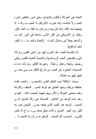 ‫ﺍﻟﺤﻴﺎﺓ ﻫﻰ ﺍﻟﺤﺭﻜﺔ ﻭﺍﻟﺘﻘﺩﻡ ﻭﺍﻟﻨﺠﺎﺡ، ﻭﻫﻰ ﺃﻤﻭﺭ ﺘﻨﺎﻗﺽ ﻨﺸﻭﺀ‬
‫ﺍﻟﺤﺏ ﻭﻻ ﺘﻼﺌﻤﻪ، ﻭﻗﺩ ﺘﺠﺭﺏ ﺍﻷﻤﺭﻴﻜﻴـﺔ ﺍﻟﺤﺒﻴـﺏ ﻭﻗـﺩ ﻻ‬
‫ﻴﻌﺠﺒﻬﺎ ﺒﻌﺩ ﺫﻟﻙ، ﻭﻗﺩ ﺘﺘﺯﻭﺠﻪ ﻭﺴﺭﻋﺎﻥ ﻤﺎ ﺘﻁﻠـﺏ ﺍﻟﻁـﻼﻕ،‬
‫ﻭﻴﻘﺎل ﺇﻥ ﺍﻷﻤﺭﻴﻜﻰ ﻤﻥ ﺃﻜﺜﺭ ﺍﻟﻨﺎﺱ ﺴﺫﺍﺠﺔ ﻓﻰ ﺃﻤﻭﺭ ﺍﻟﺤـﺏ‬
‫ﻭﺃﺸﺩﻫﻡ ﺠﻬﻼ ﻓﻰ ﻤﺴﺎﺌل ﺍﻟﻨﺴﺎﺀ . )ﺍﻟﺤﻴﺎﺓ ﻭﺍﻟﺤـﺏ ، ﺘـﺄﻟﻴﻑ‬
                                           ‫ﺇﻤﻴل ﻟﻭﺩﻓﻴﺞ(.‬
‫ﺃﻤﺎ ﺒﺎﻟﻨﺴﺒﺔ ﻟﻠﺤﺏ ﻋﻨﺩ ﺍﻟﻌﺭﺏ ﻓﻬﻭ ﻤﻥ ﺃﻋﺘﻰ ﺍﻟﻔﻨﻭﻥ ﻭﺘﺭﺍﺜﻨﺎ‬
‫ﻤﻠﻰﺀ ﺒﻘﺼﺹ ﺍﻟﺤﺏ ﺍﻟﺭﻭﻤﺎﻨﺴﻴﺔ ﻭﺍﻟﺤﺴﻴﺔ ﺍﻟﻌﺩﻴﺩﺓ ﻜﻘﻴﺱ ﻭﻟﻴﻠﻰ‬
‫ﻭﺠﻤﻴل ﻭﺒﺜﻴﻨﺔ ﻭﻋﻨﺘﺭ ﻭﻋﺒﻠﺔ.. ﻭﻏﻴﺭﻫﺎ ﺍﻟﻜﺜﻴﺭ ﻭﻟﻡ ﺘﺄﺕ ﻫـﺫﻩ‬
‫ﺍﻟﺘﺴﻤﻴﺎﺕ ﺍﻟﻤﻌﺒﺭﺓ ﻋﻥ ﺍﻟﺤﺏ ﻤﻥ ﻓﺭﺍﻍ، ﻓﻠﻜل ﻤﺴـﻤﻰ ﻤﻌﻨـﻰ‬
                                     ‫ﺩﻗﻴﻕ ﻴﻠﻴﻕ ﺒﻪ، ﻓﻤﺜﻼ:‬
‫ﺴﻤﻴﺕ "ﻋﻼﻗﺔ" ﺤﺏ ﻟﺘﻌﻠﻕ ﺍﻟﻨﻔﺱ ﺒﺎﻟﻤﺤﺒﻭﺏ.. ﻭﺍﻟﺤﺏ ﻨﻔﺴﻪ‬
‫ﻋﺎﻁﻔﺔ ﻤﺭﻜﺒﺔ ﻭﻤﻨﻬﺎ ﺍﻟﻌﺸﻕ ﻫﻭ ﻓﺭﻁ ﺍﻟﺤﺏ.. ﺍﻟﺸﻐﻑ ﻭﺍﻟﻠﻭﻋﺔ‬
‫ﻭﻫﻤﺎ ﺒﻤﻌﻨﻰ ﺍﻟﺤﺭﻗﺔ ﻭﺍﻷﻟﻡ ﻭﻴﺠﺩ ﻓﻴﻬﻤﺎ ﺍﻟﻤﺤﺏ ﻟﺫﺘﻪ.. ﺍﻟﺠﻭﻯ‬
‫ﻭﻫﻭ ﺸﺩﺓ ﺍﻟﻭﺠﺩ ﻤﻥ ﺍﻟﻌﺸﻕ.. ﺍﻟﺼﺒﺎﺒﺔ ﻫﻰ ﺭﻗﺔ ﺍﻟﺸﻭﻕ ﺇﻟـﻰ‬
‫ﺍﻟﻤﺤﺏ.. ﺍﻟﻭﺠﺩ ﻫﻭ ﺍﻟﺤﺏ ﺍﻟﺫﻯ ﻴﺘﺒﻌﻪ ﺤﺯﻥ.. ﺍﻟﺸﺠﻥ ﺤﺏ ﺒﻪ‬
‫ﻜﺜﻴﺭ ﻤﻥ ﺍﻟﻬﻡ.. ﺍﻟﺸﻭﻕ ﻭﺍﻻﺸـﺘﻴﺎﻕ ﺒﻤﻌﻨـﻰ ﻨـﺯﺍﻉ ﺍﻟـﻨﻔﺱ‬
‫ﻟﻠﺸﻰﺀ.. ﺍﻟﻭﺼﺏ ﺃﻟﻡ ﺍﻟﻤﺤﺒﺔ.. ﺍﻟﻭﻤﻕ ﻫـﻭ ﺸـﺩﺓ ﺍﻟﻤﺤﺒـﺔ ..‬


‫٧٦‬
 