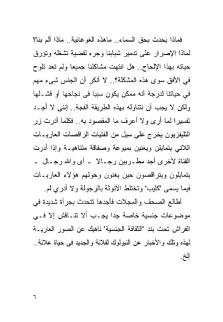 ‫ﻓﻤﺎﺫﺍ ﻴﺤﺩﺙ ﺒﺤﻕ ﺍﻟﺴﻤﺎﺀ.. ﻤﺎﻫﺫﻩ ﺍﻟﻐﻭﻏﺎﺌﻴﺔ.. ﻤﺎﺫﺍ ﺃﻟﻡ ﺒﻨﺎ؟‬
‫ﻟﻤﺎﺫﺍ ﺍﻹﺼﺭﺍﺭ ﻋﻠﻰ ﺘﺩﻤﻴﺭ ﺸﺒﺎﺒﻨﺎ ﻭﺠﺭﻩ ﻟﻘﻀﻴﺔ ﺘﺸﻐﻠﻪ ﻭﺘﺅﺭﻕ‬
‫ﺤﻴﺎﺘﻪ ﺒﻬﺫﺍ ﺍﻹﻟﺤﺎﺡ.. ﻫل ﺍﻨﺘﻬﺕ ﻤﺸﺎﻜﻠﻨﺎ ﺠﻤﻴﻌﺎ ﻭﻟﻡ ﺘﻌﺩ ﺘﻠﻭﺡ‬
‫ﻓﻲ ﺍﻷﻓﻕ ﺴﻭﻯ ﻫﺫﻩ ﺍﻟﻤﺸﻜﻠﺔ؟.. ﻻ ﺃﻨﻜﺭ ﺃﻥ ﺍﻟﺠﻨﺱ ﺸﻰﺀ ﻤﻬﻡ‬
‫ﻓﻲ ﺤﻴﺎﺘﻨﺎ ﻟﺩﺭﺠﺔ ﺃﻨﻪ ﻤﻤﻜﻥ ﻴﻜﻭﻥ ﺴﺒﺒﺎ ﻓﻰ ﻨﺠﺎﺤﻬﺎ ﺃﻭ ﻓﺸـﻠﻬﺎ‬
‫ﻭﻟﻜﻥ ﻻ ﻴﺠﺏ ﺃﻥ ﻨﺘﻨﺎﻭﻟﻪ ﺒﻬﺫﻩ ﺍﻟﻁﺭﻴﻘﺔ ﺍﻟﻔﺠﺔ.. ﺇﻨﻨﻰ ﻻ ﺃﺠـﺩ‬
‫ﺘﻔﺴﻴﺭﺍ ﻟﻤﺎ ﺃﺭﻯ ﻭﻻ ﺃﻋﺭﻑ ﻤﺎ ﺍﻟﻤﻘﺼﻭﺩ ﺒﻪ.. ﻓﻜﻠﻤﺎ ﺃﺩﺭﺕ ﺯﺭ‬
                                              ‫ﹰ‬
‫ﺍﻟﺘﻠﻴﻔﺯﻴﻭﻥ ﻴﺨﺭﺝ ﻋﻠﻰ ﺴﻴل ﻤﻥ ﺍﻟﻔﺘﻴﺎﺕ ﺍﻟﺭﺍﻗﺼﺎﺕ ﺍﻟﻌﺎﺭﻴـﺎﺕ‬
                                  ‫‪‬‬
‫ﺍﻟﻼﺘﻲ ﻴﺘﻤﺎﻴﻠﻥ ﻭﻴﻐﻨﻴﻥ ﺒﻤﻴﻭﻋﺔ ﻭﺼﻔﺎﻗﺔ ﻤﺘﻨﺎﻫﻴـﺔ ﻭﺇﺫﺍ ﺃﺩﺭﺕ‬
‫ﺍﻟﻘﻨﺎﺓ ﻷﺨﺭﻯ ﺃﺠﺩ ﻤﻁـﺭﺒﻴﻥ ﺭﺠـﺎﻻ ـ ﺃﻯ ﻭﺍﷲ ﺭﺠـﺎل ـ‬
‫ﻴﺘﻤﺎﻴﻠﻭﻥ ﻭﻴﺘﺭﺍﻗﺼﻭﻥ ﺤﻴﻥ ﻴﻐﻨﻭﻥ ﻭﺤﻭﻟﻬﻡ ﻫﺅﻻﺀ ﺍﻟﻌﺎﺭﻴـﺎﺕ‬
    ‫ﻓﻴﻤﺎ ﻴﺴﻤﻰ "ﻜﻠﻴﺏ" ﻭﺘﺨﺘﻠﻁ ﺍﻷﻨﻭﺜﺔ ﺒﺎﻟﺭﺠﻭﻟﺔ ﻭﻻ ﺃﺩﺭﻱ ﻟﻡ.‬
     ‫‪‬‬
‫ﺃﻁﺎﻟﻊ ﺍﻟﺼﺤﻑ ﻭﺍﻟﻤﺠﻼﺕ ﻓﺄﺠﺩﻫﺎ ﺘﺘﺤﺩﺙ ﺒﺠﺭﺃﺓ ﺸﺩﻴﺩﺓ ﻓﻲ‬
‫ﻤﻭﻀﻭﻋﺎﺕ ﺠﻨﺴﻴﺔ ﺨﺎﺼﺔ ﺠﺩﺍ ﻴﺠـﺏ ﺃﻻ ﺘﻨـﺎﻗﺵ ﺇﻻ ﻓـﻲ‬
                      ‫ﹰ‬
‫ﺍﻟﻔﺭﺍﺵ ﺘﺤﺕ ﺒﻨﺩ "ﺍﻟﺜﻘﺎﻓﺔ ﺍﻟﺠﻨﺴﻴﺔ" ﻨﺎﻫﻴﻙ ﻋﻥ ﺍﻟﺼﻭﺭ ﺍﻟﻌﺎﺭﻴـﺔ‬
‫ﻟﻬﺫﻩ ﻭﺘﻠﻙ ﻭﺍﻷﺨﺒﺎﺭ ﻋﻥ ﺍﻟﻨﻴﻭﻟﻭﻙ ﻟﻔﻼﻨﺔ ﻭﺍﻟﺠﺩﻴﺩ ﻓﻰ ﺤﻴﺎﺓ ﻋﻼﻨﺔ..‬
                                                      ‫ﺇﻟﺦ.‬




‫٦‬
 