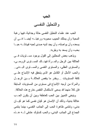 ‫اﻟﺤﺐ‬
                 ‫ﻭﺍﻟﺘﺤﻠﻴل ﺍﻟﻨﻔﺴﻰ‬
‫ﺍﻟﺤﺏ ﻋﻨﺩ ﻋﻠﻤﺎﺀ ﺍﻟﺘﺤﻠﻴل ﺍﻟﻨﻔﺴﻰ ﺤﺎﻟﺔ ﻭﺠﺩﺍﻨﻴﺔ، ﻓﻴﻬﺎ ﺭﻏﺒﺔ‬
‫ﺍﻟﻤﺤﺒﺔ ﻭﺃﻥ ﻴﻤﺘﻠﻙ ﺍﻟﺤﺒﻴﺏ ﻤﺤﺒﻭﺒﻪ ﻭﺭﻏﺒﺘـﻪ ﺃﻴﻀـﺎ ﻓـﻰ ﺃﻥ‬
‫ﻴﺴﻌﺩﻩ ﻭﺃﻥ ﻴﻭﺍﺼﻠﻪ، ﻭﺃﻥ ﻴﺠﺩ ﻟﺩﻴﻪ ﺼﺩﻯ ﻟﺤﺒﻪ ﻓﻴﺒﺎﺩﻟـﻪ ﺤﺒـﺎ‬
                              ‫ﺒﺤﺏ، ﻭﺃﻥ ﻴﺴﻌﺩ ﺒﻪ ﻭﺒﻘﺭﺒﻪ.‬
‫ﻭﻴﺫﻫﺏ ﺒﻌﺽ ﺍﻟﻤﺤﻠﻠﻴﻥ ﺇﻟﻰ ﺍﻟﻘﻭل ﺒﻭﺠﻭﺩ ﻤﺴـﺘﻭﻴﺎﺕ ﻓـﻰ‬
‫ﺍﻟﻌﻼﻗﺔ ﺒﻴﻥ ﺍﻟﺭﺠل ﻭﺍﻟﻤـﺭﺃﺓ ﻓﻬﻨـﺎﻙ ﺍﻟﻤﺴـﺘﻭﻯ ﺍﻟﺭﻭﺤـﻰ،‬
‫ﻭﺍﻟﻤﺴﺘﻭﻯ ﺍﻟﻌﻘﻠﻰ، ﻭﺍﻟﻤﺴﺘﻭﻯ ﺍﻟﻨﻔﺴﻰ ﻭﺍﻟﻤﺴـﺘﻭﻯ ﺍﻟﺒـﺩﻨﻰ..‬
‫ﻭﺍﻟﺤﺏ ﺍﻷﻤﺜل ﺃﻭ ﺍﻟﻜﺎﻤل ﻫﻭ ﺍﻟﺫﻯ ﻴﺘﺤﻘﻕ ﻓﻴﻪ ﺍﻹﺸﺒﺎﻉ ﻋﻠـﻰ‬
‫ﻜﺎﻓﺔ ﺍﻟﻤﺴﺘﻭﻴﺎﺕ .. ﻭﺒﻘﺩﺭ ﻤﺎ ﻴﻨﻘﺹ ﺍﻟﻌﻼﻗـﺔ ﺒـﻴﻥ ﺍﻟﺭﺠـل‬
‫ﻭﺍﻟﻤﺭﺃﺓ ﻤﻥ ﺃﻭﺠﻪ ﺍﻹﺸﺒﺎﻉ ﻓﻰ ﻤﺴﺘﻭﻯ ﻤﻥ ﺍﻟﻤﺴﺘﻭﻴﺎﺕ ﺍﻟﺴﺎﺒﻘﺔ‬
‫ﻓﺈﻥ ﻜﻼ ﻤﻨﻬﻤﺎ ﻗﺩ ﻴﺴﻌﻰ ﻻﺴﺘﻜﻤﺎل ﺍﻟﻨﻘﺹ ﺨﺎﺭﺝ ﻫﺫﻩ ﺍﻟﻌﻼﻗﺔ.‬
‫ﻭﻴﻨﺒﻐﻰ ﺍﻟﺘﻤﻴﻴﺯ ﺒﻴﻥ ﺍﻟﺤﺏ ﻜﻌﺎﻁﻔﺔ ﻭﺒﻴﻥ ﺃﻥ ﻴﻜﻭﻥ ﺍﻟﺤـﺏ‬
‫ﻋﻼﻗﺔ ﺒﺩﻨﻴﺔ، ﻭﺫﻟﻙ ﺃﻥ ﺍﻹﻨﺴﺎﻥ ﻫﻭ ﻜﻴﺎﻥ ﻨﻔﺴﻰ ﻜﻤﺎ ﻫﻭ ﻜﻴـﺎﻥ‬
‫ﺒﺩﻨﻰ، ﻭﺘﻨﺘﻤﻰ ﻅﺎﻫﺭﺓ ﺍﻟﺤﺏ ﺇﻟﻰ ﺍﻟﺠﺎﻨﺏ ﺍﻟﻨﻔﺴﻰ، ﺒﻴﻨﻤﺎ ﻴﻨﺘﻤﻰ‬
‫ﺍﻟﺠﻤﺎﻉ ﺇﻟﻰ ﺍﻟﺠﺎﻨﺏ ﺍﻟﺒﺩﻨﻰ، ﻭﺍﻟﺤﺏ ﻜﺴﻠﻭﻙ ﻋﺸﻘﻰ ﻟـﻪ ﻫـﺫﻩ‬


‫٩٦‬
 