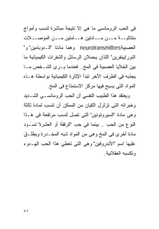 ‫ﻓﻰ ﺍﻟﺤﺏ ﺍﻟﺭﻭﻤﺎﻨﺴﻰ ﻤﺎ ﻫﻰ ﺇﻻ ﻨﺘﻴﺠﺔ ﻤﺒﺎﺸﺭﺓ ﻟﻨﺴﺏ ﻭﺃﻤﻭﺍﺝ‬
‫ـﻼﺕ‬‫ـﺔ ـﻥ ـﺎﺩﺘﻴﻥ ـﺎﻤﺘﻴﻥ ـﻥ ﺍﻟﻤﻭﺼـ‬
            ‫ﻤـ‬     ‫ﻫـ‬     ‫ﻤﺘﺘﺎﻟﻴـ ﻤـ ﻤـ‬
‫ﺍﻟﻌﺼﺒﻴﺔ‪ neurotransmitters‬ﻭﻫﻤﺎ ﻤﺎﺩﺘﺎ "ﺍﻟـﺩﻭﺒﺎﻤﻴﻥ" ﻭ"‬
‫ﺍﻟﻨﻭﺭﺇﺒﻴﻨﻔﺭﻴﻥ" ﺍﻟﻠﺫﺍﻥ ﻴﺤﻤﻼﻥ ﺍﻟﺭﺴﺎﺌل ﻭﺍﻟﺸﻔﺭﺍﺕ ﺍﻟﻜﻴﻤﻴﺎﺌﻴﺔ ﻤﺎ‬
‫ﺒﻴﻥ ﺍﻟﺨﻼﻴﺎ ﺍﻟﻌﺼﺒﻴﺔ ﻓﻰ ﺍﻟﻤﺦ.. ﻓﻌﻨﺩﻤﺎ ﻴـﺭﻯ ﺍﻟﺸـﺨﺹ ﻤـﺎ‬
‫ﻴﺠﺫﺒﻪ ﻓﻰ ﺍﻟﻁﺭﻑ ﺍﻵﺨﺭ ﺘﺒﺩﺃ ﺍﻹﺜﺎﺭﺓ ﺍﻟﻜﻴﻤﻴﺎﺌﻴﺔ ﺒﻭﺍﺴﻁﺔ ﻫـﺫﻩ‬
            ‫ﺍﻟﻤﻭﺍﺩ ﺍﻟﺘﻰ ﻴﺴﺒﺢ ﻓﻴﻬﺎ ﻤﺭﻜﺯ ﺍﻻﺴﺘﻤﺘﺎﻉ ﻓﻰ ﺍﻟﻤﺦ.‬
‫ﻭﻴﻌﺘﻘﺩ ﻫﺫﺍ ﺍﻟﻁﺒﻴﺏ ﺍﻟﻨﻔﺴﻲ ﺃﻥ ﺍﻟﺤﺏ ﺍﻟﺭﻭﻤﺎﻨﺴـﻰ ﺍﻟﺸـﺩﻴﺩ‬
‫ﻭﺨﺒﺭﺍﺘﻪ ﺍﻟﺘﻰ ﺘﺯﻟﺯل ﺍﻟﻜﻴﺎﻥ ﻤﻥ ﺍﻟﻤﻤﻜﻥ ﺃﻥ ﺘﻨﺴﺏ ﻟﻤﺎﺩﺓ ﺜﺎﻟﺜﺔ‬
‫ﻭﻫﻰ ﻤﺎﺩﺓ "ﺍﻟﺴﻴﺭﻭﺘﻭﻨﻴﻥ" ﺍﻟﺘﻰ ﺘﺼل ﻟﻨﺴﺏ ﻤﺭﺘﻔﻌﺔ ﻓﻰ ﻫـﺫﺍ‬
‫ﺍﻟﻨﻭﻉ ﻤﻥ ﺍﻟﺤﺏ .. ﺒﻴﻨﻤﺎ ﻓﻰ ﺤﺏ "ﺍﻟﺭﻓﻘﺔ ﺃﻭ ﺍﻟﻌﺸﺭﺓ" ﺘﺴـﻭﺩ‬
‫ﻤﺎﺩﺓ ﺃﺨﺭﻯ ﻓﻰ ﺍﻟﻤﺦ ﻭﻫﻰ ﻤﻥ ﺍﻟﻤﻭﺍﺩ ﺸﺒﻪ ﺍﻟﻤﺨـﺩﺭﺓ ﻭﻴﻁﻠـﻕ‬
‫ﻋﻠﻴﻬﺎ ﺍﺴﻡ "ﺍﻷﻨﺩﺭﻭﻓﻴﻥ" ﻭﻫﻰ ﺍﻟﺘﻰ ﺘﻌﻁﻰ ﻫﺫﺍ ﺍﻟﺤﺏ ﺍﻟﻬـﺩﻭﺀ‬
                                         ‫ﻭﺘﻜﺴﺒﻪ ﺍﻟﻌﻘﻼﻨﻴﺔ.‬




‫١٧‬
 