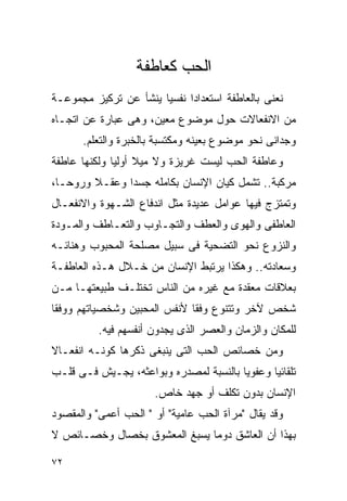 ‫ﺍﻟﺤﺏ ﻜﻌﺎﻁﻔﺔ‬
‫ﻨﻌﻨﻰ ﺒﺎﻟﻌﺎﻁﻔﺔ ﺍﺴﺘﻌﺩﺍﺩﺍ ﻨﻔﺴﻴﺎ ﻴﻨﺸﺄ ﻋﻥ ﺘﺭﻜﻴﺯ ﻤﺠﻤﻭﻋـﺔ‬
                            ‫ﹰ‬
‫ﻤﻥ ﺍﻻﻨﻔﻌﺎﻻﺕ ﺤﻭل ﻤﻭﻀﻭﻉ ﻤﻌﻴﻥ، ﻭﻫﻰ ﻋﺒﺎﺭﺓ ﻋﻥ ﺍﺘﺠـﺎﻩ‬
      ‫ﻭﺠﺩﺍﻨﻰ ﻨﺤﻭ ﻤﻭﻀﻭﻉ ﺒﻌﻴﻨﻪ ﻭﻤﻜﺘﺴﺒﺔ ﺒﺎﻟﺨﺒﺭﺓ ﻭﺍﻟﺘﻌﻠﻡ.‬
‫ﻭﻋﺎﻁﻔﺔ ﺍﻟﺤﺏ ﻟﻴﺴﺕ ﻏﺭﻴﺯﺓ ﻭﻻ ﻤﻴﻼ ﺃﻭﻟﻴﺎ ﻭﻟﻜﻨﻬﺎ ﻋﺎﻁﻔﺔ‬
‫ﻤﺭﻜﺒﺔ.. ﺘﺸﻤل ﻜﻴﺎﻥ ﺍﻹﻨﺴﺎﻥ ﺒﻜﺎﻤﻠﻪ ﺠﺴﺩﺍ ﻭﻋﻘـﻼ ﻭﺭﻭﺤـﺎ،‬
              ‫ﹰ‬
‫ﻭﺘﻤﺘﺯﺝ ﻓﻴﻬﺎ ﻋﻭﺍﻤل ﻋﺩﻴﺩﺓ ﻤﺜل ﺍﻨﺩﻓﺎﻉ ﺍﻟﺸـﻬﻭﺓ ﻭﺍﻻﻨﻔﻌـﺎل‬
‫ﺍﻟﻌﺎﻁﻔﻰ ﻭﺍﻟﻬﻭﻯ ﻭﺍﻟﻌﻁﻑ ﻭﺍﻟﺘﺠـﺎﻭﺏ ﻭﺍﻟﺘﻌـﺎﻁﻑ ﻭﺍﻟﻤـﻭﺩﺓ‬
‫ﻭﺍﻟﻨﺯﻭﻉ ﻨﺤﻭ ﺍﻟﺘﻀﺤﻴﺔ ﻓﻰ ﺴﺒﻴل ﻤﺼﻠﺤﺔ ﺍﻟﻤﺤﺒﻭﺏ ﻭﻫﻨﺎﺌـﻪ‬
‫ﻭﺴﻌﺎﺩﺘﻪ.. ﻭﻫﻜﺫﺍ ﻴﺭﺘﺒﻁ ﺍﻹﻨﺴﺎﻥ ﻤﻥ ﺨـﻼل ﻫـﺫﻩ ﺍﻟﻌﺎﻁﻔـﺔ‬
‫ﺒﻌﻼﻗﺎﺕ ﻤﻌﻘﺩﺓ ﻤﻊ ﻏﻴﺭﻩ ﻤﻥ ﺍﻟﻨﺎﺱ ﺘﺨﺘﻠـﻑ ﻁﺒﻴﻌﺘﻬـﺎ ﻤـﻥ‬
‫ﺸﺨﺹ ﻵﺨﺭ ﻭﺘﺘﻨﻭﻉ ﻭﻓﻘﺎ ﻷﻨﻔﺱ ﺍﻟﻤﺤﺒﻴﻥ ﻭﺸﺨﺼﻴﺎﺘﻬﻡ ﻭﻭﻓﻘﺎ‬
          ‫ﻟﻠﻤﻜﺎﻥ ﻭﺍﻟﺯﻤﺎﻥ ﻭﺍﻟﻌﺼﺭ ﺍﻟﺫﻯ ﻴﺠﺩﻭﻥ ﺃﻨﻔﺴﻬﻡ ﻓﻴﻪ.‬
‫ﻭﻤﻥ ﺨﺼﺎﺌﺹ ﺍﻟﺤﺏ ﺍﻟﺘﻰ ﻴﻨﺒﻐﻰ ﺫﻜﺭﻫﺎ ﻜﻭﻨـﻪ ﺍﻨﻔﻌـﺎﻻ‬
‫ﺘﻠﻘﺎﺌﻴﺎ ﻭﻋﻔﻭﻴﺎ ﺒﺎﻟﻨﺴﺒﺔ ﻟﻤﺼﺩﺭﻩ ﻭﺒﻭﺍﻋﺜﻪ، ﻴﺠـﻴﺵ ﻓـﻰ ﻗﻠـﺏ‬
                      ‫ﺍﻹﻨﺴﺎﻥ ﺒﺩﻭﻥ ﺘﻜﻠﻑ ﺃﻭ ﺠﻬﺩ ﺨﺎﺹ.‬
‫ﻭﻗﺩ ﻴﻘﺎل "ﻤﺭﺁﺓ ﺍﻟﺤﺏ ﻋﺎﻤﻴﺔ" ﺃﻭ " ﺍﻟﺤﺏ ﺃﻋﻤﻰ" ﻭﺍﻟﻤﻘﺼﻭﺩ‬
‫ﺒﻬﺫﺍ ﺃﻥ ﺍﻟﻌﺎﺸﻕ ﺩﻭﻤﺎ ﻴﺴﺒﻎ ﺍﻟﻤﻌﺸﻭﻕ ﺒﺨﺼﺎل ﻭﺨﺼـﺎﺌﺹ ﻻ‬

‫٢٧‬
 